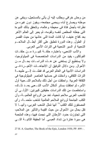 ‫ﻤﻥ ﻭﺤﺵ ﺨﺭﺍﻓﻰ ﻭ ‪‬ﻁﻠﺏ ﺇﻟﻴﻪ ﺃﻥ ﻴﺄﺘﻰ ﺒﺎﻟﻤﺴﺘﺤﻴل، ﻭ ‪‬ﻨﻔﻰ ﻋﻥ‬
        ‫ﻴ‬                              ‫ﻴ‬
‫ﻤﻭﻁﻨﻪ ﻭﻴﺼﺎﺭﻉ ﺃﺒﺎﻩ، ﻭﻴﺤﻤﻰ ﻤﺠﺘﻤﻌﻪ، ﻭﻴﻔﻭﺯ ﺩﻭﻥ ﻏﻴﺭﻩ ﻤﻥ‬
‫ﻨﻅﺭﺍﺌﻪ ﺒﺄﺠﻤل ﻓﺘﺎﺓ ﻓﻰ ﻤﺤﻴﻁﻪ ﻭﻋﺎﻟﻤﻪ، ﻭﺘﺘﺤﻘﻕ ﺒﺫﻟﻙ ﺍﻟﻨﺒﻭﺀﺓ‬
‫ﺍﻟﺘﻰ ﺠﻌﻠﺘﻪ ﺍﻟﻤﺨﻠﺹ ﻟﻨﻔﺴﻪ ﻭﻟﻘﻭﻤﻪ، ﺜﻡ ﻴﻌﺒﺭ ﺇﻟﻰ ﺍﻟﻌﺎﻟﻡ ﺍﻵﺨﺭ‬
‫ﺒﻌﺩ ﻜﻔﺎﺡ ﻋﻨﻴﻑ، ﺃﻴﺎ ﻜﺎﻨﺕ ﺍﻟﻤﺩﺓ ﺍﻟﺘﻰ ﻋﺎﺸﻬﺎ ﻤﻥ ﺤﻴﺙ ﺍﻟﻘﺼﺭ‬
                                        ‫ﹰ‬
‫ﺃﻭ ﺍﻟﻁﻭل. ﻭﻫﺫﻩ ﺍﻟﺩﻭﺭﺓ ﺘﻨﻁﺒﻕ ﻋﻠﻰ ﺃﻜﺜﺭ ﺃﺒﻁـﺎل ﺍﻟﻤﻼﺤـﻡ‬
          ‫ﺍﻟﺸﻌﺒﻴﺔ ﺃﻭ ﺍﻟﺴﻴﺭ ﺍﻟﺸﻌﺒﻴﺔ ﻓﻰ ﺍﻟﺘﺭﺍﺙ ﺍﻷﺩﺒﻰ ﺍﻟﻌﺭﺒﻰ.‬
‫ﻭﺍﻷﺩﺏ ﺍﻟﺸﻌﺒﻰ، ﺒﺎﻋﺘﺒﺎﺭﻩ ﺤﻠﻘـﺔ ﻜﺒﻴـﺭﺓ ﻤـﻥ ﺤﻠﻘـﺎﺕ‬
‫ﺍﻟﻔﻭﻟﻜﻠﻭﺭ، ﻴﻔﻴﺩ ﻤﻥ ﺍﻟﺩﺭﺍﺴﺎﺕ ﺍﻟﻤﺘﺨﺼﺼﺔ ﻓﻰ ﺍﻟﻤﻴﺜﻭﻟﻭﺠﻴﺎ،‬
‫ﻭﻻ ﻴﺴﺘﻁﻴﻊ ﺃﻥ ﻴﺴﺘﻐﻨﻰ ﻋﻥ ﻫـﺫﻩ ﺍﻟﺩﺭﺍﺴـﺎﺕ ﺒﺤـﺎل ﻤـﻥ‬
‫ﺍﻷﺤﻭﺍل. ﻭﻤﻥ ﺩﻻﺌل ﺍﻟﺘﻭﻓﻴﻕ ﺃﻥ ﺍﻻﺘﺠﺎﻫـﺎﺕ ﺍﻷﺨﻴـﺭﺓ ﻓـﻰ‬
‫ﺍﻟﺩﺭﺍﺴﺎﺕ ﺍﻷﺩﺒﻴﺔ ﻓﻰ ﺍﻟﻌﺎﻟﻡ ﺍﻟﻌﺭﺒﻰ ﻗﺩ ﻓﻁﻨـﺕ ﺇﻟـﻰ ﻁﺒﻴﻌـﺔ‬
‫ﺍﻟﺘﺭﺍﺙ ﺍﻟﺜﻘﺎﻓﻰ، ﻭﺃﺩﺨﻠﺕ ﻓﻰ ﺤﺴﺎﺒﻬﺎ ﺍﻟﻌﻨﺎﺼﺭ ﺍﻟﻤﻴﺜﻭﻟﻭﺠﻴﺔ ﻓﻰ‬
‫ﺍﻟﺜﻘﺎﻓﺔ ﺍﻟﻌﺭﺒﻴﺔ. ﻭﺍﺤﺘﻔﻠﺕ ﻤﻥ ﺃﺠل ﺫﻟﻙ ﺒﺎﻟﻤﻼﺤﻡ ﺍﻟﺸـﻌﺒﻴﺔ ﺃﻭل‬
‫ﺍﻷﻤﺭ، ﺜﻡ ﺍﺤﺘﻔﻠﺕ ﺒﺴﺎﺌﺭ ﺃﺸﻜﺎل ﺍﻷﺩﺏ ﺍﻟﺸـﻌﺒﻰ ﺒﻌـﺩ ﺫﻟـﻙ،‬
‫ﻭﺍﺴﺘﺨﻠﺼﺕ ﻤﻥ ﺘﻠﻙ ﺍﻟﺩﺭﺍﺴﺎﺕ ﺤﻘﻴﻘﺘﻴﻥ ﻜﺒﻴﺭﺘﻴﻥ: ﺍﻷﻭﻟـﻰ ﺃﻥ‬
‫ﻟﻠﺸﻌﺏ ﺍﻟﻌﺭﺒﻰ ﻤﻼﺤﻡ ﺸﻌﺒﻴﺔ، ﹸﻌﺩ ﻤﻥ ﺍﻟﺭﻭﺍﺌﻊ ﺍﻟﻌﺎﻟﻤﻴـﺔ، ﻭﺃﻥ‬
                             ‫ﺘ‬
‫ﺍﻟﻜﺘﺏ ﺍﻟﺠﺎﻤﻌﺔ ﻟﺭﻭﺍﺌﻊ ﺍﻟﻤﻼﺤﻡ ﺍﻟﻌﺎﻟﻤﻴﺔ ﺘﻨﺘﺨﺏ ﻤﻠﺤﻤـﺔ، ﺭﺃﻯ‬
‫ﺍﻟﻤﺼﻨﻔﻭﻥ ﻟﺘﻠﻙ ﺍﻟﻜﺘﺏ٧٢ ﺃﻨﻬﺎ ﺘﻤﺜل ﺍﻟﺸﻌﺏ ﺍﻟﻌﺭﺒﻰ، ﻭﺃﻨﻬـﺎ ﻻ‬
‫ﺘﻘل ﺒﺤﺎل ﻤﻥ ﺍﻷﺤﻭﺍل ﻤﻥ ﺤﻴﺙ ﺍﻟﻘﻴﻤﺔ ﻭﺍﻟﺘﺄﺜﻴﺭ ﻋﻥ ﺍﻟﻤﻼﺤﻡ،‬
‫ﺍﻟﺘﻰ ﺘﺠﺎﻭﺯﺕ ﺤﺩﻭﺩ ﺍﻷﻭﻁﺎﻥ ﺍﻟﺘﻰ ﻨﺠﻤﺕ ﻓﻴﻬﺎ، ﻭﻫﺫﻩ ﺍﻟﻤﻠﺤﻤﺔ‬
‫ﻫﻰ ﺴﻴﺭﺓ ﻋﻨﺘﺭﺓ ﺒﻥ ﺸﺩﺍﺩ ﺍﻟﻌﺒﺴﻰ. ﺃﻤﺎ ﺍﻟﺤﻘﻴﻘﺔ ﺍﻟﺜﺎﻨﻴـﺔ ﺍﻟﺘـﻰ‬

‫. - 994 .‪27 H. A. Guerber, The Book of the Epic, London 1930, PP‬‬

‫٧٨‬
 