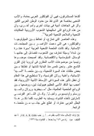 ‫ﺃﻜﺩﻫﺎ ﺍﻟﻤﺴﺘﺸﺭﻗﻭﻥ، ﻓﻬﻰ ﺃﻥ ﺍﻟﻔﻭﻟﻜﻠﻭﺭ ﺍﻟﻌﺭﺒﻰ ﺒﻌﺎﻤﺔ، ﻭﺍﻷﺩﺏ‬
‫ﺍﻟﺸﻌﺒﻰ ﺒﺨﺎﺼﺔ ﻫﻭ ﺍﻟﺫﻯ ﻨﻔﺫ ﻤﻥ ﺤﺩﻭﺩ ﺍﻟﻭﻁﻥ ﺍﻟﻌﺭﺒﻰ ﺍﻟﻜﺒﻴﺭ‬
‫ﻭﺃﺜﺭ ﻓﻰ ﺍﺘﺠﺎﻫﺎﺕ ﺃﺩﺒﻴﺔ ﻓﻰ ﺒﻴﺌﺎﺕ ﺃﺨﺭﻯ ﻭﺃﻤﻡ ﺃﺨـﺭﻯ، ﻭﺃﻥ‬
‫ﻤﻥ ﻫﺫﻩ ﺍﻟﺭﻭﺍﺌﻊ ﺍﻟﺘﻰ ﺍﺴﺘﻠﻬﻤﺘﻬﺎ ﺍﻟﺸﻌﻭﺏ ﺍﻷﻭﺭﻭﺒﻴﺔ ﺍﻟﺤﻜﺎﻴﺎﺕ‬
                        ‫ﺍﻟﺸﻌﺒﻴﺔ ﻭﺍﻟﻤﻼﺤﻡ ﺍﻟﺸﻌﺒﻴﺔ ﺍﻟﻌﺭﺒﻴﺔ٨٢.‬
‫ﻭﻫﺫﻩ ﺍﻟﻌﻨﺎﺼﺭ ﺍﻟﺘﻰ ﺘﻤﺎﺯﺝ، ﺃﻭ ﺘﺨﺎﻟﻁ ﺒـﻴﻥ ﺍﻟﻤﻴﺜﻭﻟﻭﺠﻴـﺎ‬
‫ﻭﺍﻟﻔﻭﻟﻜﻠﻭﺭ، ﻫﻰ ﺍﻟﺘﻰ ﺩﻋﻤﺕ ﺍﻷﻭﺍﺼـﺭ ﺒـﻴﻥ ﺍﻟﻤﺠﺘﻤﻌـﺎﺕ‬
‫ﺍﻹﻨﺴﺎﻨﻴﺔ. ﻭﻟﻘﺩ ﻜﺎﻨﺕ ﺍﻟﻤﻠﺤﻤﺔ ﺍﻟﺸﻌﺒﻴﺔ ﺍﻟﻌﺭﺒﻴﺔ "ﺴﻴﺭﺓ ﻋﻨﺘـﺭﺓ‬
‫ﺒﻥ ﺸﺩﺍﺩ" ﻭﺴﻴﻠﺔ ﺘﻌﺎﺭﻑ ﺒﻴﻥ ﺍﻟﺸﻌﻭﺏ، ﺘﺘﻀﺎﺀل ﺇﻟﻰ ﺠﺎﻨﺒﻬـﺎ‬
‫ﺍﻟﻭﺴﺎﺌل ﺍﻟﺩﺒﻠﻭﻤﺎﺴﻴﺔ ﻭﺍﻻﻗﺘﺼﺎﺩﻴﺔ. ﻭﻟﻘﺩ ﺃﺼﺒﺤﺕ ﻤﻭﻀـﻭﻋﺎ‬
‫ﹰ‬
‫ﺭﺌﻴﺴﻴﺎ ﻤﻥ ﻤﻭﻀﻭﻋﺎﺕ ﺍﻷﺩﺏ ﺍﻟﻤﻘﺎﺭﻥ ﻓﻰ ﺃﻭﺭﻭﺒﺎ ﺇﺒﺎﻥ ﺍﻟﻘﺭﻥ‬ ‫ﹰ‬
‫ﺍﻟﺘﺎﺴﻊ ﻋﺸﺭ. ﻭﻨﺤﻥ ﻨﻠﻤﺱ ﻤﻨﺫ ﺍﻟﺒﺩﺍﻴﺔ ﺘﺸﺎﺒﻬﺎ ﺃﻭ ﺘﻁﺎﺒﻘﺎ ﺒـﻴﻥ‬
       ‫ﹰ‬        ‫ﹰ‬
‫ﺒﻌﺽ ﺤﻠﻘﺎﺕ ﻫﺫﻩ ﺍﻟﺴﻴﺭﺓ ﺍﻟﺸﻌﺒﻴﺔ، ﻭﺒـﻴﻥ ﻤﻠﺤﻤـﺔ "ﺍﻟﺴـﻴﺩ"‬
‫ﺍﻹﺴﺒﺎﻨﻴﺔ، ﻭﺃﻏﻨﻴﺔ ﺭﻭﻻﻥ ﺍﻟﻔﺭﻨﺴﻴﺔ، ﻭﻻ ﻨﺴﺘﻁﻴﻊ ﻓﻰ ﻫﺫﺍ ﺍﻟﻤﻘﺎﻡ‬
‫ﺃﻥ ﻨﻐﻔل ﺘﺄﺜﻴﺭ ﻫﺫﻩ ﺍﻟﺴﻴﺭﺓ ﻓﻰ ﺍﻷﻭﺴﺎﻁ ﺍﻷﺩﺒﻴﺔ ﺍﻷﻭﺭﻭﺒﻴﺔ، ﻓﻘﺩ‬
‫ﺃﻋﺠﺏ ﺒﻬﺎ ﺍﻟﻨﺎﻗﺩ ﺍﻷﺩﺒﻰ ﺍﻟﻌﻅﻴﻡ ﻫﻴﺒﻭﻟﻴﺕ ﺘﻴﻥ، ﻭﻭﻀﻌﻬﺎ ﺒـﻴﻥ‬
‫ﺍﻟﺭﻭﺍﺌﻊ ﺍﻟﻤﻠﺤﻤﻴﺔ ﺍﻟﻌﺎﻟﻤﻴﺔ، ﻤﺜل "ﺴـﻴﺠﻔﺭﻴﺩ ﻭﺭﻭﻻﻥ ﻭﺍﻟﺴـﻴﺩ‬
‫ﻭﺭﺴﺘﻡ ﻭﺃﻭﺩﻴﺴﻴﻭﺱ ﻭﺃﺨﻴـل". ﻭﻜـﺎﻥ ﺍﻟﺸـﺎﻋﺭ ﺍﻟﻔﺭﻨﺴـﻰ‬
‫ﻻﻤﺎﺭﺘﻴﻥ ﺘﺄﺨﺫﻩ ﺍﻟﻨﺸﻭﺓ، ﻭﻴﺴﺘﺒﺩ ﺒﻪ ﺍﻟﻁﺭﺏ، ﻜﻠﻤﺎ ﺫﻜـﺭ ﻫـﺫﺍ‬
‫ﺍﻟﺒﻁل ﺍﻟﻌﺭﺒﻰ ﻋﻨﺘﺭﺓ، ﺃﻭ ﺍﻁﻠﻊ ﻋﻠﻰ ﺠﺎﻨـﺏ ﻤـﻥ ﻤﻠﺤﻤﺘـﻪ‬
                                                  ‫ﺍﻟﺭﺍﺌﻌﺔ.‬

‫82 ﺗﺮﺍﺙ ﺍﻹﺳﻼﻡ، ﻣﺎﺩﺓ ﺍﻷﺩﺏ ﺑﻘﻠﻢ ﻫـ. ﺃ. ﺭ. ﺟﺐ ‪ H. A. R. Gibb‬ﺗﺮﲨﺔ ﻋﺒﺪ‬
               ‫ﺍﻟﻠﻄﻴﻒ ﳏﻤﻮﺩ ﲪﺰﺓ، ﺹ ٩٤١ ﻭﻣﺎ ﺑﻌﺪﻫﺎ ـ ﺍﻟﻘﺎﻫﺮﺓ، ﺳﻨﺔ ٦٣٩١.‬

‫٨٨‬
 