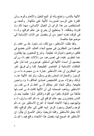 ‫ﺍﻵﻟﻬﺔ ﺒﺎﻟﻨﺎﺱ، ﻭﺍﺤﺘﺞ ﺒﺄﻨﻪ ﻟﻭ ﺃﺘﻴﺢ ﻟﻠﺨﻴل ﻭﺍﻷﻨﻌﺎﻡ ﻭﺍﻟﻭﺤـﻭﺵ‬
‫ﺍﻟﻘﺩﺭﺓ ﻋﻠﻰ ﺍﻟﺭﺴﻡ، ﻟﺼﻭﺭﺕ ﺍﻵﻟﻬﺔ ﻋﻠﻰ ﻤﺜﺎﻟﻬﺎ!.. ﻭﺍﻟﻤﻌﻨـﻰ‬
‫ﺍﻟﻤﺴﺘﺨﻠﺹ ﻤﻥ ﻫﺫﺍ ﺍﻟﺭﺃﻯ ﺃﻥ ﺍﻟﺨﻴﺎل ﺍﻹﻨﺴﺎﻨﻰ، ﻤﻬﻤﺎ ﻜﺎﻨـﺕ‬
‫ﻗﺩﺭﺘﻪ ﻭﻁﺎﻗﺘﻪ، ﻻ ﻴﺴﺘﻁﻴﻊ ﺃﻥ ﻴﺨﺭﺝ ﻋﻥ ﻋﺎﻟﻡ ﺍﻟﻭﺍﻗﻊ، ﻭﺃﻨـﻪ‬
‫ﻓﻰ ﺍﻟﻭﻗﺕ ﻨﻔﺴﻪ ﺃﻋﺠﺯ ﻤﻥ ﺃﻥ ﻴﻨﻔﺼل ﻋﻥ ﺍﻟﺫﺍﺕ ﺍﻹﻨﺴﺎﻨﻴﺔ ﺇﻟﻰ‬
                                       ‫ﻤﻭﻀﻭﻋﻴﺔ ﺨﺎﻟﺼﺔ.‬
‫ﻭﻟﻘﺩ ﻅﻠﺕ ﺍﻷﺴﺎﻁﻴﺭ، ﻤﻊ ﺫﻟﻙ، ﺘﺴـﺘﺤﻭﺫ ﻋﻠـﻰ ﺍﻫﺘﻤـﺎﻡ‬
‫ﺍﻟﺼﻔﻭﺓ ﻤﻥ ﺍﻟﻤﻔﻜﺭﻴﻥ ﻓﻰ ﺠﻤﻴﻊ ﺃﻨﺤﺎﺀ ﺍﻟﻌﺎﻟﻡ، ﺍﻟﺫﻯ ﺨﻀﻊ ﻓﻰ‬
‫ﺘﻔﻜﻴﺭﻩ ﻭﺘﻌﺒﻴﺭﻩ ﻟﻤﺅﺜﺭﺍﺕ ﻫﻴﻠﻴﻨﻴﺔ. ﻭﺸﺭﻉ ﺍﻟﻤﻌﻨﻴﻭﻥ ﺒﻬﺎ ﻴﻔﺘﺸﻭﻥ‬
‫ﻋﻤﺎ ﺘﻨﻁﻭﻯ ﻋﻠﻴﻪ، ﻓﻰ ﺘﺼﻭﺭﻫﻡ، ﻤﻥ ﺩﻻﻻﺕ ﺨﻔﻴـﺔ، ﻭﺭﺃﻯ‬
‫ﺒﻌﻀﻬﻡ ﺃﻥ ﺃﺴﻤﺎﺀ ﺍﻵﻟﻬﺔ ﻓﻰ ﺃﺴﺎﻁﻴﺭ ﻫﻭﻤﻴﺭﻭﺱ ﺇﻨﻤﺎ ﺘﺩل ﻋﻠﻰ‬
‫ﺍﻟﻤﻠﻜﺎﺕ ﺍﻹﻨﺴﺎﻨﻴﺔ ﺃﻭ ﺍﻟﻌﻨﺎﺼﺭ ﺍﻟﻁﺒﻴﻌﻴﺔ. ﻜﻤﺎ ﺭﺃﻯ ﻓﺭﻴﻕ ﺁﺨﺭ‬
‫ﻤﻥ ﺍﻟﻤﻔﻜﺭﻴﻥ ﺃﻥ ﻫﺫﻩ ﺍﻷﺴﺎﻁﻴﺭ ﻋﺒﺎﺭﺓ ﻋـﻥ ﻤﺠﻤﻭﻋـﺔ ﻤـﻥ‬
‫ﺍﻟﺭﻤﻭﺯ ﻭﺍﻟﻤﺠﺎﺯﺍﺕ ﻟﻤﻌﺎﻥ ﻭﻗﻭﻯ ﻭﻤﺜل، ﻭﻟﻡ ﺘﻌﺩ ﺍﻵﻟﻬﺔ ﻋﻨـﺩ‬
‫ﺃﻭﻟﺌﻙ ﻭﻫﺅﻻﺀ ﺴﻭﻯ ﺍﻟﺘﺸﺨﻴﺹ ﻟﻤﺒﺎﺩﺉ ﺃﺨﻼﻗﻴـﺔ ﻭﻨـﻭﺍﻤﻴﺱ‬
‫ﻁﺒﻴﻌﻴﺔ. ﻭﻅل ﺍﺘﺠﺎﻩ ﺁﺨﺭ ﻴﺤﺘﻜﻡ ﺇﻟـﻰ ﺍﻟﻌﻘـل ﻓـﻰ ﺘﻔﺴـﻴﺭ‬
‫ﺍﻻﺴﺎﻁﻴﺭ ﻭﻴﺫﻫﺏ ﺃﺼﺤﺎﺒﻪ ﺇﻟﻰ ﺃﻥ ﺍﻵﻟﻬﺔ ﻜﺎﻨﺕ ﻓـﻰ ﺃﺼـﻠﻬﺎ‬
‫ﻁﺎﺌﻔﺔ ﻤﻥ ﺍﻟﻤﻠﻭﻙ ﺒﻠﻐﻭﺍ ﻤﻥ ﺍﻟﻘﻭﺓ ﻭﺍﻟﺘﺎﺜﻴﺭ ﺸﺄﻭﺍ ﻋﻅﻴﻤﺎ ﺠﻌـل‬
        ‫ﹰ‬      ‫ﹰ‬
‫ﺍﻟﻨﺎﺱ ﻴﺘﺠﺎﻭﺯﻭﻥ ﺒﻬﻡ ﻋﺎﻟﻡ ﺍﻟﻭﺍﻗﻊ ﺇﻟﻰ ﻋـﺎﻟﻡ ﺍﻟﺨـﻭﺍﺭﻕ، ﺜـﻡ‬
‫ﻴﺅﻟﻬﻭﻨﻬﻡ، ﻭﻟﻬﺫﺍ ﺍﻻﺘﺠﺎﻩ ﺃﻫﻤﻴﺘﻪ ﺇﺫ ﺃﺨﺭﺝ ﺍﻷﺴﺎﻁﻴﺭ ﻤﻥ ﻋـﺎﻟﻡ‬
‫ﺍﻟﻭﻫﻡ ﻭﺍﻟﺨﻴﺎل ﻭﻤﺠﺭﺩ ﺍﻟﺭﻤﺯ ﺸﺒﻪ ﺍﻟﻔﻨﻰ ﺇﻟﻰ ﻋﺎﻟﻡ ﺍﻟﻭﺍﻗﻊ، ﺫﻟﻙ‬
‫ﻷﻨﻪ ﺠﻌل ﻟﻸﺴﺎﻁﻴﺭ ﻭﺍﻗﻌﺎ ﺘﺎﺭﻴﺨﻴﹰ، ﻭﻟﻌل ﺍﻷﺼﺢ ﺃﻥ ﻴﻘﺎل: ﺇﻥ‬
                           ‫ﺎ‬     ‫ﹰ‬
‫ﺍﻷﺴﺎﻁﻴﺭ ﻗﺩ ﺃﺼﺒﺢ ﻟﻬﺎ، ﺒﻔﻀل ﻫﺫﺍ ﺍﻻﺘﺠﺎﻩ، ﻭﺍﻗﻊ ﻓﻴﻤـﺎ ﻗﺒـل‬

‫٩‬
 