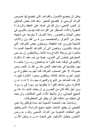 ‫ﻴﻤﻜﻥ ﺃﻥ ﻴﺨﻀﻊ ﻟﻸﺼﻭل ﻭﺍﻟﻘﻭﺍﻋﺩ، ﺍﻟﺘﻰ ﺘﺨﻀﻊ ﻟﻬﺎ ﻨﺼﻭﺹ‬
‫ﺍﻟﺘﺭﺍﺙ ﺍﻟﺭﺴﻤﻰ ﺃﻭ ﺍﻟﻔﺼﻴﺢ ﺍﻟﻤﻌﺘﺒﺭ. ﻭﻟﻘﺩ ﻓﺎﺕ ﺒﻌﺽ ﺍﻟﺒﺎﺤﺜﻴﻥ‬
‫ﺃﻥ ﺍﻟﻨﺹ ﺍﻟﺸﻌﺒﻰ، ﻭﺇﻥ ﻗﺎﻡ ﻓﻰ ﺃﺼﻠﻪ ﻋﻠﻰ ﺍﻟﺤﻔﻅ ﻭﺍﻟﺭﻭﺍﻴـﺔ‬
‫ﺍﻟﺸﻔﻭﻴﺔ ﻭﺍﻷﺩﺍﺀ ﺍﻟﻤﺴﺘﻘل ﻋﻥ ﺍﻟﻘﺭﺍﺀﺓ، ﻓﺈﻨﻪ ﻴﺘﻭﺴل ﺒﺎﻟﺘﺩﻭﻴﻥ ﻓﻰ‬
‫ﺒﻌﺽ ﺍﻟﺒﻴﺌﺎﺕ ﻭﺍﻟﻌﺼﻭﺭ. ﻭﻫﺫﺍ ﺍﻟﺘﻭﺴل ﻻ ﻴﺨﺭﺠﻪ ﻋﻥ ﺸﻌﺒﻴﺘﻪ‬
‫ﺒﺤﺎل ﻤﻥ ﺍﻷﺤﻭﺍل. ﻭﺍﻟﻤﺘﺨﺼﺼـﻭﻥ ﻓـﻰ ﺍﻟﻔﻨـﻭﻥ ﻭﺍﻵﺩﺍﺏ‬
‫ﺍﻟﺸﻌﺒﻴﺔ ﻴﻘﺭﺭﻭﻥ ﻫﺫﻩ ﺍﻟﺤﻘﻴﻘﺔ، ﻭﻴﺴﺠﻠﻭﻥ ﺒﻌﺽ ﺍﻟﺸﻭﺍﻫﺩ، ﺍﻟﺘﻰ‬
‫ﺘﻭﺴﻠﺕ ﺒﺎﻟﺘﺩﻭﻴﻥ، ﻭﻴﺫﻫﺒﻭﻥ ﺇﻟﻰ ﺃﻥ ﺍﻟﺸﻭﺍﻫﺩ ﺍﻟﺸﻌﺒﻴﺔ ﺍﻟﻤﺩﻭﻨـﺔ‬
‫ﻤﺘﺄﺨﺭﺓ ﻋﻥ ﻤﺭﺤﻠﺔ ﺍﻹﺒﺩﺍﻉ ﻭﻤﺎ ﺘﻼﻫﺎ، ﻭﻴﻼﺤﻅﻭﻥ ﺃﻥ ﺒﻌـﺽ‬
‫ﺍﻟﻤﺤﺘﺭﻓﻴﻥ ﻴﻠﺠﺄﻭﻥ ﺇﻟﻰ ﺍﻟﺘﺩﻭﻴﻥ، ﺨﻭﻓﺎ ﻤﻥ ﻀـﻌﻑ ﺍﻟـﺫﺍﻜﺭﺓ،‬
                       ‫ﹰ‬
‫ﻭﻟﻜﻨﻬﻡ ﻓﻰ ﺍﻟﻭﻗﺕ ﻨﻔﺴﻪ ﻜﺜﻴﺭﺍ ﻤﺎ ﻴﺴﺘﻌﻤﻠﻭﻥ ﺭﻤـﻭﺯﺍ ﺨﺎﺼـﺔ‬
          ‫ﹰ‬                    ‫ﹰ‬
‫ﺒﻬﻡ، ﻴﺜﺒﺘﻭﻨﻬﺎ ﻓﻰ ﺘﻀﺎﻋﻴﻑ ﺍﻟﻨﺹ ﺤﺘـﻰ ﺘﻅـل ﺍﻟﻨﺼـﻭﺹ‬
‫ﻤﺼﻭﻨﺔ، ﺇﻻ ﻋﻠﻰ ﺃﺼﺤﺎﺏ ﺍﻟﺤﺭﻓﺔ، ﻜﻤﺎ ﺃﻨﻬﻡ ﻴﺴـﻘﻁﻭﻥ ﻓـﻰ‬
‫ﺃﺤﻴﺎﻥ ﺃﺨﺭﻯ ﻤﺸﺎﻫﺩ ﻜﺎﻤﻠﺔ، ﻭﻴﻜﺘﻔﻭﻥ ﺒﻤﺠﺭﺩ ﺍﻹﺸﺎﺭﺓ ﺇﻟﻴﻬـﺎ،‬
‫ﻷﻥ ﻫﺫﻩ ﺍﻟﻤﺸﺎﻫﺩ ﻤﻥ ﺍﻟﺫﻴﻭﻉ ﻭﺍﻟﺸﻬﺭﺓ، ﺒﺤﻴـﺙ ﻻ ﺘﻨـﺩ ﻋـﻥ‬
‫ﺍﻟﺫﺍﻜﺭﺓ، ﻭﻫﻰ ﻤﺸﺎﻫﺩ ﻜﺜﻴﺭﺍ ﻤﺎ ﻴﻨﻘﻠﻭﻨﻬﺎ ﻤﻥ ﺴﻴﺭﺓ ﺇﻟﻰ ﺴـﻴﺭﺓ.‬
                                 ‫ﹰ‬
‫ﻭﻤﻥ ﺃﺠل ﺫﻟﻙ ﻜﺎﻥ ﻤﻥ ﺍﻟﻀﺭﻭﺭﻯ ﺃﻥ ﻴﻌﺘﻤﺩ ﺍﻟﺒﺎﺤـﺙ ﻋﻠـﻰ‬
‫ﺍﻟﻤﻨﻬﺞ ﺍﻟﻤﻴﺩﺍﻨﻰ، ﻭﺃﻥ ﻴﻼﺤﻅ ﺍﻷﺩﺍﺀ ﺍﻟﺤﻰ ﺍﻟﻤﺘﻜﺎﻤل، ﻭﺃﻥ ﻴﻌﻤﺩ‬
         ‫ﺇﻟﻰ ﺘﺤﻠﻴﻠﻪ ﻤﻥ ﺩﺍﺨﻠﻪ، ﻗﺒل ﺃﻥ ﻴﻨﻅﺭ ﻓﻰ ﺍﻟﻤﺨﻁﻭﻁﺎﺕ.‬
‫ﻭﻤﺎﺩﺍﻤﺕ ﻫﺫﻩ ﺍﻟﻤﻠﺤﻤﺔ ﺍﻟﺸﻌﺒﻴﺔ ﹸﻌﺩ ﻤﺎﺩﺓ ﻓﻭﻟﻜﻠﻭﺭﻴﺔ، ﻓﻤﻥ‬
                       ‫ﺘ‬
‫ﺍﻟﻁﺒﻴﻌﻰ ﺃﻥ ﻴﻁﺒﻕ ﺍﻟﺒﺎﺤﺙ ﻋﻠﻴﻬﺎ ﻤﻨﻬﺞ ﺍﻟﺩﺭﺍﺴﺔ، ﺍﻟﺫﻯ ﻴﻨﻁﺒﻕ‬
‫ﻋﻠﻰ ﺍﻟﺤﻠﻘﺎﺕ ﺍﻟﺸﻔﻭﻴﺔ ﻤﻥ ﺍﻟﺘﺭﺍﺙ ﺍﻟﺸﻌﺒﻰ. ﻭﻟﻘـﺩ ﺤـﺭﺹ‬
‫ﺍﻵﺨﺫﻭﻥ ﺒﺘﺤﻠﻴل ﺍﻷﺴﺎﻟﻴﺏ ﻋﻠﻰ ﺍﻟﺒﺤﺙ ﻋـﻥ ﻤـﻭﻁﻥ ﺍﻷﺜـﺭ‬

‫٠٩‬
 