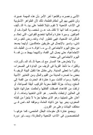 ‫ﺍﻷﺩﺒﻰ ﻭﻋﺼﺭﻩ، ﻭﺍﻗﺘﻨﻌﻭﺍ ﺁﺨﺭ ﺍﻷﻤﺭ ﺒﺄﻥ ﻫﺫﻩ ﺍﻟﻤﻬﻤﺔ ﻋﺴﻴﺭﺓ،‬
‫ﻭﻟﻥ ﺘﻨﺘﻬﻰ ﺒﻬﻡ ﺇﻟﻰ ﺃﺤﻜﺎﻡ ﻗﺎﻁﻌﺔ، ﺫﻟﻙ ﻷﻥ ﺍﻟﻅﻭﺍﻫﺭ ﺍﻷﺴﻠﻭﺒﻴﺔ‬
‫ﻓﻰ ﺍﻵﺩﺍﺏ ﺍﻟﺸﻌﺒﻴﺔ ﻻ ﺘﻘﻭﻡ ﺩﻟﻴﻼ ﻗﺎﻁﻌﺎ ﻋﻠﻰ ﺒﻴﺌـﺔ ﺍﻟﺘـﺄﻟﻴﻑ‬
                       ‫ﹰ‬     ‫ﹰ‬
‫ﻭﻋﺼﺭﻩ، ﻜﻤﺎ ﺃﻨﻬﺎ ﻻ ﺘﻜﺸـﻑ ﻋـﻥ ﺸﺨﺼـﻴﺔ ﺍﻟﻤﺅﻟـﻑ ﺃﻭ‬
‫ﺍﻟﻤﺅﻟﻔﻴﻥ. ﻭﺴﻴﺭﺓ ﻋﻨﺘﺭﺓ ﻭﺃﻤﺜﺎﻟﻬﺎ ﺘﺨﻀﻊ ﻟﻠﻘﻭﺍﻨﻴﻥ، ﺍﻟﺘﻰ ﺘﺤﻜـﻡ‬
‫ﺍﻟﻤﺄﺜﻭﺭﺍﺕ ﺍﻟﺸﻌﺒﻴﺔ، ﻓﻬﻰ ﺘﺘﻁﻭﺭ ﺃﺒﺩﹰ، ﻭﺘﺘﻌـﺭﺽ ﻟﺘﻐﻴـﺭﺍﺕ‬
                         ‫ﺍ‬
‫ﺸﺘﻰ، ﻭﺘﺴﻴﺭ ﺒﺎﻹﺠﻤﺎل ﻓﻰ ﻁﺭﻴﻘﻴﻥ ﻤﺘﻌﺎﻜﺴﻴﻥ: ﺃﻭﻟﻬﻤﺎ ﻴﺼﻌﺩ‬
‫ﻤﻥ ﺴﻔﺢ ﺍﻟﻬﺭﻡ ﺍﻻﺠﺘﻤﺎﻋﻰ ﺇﻟـﻰ ﻤـﺎ ﻓﻭﻗـﻪ ﻤـﻥ ﺍﻟﻁﺒﻘـﺎﺕ‬
‫ﺍﻻﺠﺘﻤﺎﻋﻴﺔ، ﺤﺘﻰ ﻴﺼل ﺇﻟﻰ ﺍﻟﻘﻤﺔ، ﻭﺜﺎﻨﻴﻬﻤﺎ ﻴﻬﺒﻁ ﻤـﻥ ﻗﻤـﺔ‬
                                 ‫ﺍﻟﻬﺭﻡ ﺍﻻﺠﺘﻤﺎﻋﻰ ﺇﻟﻰ ﺴﻔﺤﻪ.‬
‫ﻭﻻ ﻴﺘﻌﺎﺭﺽ ﻫﺫﺍ ﺍﻟﻤﺴﺎﺭ ﻤﻊ ﺸـﻌﺒﻴﺔ ﺘﻠـﻙ ﺍﻟﻤـﺄﺜﻭﺭﺍﺕ،‬
‫ﻭﻜﺜﻴﺭﹰ، ﻤﺎ ﺘﺄﺨﺫ ﺍﻟﻘﺭﻴﺔ ﻓﻰ ﺍﻟﺭﻴﻑ ﻤﻥ ﺍﻟﺒﺩﺍﻭﺓ ﻓﻰ ﺍﻟﺼﺤﺭﺍﺀ،‬
                                                     ‫ﺍ‬
‫ﻭﻜﺜﻴﺭﺍ ﻤﺎ ﺘﻌﻁﻰ ﺍﻟﻤﺩﻴﻨﺔ. ﻭﻓﻰ ﻤﻘﺎﺒل ﻫﺫﺍ ﺘﺘﻘﺒل ﺍﻟﺒﻴﺌﺔ ﺍﻟﺭﻴﻔﻴـﺔ‬
                                                     ‫ﹰ‬
‫ﺒﻌﺽ ﻤﺎ ﺘﺼﺩﺭﻩ ﺍﻟﻤﺩﻴﻨﺔ ﻤﻥ ﺍﻟﻘﻴﻡ ﻭﺍﻟﻤﺜل ﻭﻤﻥ ﺍﻟﺘﻌﺎﺒﻴﺭ ﺍﻷﺩﺒﻴﺔ‬
‫ﻭﺍﻟﻔﻨﻴﺔ. ﻭﺴﻭﺍﺀ ﺃﻜﺎﻨﺕ ﺴﻴﺭﺓ ﻋﻨﺘﺭﺓ ﻗﺩ ﺍﻨﺤﺩﺭﺕ ﻤﻥ ﺍﻟﻘﻤﺔ ﺇﻟﻰ‬
‫ﺍﻟﺴﻔﺢ، ﻭﺒﺩﺃﺕ ﺠﺯﻟﺔ ﺍﻟﻠﻔﻅ ﻤﻌﺭﺒﺔ ﺍﻟﺘﺭﻜﻴﺏ ﺃﻨﻴﻘﺔ ﺍﻟﺼﻴﺎﻏﺔ، ﺃﻭ‬
‫ﺍﺭﺘﻘﺕ ﻤﻥ ﺍﻟﻘﺎﻋﺩﺓ، ﻓﺼﻘﻠﺕ ﺃﻟﻔﺎﻅﻬﺎ ﻭﺃﺤﻜﻤﺕ ﻋﺒﺎﺭﺍﺘﻬﺎ، ﻓﺈﻨﻬﺎ‬
‫ﻓﻰ ﺍﻟﺤﺎﻟﻴﻥ ﺍﺭﺘﺒﻁﺕ ﺒﺎﻟﺸﻌﺏ.. ﻫﻭ ﺍﻟﺫﻯ ﺍﻨﺘﺨﺒﻬﺎ ﻭﻨﻤﺎﻫـﺎ، ﺃﻭ‬
‫ﺃﻋﺎﻥ ﻋﻠﻰ ﺘﻨﻤﻴﺘﻬﺎ، ﻭﻫﻭ ﺍﻟﺫﻯ ﺠﻌﻠﻬﺎ ﺠﺯﺀﺍ ﻻ ﻴﺘﺠﺯﺃ ﻤﻥ ﻜﻴﺎﻨﻪ‬
                    ‫ﹰ‬
‫ﺍﻟﻤﻌﻨﻭﻯ، ﻴﻌﺒﺭ ﺒﻬﺎ ﻋﻥ ﺫﺍﺘﻴﺘﻪ ﺍﻟﻌﺎﻤﺔ، ﻭﻤﻭﻗﻔﻪ ﺍﻟﺨـﺎﺹ ﻓـﻰ‬
                            ‫ﻤﺨﺘﻠﻑ ﺍﻟﺒﻴﺌﺎﺕ ﻭﻋﻠﻰ ﻤﺭ ﺍﻟﻘﺭﻭﻥ.‬
‫ﻭﻴﺠﻤﻊ ﻋﻨﺘﺭﺓ ﻜل ﻤﻘﻭﻤﺎﺕ ﺍﻟﺒﻁل ﺍﻟﻤﻠﺤﻤﻰ، ﻜﻤﺎ ﻋﺭﻓﻬـﺎ‬
‫ﺍﻟﻤﺘﺨﺼﺼﻭﻥ ﻓﻰ ﺍﻵﺩﺍﺏ ﺍﻟﺸﻌﺒﻴﺔ ﻭﺍﻟﻤﻘﺎﺭﻨﺔ، ﻭﻴﺴـﺎﻴﺭ ﺩﻭﺭﺓ‬

‫١٩‬
 