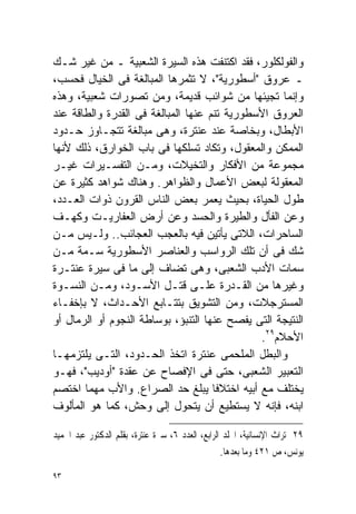 ‫ﻭﺍﻟﻔﻭﻟﻜﻠﻭﺭ، ﻓﻘﺩ ﺍﻜﺘﻨﻔﺕ ﻫﺫﻩ ﺍﻟﺴﻴﺭﺓ ﺍﻟﺸﻌﺒﻴﺔ ـ ﻤﻥ ﻏﻴﺭ ﺸـﻙ‬
‫ـ ﻋﺭﻭﻕ "ﺃﺴﻁﻭﺭﻴﺔ"، ﻻ ﺘﺜﻤﺭﻫﺎ ﺍﻟﻤﺒﺎﻟﻐﺔ ﻓﻰ ﺍﻟﺨﻴﺎل ﻓﺤﺴﺏ،‬
‫ﻭﺇﻨﻤﺎ ﺘﺠﻴﺌﻬﺎ ﻤﻥ ﺸﻭﺍﺌﺏ ﻗﺩﻴﻤﺔ، ﻭﻤﻥ ﺘﺼﻭﺭﺍﺕ ﺸﻌﺒﻴﺔ، ﻭﻫﺫﻩ‬
‫ﺍﻟﻌﺭﻭﻕ ﺍﻷﺴﻁﻭﺭﻴﺔ ﺘﻨﻡ ﻋﻨﻬﺎ ﺍﻟﻤﺒﺎﻟﻐﺔ ﻓﻰ ﺍﻟﻘﺩﺭﺓ ﻭﺍﻟﻁﺎﻗﺔ ﻋﻨﺩ‬
‫ﺍﻷﺒﻁﺎل، ﻭﺒﺨﺎﺼﺔ ﻋﻨﺩ ﻋﻨﺘﺭﺓ، ﻭﻫﻰ ﻤﺒﺎﻟﻐﺔ ﺘﺘﺠـﺎﻭﺯ ﺤـﺩﻭﺩ‬
‫ﺍﻟﻤﻤﻜﻥ ﻭﺍﻟﻤﻌﻘﻭل، ﻭﺘﻜﺎﺩ ﺘﺴﻠﻜﻬﺎ ﻓﻰ ﺒﺎﺏ ﺍﻟﺨﻭﺍﺭﻕ، ﺫﻟﻙ ﻷﻨﻬﺎ‬
‫ﻤﺠﻤﻭﻋﺔ ﻤﻥ ﺍﻷﻓﻜﺎﺭ ﻭﺍﻟﺘﺨﻴﻼﺕ، ﻭﻤـﻥ ﺍﻟﺘﻔﺴـﻴﺭﺍﺕ ﻏﻴـﺭ‬
‫ﺍﻟﻤﻌﻘﻭﻟﺔ ﻟﺒﻌﺽ ﺍﻷﻋﻤﺎل ﻭﺍﻟﻅﻭﺍﻫﺭ. ﻭﻫﻨﺎﻙ ﺸﻭﺍﻫﺩ ﻜﺜﻴﺭﺓ ﻋﻥ‬
‫ﻁﻭل ﺍﻟﺤﻴﺎﺓ، ﺒﺤﻴﺙ ﻴﻌﻤﺭ ﺒﻌﺽ ﺍﻟﻨﺎﺱ ﺍﻟﻘﺭﻭﻥ ﺫﻭﺍﺕ ﺍﻟﻌـﺩﺩ،‬
‫ﻭﻋﻥ ﺍﻟﻔﺄل ﻭﺍﻟﻁﻴﺭﺓ ﻭﺍﻟﺤﺴﺩ ﻭﻋﻥ ﺃﺭﺽ ﺍﻟﻌﻔﺎﺭﻴـﺕ ﻭﻜﻬـﻑ‬
‫ﺍﻟﺴﺎﺤﺭﺍﺕ، ﺍﻟﻼﺘﻰ ﻴﺄﺘﻴﻥ ﻓﻴﻪ ﺒﺎﻟﻌﺠﺏ ﺍﻟﻌﺠﺎﺌﺏ.. ﻭﻟـﻴﺱ ﻤـﻥ‬
‫ﺸﻙ ﻓﻰ ﺃﻥ ﺘﻠﻙ ﺍﻟﺭﻭﺍﺴﺏ ﻭﺍﻟﻌﻨﺎﺼﺭ ﺍﻷﺴﻁﻭﺭﻴﺔ ﺴـﻤﺔ ﻤـﻥ‬
‫ﺴﻤﺎﺕ ﺍﻷﺩﺏ ﺍﻟﺸﻌﺒﻰ، ﻭﻫﻰ ﺘﻀﺎﻑ ﺇﻟﻰ ﻤﺎ ﻓﻰ ﺴﻴﺭﺓ ﻋﻨﺘـﺭﺓ‬
‫ﻭﻏﻴﺭﻫﺎ ﻤﻥ ﺍﻟﻘـﺩﺭﺓ ﻋﻠـﻰ ﻗﺘـل ﺍﻷﺴـﻭﺩ، ﻭﻤـﻥ ﺍﻟﻨﺴـﻭﺓ‬
‫ﺍﻟﻤﺴﺘﺭﺠﻼﺕ، ﻭﻤﻥ ﺍﻟﺘﺸﻭﻴﻕ ﺒﺘﺘـﺎﺒﻊ ﺍﻷﺤـﺩﺍﺙ، ﻻ ﺒﺈﺨﻔـﺎﺀ‬
‫ﺍﻟﻨﺘﻴﺠﺔ ﺍﻟﺘﻰ ﻴﻔﺼﺢ ﻋﻨﻬﺎ ﺍﻟﺘﻨﺒﺅ، ﺒﻭﺴﺎﻁﺔ ﺍﻟﻨﺠﻭﻡ ﺃﻭ ﺍﻟﺭﻤﺎل ﺃﻭ‬
                                              ‫ﺍﻷﺤﻼﻡ٩٢.‬
‫ﻭﺍﻟﺒﻁل ﺍﻟﻤﻠﺤﻤﻰ ﻋﻨﺘﺭﺓ ﺍﺘﺨﺫ ﺍﻟﺤـﺩﻭﺩ، ﺍﻟﺘـﻰ ﻴﻠﺘﺯﻤﻬـﺎ‬
‫ﺍﻟﺘﻌﺒﻴﺭ ﺍﻟﺸﻌﺒﻰ، ﺤﺘﻰ ﻓﻰ ﺍﻹﻓﺼﺎﺡ ﻋﻥ ﻋﻘﺩﺓ "ﺃﻭﺩﻴﺏ"، ﻓﻬـﻭ‬
‫ﻴﺨﺘﻠﻑ ﻤﻊ ﺃﺒﻴﻪ ﺍﺨﺘﻼﻓﺎ ﻴﺒﻠﻎ ﺤﺩ ﺍﻟﺼﺭﺍﻉ. ﻭﺍﻷﺏ ﻤﻬﻤﺎ ﺍﺨﺘﺼﻡ‬
                                     ‫ﹰ‬
‫ﺍﺒﻨﻪ، ﻓﺈﻨﻪ ﻻ ﻴﺴﺘﻁﻴﻊ ﺃﻥ ﻴﺘﺤﻭل ﺇﻟﻰ ﻭﺤﺵ، ﻜﻤﺎ ﻫﻭ ﺍﻟﻤﺄﻟﻭﻑ‬

‫٩٢ ﺗﺮﺍﺙ ﺍﻹﻧﺴﺎﻧﻴﺔ، ﺍ‪‬ﻠﺪ ﺍﻟﺮﺍﺑﻊ، ﺍﻟﻌﺪﺩ ٦، ﺳﲑﺓ ﻋﻨﺘﺮﺓ، ﺑﻘﻠﻢ ﺍﻟﺪﻛﺘﻮﺭ ﻋﺒﺪ ﺍﳊﻤﻴﺪ‬
                                                  ‫ﻳﻮﻧﺲ، ﺹ ١٢٤ ﻭﻣﺎ ﺑﻌﺪﻫﺎ.‬

‫٣٩‬
 