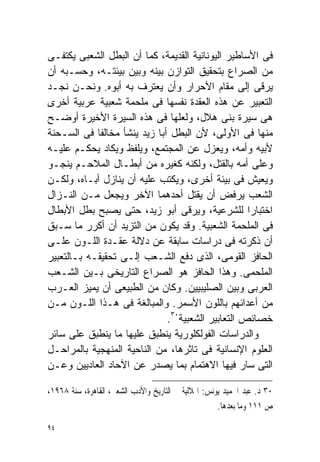 ‫ﻓﻰ ﺍﻷﺴﺎﻁﻴﺭ ﺍﻟﻴﻭﻨﺎﻨﻴﺔ ﺍﻟﻘﺩﻴﻤﺔ، ﻜﻤﺎ ﺃﻥ ﺍﻟﺒﻁل ﺍﻟﺸﻌﺒﻰ ﻴﻜﺘﻔـﻰ‬
‫ﻤﻥ ﺍﻟﺼﺭﺍﻉ ﺒﺘﺤﻘﻴﻕ ﺍﻟﺘﻭﺍﺯﻥ ﺒﻴﻨﻪ ﻭﺒﻴﻥ ﺒﻴﺌﺘـﻪ، ﻭﺤﺴـﺒﻪ ﺃﻥ‬
‫ﻴﺭﻗﻰ ﺇﻟﻰ ﻤﻘﺎﻡ ﺍﻷﺤﺭﺍﺭ ﻭﺃﻥ ﻴﻌﺘﺭﻑ ﺒﻪ ﺃﺒﻭﻩ. ﻭﻨﺤـﻥ ﻨﺠـﺩ‬
‫ﺍﻟﺘﻌﺒﻴﺭ ﻋﻥ ﻫﺫﻩ ﺍﻟﻌﻘﺩﺓ ﻨﻔﺴﻬﺎ ﻓﻰ ﻤﻠﺤﻤﺔ ﺸﻌﺒﻴﺔ ﻋﺭﺒﻴﺔ ﺃﺨﺭﻯ‬
‫ﻫﻰ ﺴﻴﺭﺓ ﺒﻨﻰ ﻫﻼل، ﻭﻟﻌﻠﻬﺎ ﻓﻰ ﻫﺫﻩ ﺍﻟﺴﻴﺭﺓ ﺍﻷﺨﻴﺭﺓ ﺃﻭﻀـﺢ‬
‫ﻤﻨﻬﺎ ﻓﻰ ﺍﻷﻭﻟﻰ، ﻷﻥ ﺍﻟﺒﻁل ﺃﺒﺎ ﺯﻴﺩ ﻴﻨﺸﺄ ﻤﺨﺎﻟﻔﺎ ﻓﻰ ﺍﻟﺴـﺤﻨﺔ‬
              ‫ﹰ‬
‫ﻷﺒﻴﻪ ﻭﺃﻤﻪ، ﻭﻴﻌﺯل ﻋﻥ ﺍﻟﻤﺠﺘﻤﻊ، ﻭﻴﻠﻔﻅ ﻭﻴﻜﺎﺩ ‪‬ﺤﻜـﻡ ﻋﻠﻴـﻪ‬
              ‫ﻴ‬
‫ﻭﻋﻠﻰ ﺃﻤﻪ ﺒﺎﻟﻘﺘل، ﻭﻟﻜﻨﻪ ﻜﻐﻴﺭﻩ ﻤﻥ ﺃﺒﻁـﺎل ﺍﻟﻤﻼﺤـﻡ ﻴﻨﺠـﻭ‬
‫ﻭﻴﻌﻴﺵ ﻓﻰ ﺒﻴﺌﺔ ﺃﺨﺭﻯ، ﻭ ‪‬ﻜﺘﺏ ﻋﻠﻴﻪ ﺃﻥ ﻴﻨﺎﺯل ﺃﺒـﺎﻩ، ﻭﻟﻜـﻥ‬
                                ‫ﻴ‬
‫ﺍﻟﺸﻌﺏ ﻴﺭﻓﺽ ﺃﻥ ﻴﻘﺘل ﺃﺤﺩﻫﻤﺎ ﺍﻵﺨﺭ ﻭﻴﺠ‪‬ﻌل ﻤـﻥ ﺍﻟﻨـﺯﺍل‬
                  ‫‪‬‬
‫ﺍﺨﺘﺒﺎﺭﺍ ﻟﻠﺸﺭﻋﻴﺔ، ﻭﻴﺭﻗﻰ ﺃﺒﻭ ﺯﻴﺩ، ﺤﺘﻰ ﻴﺼﺒﺢ ﺒﻁل ﺍﻷﺒﻁﺎل‬‫ﹰ‬
‫ﻓﻰ ﺍﻟﻤﻠﺤﻤﺔ ﺍﻟﺸﻌﺒﻴﺔ. ﻭﻗﺩ ﻴﻜﻭﻥ ﻤﻥ ﺍﻟﺘﺯﻴﺩ ﺃﻥ ﺃﻜﺭﺭ ﻤﺎ ﺴـﺒﻕ‬
‫ﺃﻥ ﺫﻜﺭﺘﻪ ﻓﻰ ﺩﺭﺍﺴﺎﺕ ﺴﺎﺒﻘﺔ ﻋﻥ ﺩﻻﻟﺔ ﻋﻘـﺩﺓ ﺍﻟﻠـﻭﻥ ﻋﻠـﻰ‬
‫ﺍﻟﺤﺎﻓﺯ ﺍﻟﻘﻭﻤﻰ، ﺍﻟﺫﻯ ﺩﻓﻊ ﺍﻟﺸـﻌﺏ ﺇﻟـﻰ ﺘﺤﻘﻴﻘـﻪ ﺒـﺎﻟﺘﻌﺒﻴﺭ‬
‫ﺍﻟﻤﻠﺤﻤﻰ. ﻭﻫﺫﺍ ﺍﻟﺤﺎﻓﺯ ﻫﻭ ﺍﻟﺼﺭﺍﻉ ﺍﻟﺘﺎﺭﻴﺨﻰ ﺒـﻴﻥ ﺍﻟﺸـﻌﺏ‬
‫ﺍﻟﻌﺭﺒﻰ ﻭﺒﻴﻥ ﺍﻟﺼﻠﻴﺒﻴﻴﻥ. ﻭﻜﺎﻥ ﻤﻥ ﺍﻟﻁﺒﻴﻌﻰ ﺃﻥ ﻴﻤ ‪‬ﺯ ﺍﻟﻌـﺭﺏ‬
          ‫‪ ‬ﻴ‬
‫ﻤﻥ ﺃﻋﺩﺍﺌﻬﻡ ﺒﺎﻟﻠﻭﻥ ﺍﻷﺴﻤﺭ. ﻭﺍﻟﻤﺒﺎﻟﻐﺔ ﻓﻰ ﻫـﺫﺍ ﺍﻟﻠـﻭﻥ ﻤـﻥ‬
                              ‫ﺨﺼﺎﺌﺹ ﺍﻟﺘﻌﺎﺒﻴﺭ ﺍﻟﺸﻌﺒﻴﺔ٠٣.‬
‫ﻭﺍﻟﺩﺭﺍﺴﺎﺕ ﺍﻟﻔﻭﻟﻜﻠﻭﺭﻴﺔ ﻴﻨﻁﺒﻕ ﻋﻠﻴﻬﺎ ﻤﺎ ﻴﻨﻁﺒﻕ ﻋﻠﻰ ﺴﺎﺌﺭ‬
‫ﺍﻟﻌﻠﻭﻡ ﺍﻹﻨﺴﺎﻨﻴﺔ ﻓﻰ ﺘﺎﺜﺭﻫﺎ، ﻤﻥ ﺍﻟﻨﺎﺤﻴﺔ ﺍﻟﻤﻨﻬﺠﻴﺔ ﺒﺎﻟﻤﺭﺍﺤـل‬
‫ﺍﻟﺘﻰ ﺴﺎﺭ ﻓﻴﻬﺎ ﺍﻻﻫﺘﻤﺎﻡ ﺒﻤﺎ ﻴﺼﺩﺭ ﻋﻥ ﺍﻵﺤﺎﺩ ﺍﻟﻌﺎﺩﻴﻴﻥ ﻭﻋـﻥ‬

‫٠٣ ﺩ. ﻋﺒﺪ ﺍﳊﻤﻴﺪ ﻳﻮﻧﺲ: ﺍﳍﻼﻟﻴﺔ ﰱ ﺍﻟﺘﺎﺭﻳﺦ ﻭﺍﻷﺩﺏ ﺍﻟﺸﻌﱮ، ﺍﻟﻘﺎﻫﺮﺓ، ﺳﻨﺔ ٨٦٩١،‬
                                                     ‫ﺹ ١١١ ﻭﻣﺎ ﺑﻌﺪﻫﺎ.‬

‫٤٩‬
 