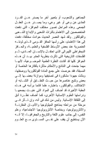 ‫ﺍﻟﺠﻤﺎﻫﻴﺭ ﻭﺍﻟﺸﻌﻭﺏ، ﺃﻭ ﺒﺘﻌﺒﻴﺭ ﺁﺨﺭ ﻤﺎ ﻴﺼﺩﺭ ﻋـﻥ ﺍﻟﻔـﺭﺩ‬
‫ﺍﻟﻌﺎﺩﻯ ﻋﻥ ﻭﻋﻰ ﺃﻭ ﻏﻴﺭ ﻭﻋﻰ، ﻭﻤﺎ ﻴﺼـﺩﺭ ﻋـﻥ ﺍﻟﻌﻘـل‬
‫ﺍﻟﺠﻤﻌﻰ. ﻭﻫﺫﻩ ﺍﻟﻤﺭﺍﺤل ﺘﺼﻭﺭ ﻤﺨﺘﻠﻑ ﺍﻟﺤﻭﺍﻓﺯ، ﺍﻟﺘﻰ ﺩﻓﻌﺕ‬
‫ﺍﻟﻤﺘﺨﺼﺼﻴﻥ ﺇﻟﻰ ﺍﻻﻫﺘﻤﺎﻡ ﺒﺎﻟﺘﺭﺍﺙ ﺍﻟﺸﻌﺒﻰ ﻭﺍﻹﺒﺩﺍﻉ ﺍﻟﺸـﻌﺒﻰ‬
‫ﻭﺍﻟﻔﻭﻟﻜﻠﻭﺭ. ﻭﻟﻘﺩ ﺸﻬﺩ ﺍﻟﻌﺼﺭ ﺍﻟﺤﺩﻴﺙ ﺤﻭﺍﺩﺙ ﻤﺨﺘﻠﻔﺔ، ﺩﻓﻌﺕ‬
‫ﺇﻟﻰ ﻫﺫﺍ ﺍﻻﻫﺘﻤﺎﻡ، ﻋﻠﻰ ﺭﺃﺴﻬﺎ ﺍﻟﺤﺎﻓﺯ ﺍﻟﻘـﻭﻤﻰ ﺍﻟـﺫﻯ ﻟﻭﻨﺘـﻪ‬
‫ﺍﻟﻌﻨﺼﺭﻴﺔ ﻋﻨﺩ ﺒﻌﺽ ﺍﻷﻭﺴﺎﻁ ﺍﻟﻔﻠﺴﻔﻴﺔ ﻭﺍﻟﻌﻠﻤﻴـﺔ، ﻭﺍﻟﺤـﺎﻓﺯ‬
‫ﺍﻟﺩﻴﻤﻘﺭﺍﻁﻰ ﺍﻟﻠﻴﺒﺭﺍﻟﻰ ﺍﻟﺫﻯ ﺍﺤﺘﻔـل ﺒﺎﻹﻨﺴـﺎﻥ ﺍﻟﻌـﺎﺩﻯ، ﺜـﻡ‬
‫ﺍﻟﻔﻠﺴﻔﺎﺕ ﺍﻟﺘﺎﺭﻴﺨﻴﺔ ﺍﻟﺘﻰ ﺘﺄﺜﺭﺕ ﺒﻨﻅﺭﻴﺔ ﺍﻟﺤﺘﻡ. ﺒﻴـﺩ ﺃﻥ ﻫـﺫﻩ‬
‫ﺍﻟﺤﻭﺍﻓﺯ ﻜﻠﻬﺎ ﻗﺩ ﺃﻓﺎﺩﺕ ﺍﻟﻨﻅﺭﺓ ﺍﻟﻌﻠﻤﻴﺔ ﺍﻟﻤﻭﻀـﻭﻋﻴﺔ، ﻷﻨﻬـﺎ‬
‫ﻤﻬﻤﺎ ﺠﻨﺤﺕ ﻓﻰ ﺍﻟﻨﺘﺎﺌﺞ ﻭﺍﻷﺤﻜﺎﻡ ﻤﺘﺄﺜﺭﺓ ﺒﺄﻓﻜﺎﺭﻫﺎ ﺍﻟﺨﺎﺼﺔ ﺃﻭ‬
‫ﺍﻟﻤﺴﺒﻘﺔ، ﻓﻘﺩ ﺤﺭﺼﺕ ﻋﻠﻰ ﺠﻤﻊ ﺍﻟﻤﺎﺩﺓ ﺍﻟﻔﻭﻟﻜﻠﻭﺭﻴﺔ ﻭﻭﺼﻔﺘﻬﺎ،‬
‫ﻭﺒﺫﻟﺕ ﺠﻬﻭﺩﺍ ﻤﺸﻜﻭﺭﺓ ﻓﻰ ﺘﺼﻨﻴﻔﻬﺎ ﻭﻤﻭﺍﺯﻨﺔ ﺒﻌﻀـﻬﺎ ﺇﻟـﻰ‬
                                            ‫ﹰ‬
‫ﺒﻌﺽ ﻭﺘﺘﺒﻊ ﻋﻨﺎﺼﺭﻫﺎ ﻤﻥ ﺤﻴـﺙ ﺍﻟﺘﻁـﺎﺒﻕ ﺃﻭ ﺍﻟﺘﺸـﺎﺒﻪ ﺃﻭ‬
‫ﺍﻻﺨﺘﻼﻑ. ﻭﺍﻟﻔﻭﻟﻜﻠﻭﺭ، ﺒﺎﻋﺘﺒﺎﺭﻩ ﻋﻠﻤﺎ ﻗﺎﺌﻤﺎ ﺒﺭﺃﺴﻪ ﻓﻰ ﻫـﺫﻩ‬
                ‫ﹰ‬     ‫ﹰ‬
‫ﺍﻟﺤﻘﺒﺔ ﺍﻷﺨﻴﺭﺓ، ﻗﺩ ﺃﻀﺎﻑ ﺇﻟﻰ ﺍﻟﻤﻭﺍﺩ ﺍﻟﺘﻰ ﻋﻨﻴـﺕ ﺒﺠﻤﻌﻬـﺎ‬
‫ﻭﺩﺭﺍﺴﺘﻬﺎ ﺍﻟﻌﻠﻭﻡ ﺍﻹﻨﺴﺎﻨﻴﺔ ﺍﻷﺨﺭﻯ، ﻜﻤﺎ ﺃﻀﺎﻑ ﻨﻅـﺭﺓ ﺃﺩﻕ‬
‫ﺇﻟﻰ ﺍﻟﺜﻘﺎﻓﺔ ﺍﻹﻨﺴﺎﻨﻴﺔ. ﻭﻟﻴﺱ ﻤﻥ ﺸﻙ ﻓﻰ ﺃﻨﻪ، ﻭﺇﻥ ﺘـﺄﺜﺭ ﻓـﻰ‬
‫ﻤﺭﺤﻠﺔ ﻤﻥ ﻤﺭﺍﺤﻠﻪ ﺒﻤﻨﺎﻫﺞ ﺍﻟﻤﻴﺜﻭﻟﻭﺠﻴﺎ ﻭﺍﻷﺩﻴـﺎﻥ ﺍﻟﻤﻘﺎﺭﻨـﺔ‬
‫ﻭﺍﻷﻨﺜﺭﻭﺒﻭﻟﻭﺠﻴﺎ، ﻭﺒﺨﺎﺼﺔ ﺍﻷﻨﺜﺭﻭﺒﻭﻟﻭﺠﻴﺎ ﺍﻻﺠﺘﻤﺎﻋﻴﺔ، ﻭﻋﻠﻡ‬
‫ﺍﻟﻨﻔﺱ، ﺇﻟﻰ ﺠﺎﻨﺏ ﻋﻠﻭﻡ ﺍﻟﻠﻐﺔ ﻭﺍﻟﺘﺎﺭﻴﺦ ﻭﺍﻟﺠﻐﺭﺍﻓﻴـﺎ، ﺇﻻ ﺃﻨـﻪ‬
‫ﺍﻵﻥ ﻴﺴﺘﻁﻴﻊ ﺃﻥ ﻴﻘﻑ ﻋﻠﻰ ﻨﻔـﺱ ﺍﻟﻤﺴـﺘﻭﻯ ﻤـﻊ ﺍﻟﻌﻠـﻭﻡ‬


‫٥٩‬
 