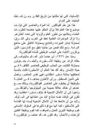 ‫ﺍﻹﻨﺴﺎﻨﻴﺔ، ﺍﻟﺘﻰ ﻟﻬﺎ ﻤﻜﺎﻨﻬﺎ ﻤﻥ ﺘﺎﺭﻴﺦ ﺍﻟﻔﻜـﺭ ﻭﻤـﻥ ﻨﺸـﺎﻁﻪ‬
                                       ‫ﺍﻟﻤﺘﺠﺩﺩ ﻋﻠﻰ ﺍﻟﺩﻭﺍﻡ.‬
‫ﻫﺫﺍ ﻋﻥ ﻋﻠﻡ ﺍﻟﻔﻭﻟﻜﻠﻭﺭ. ﺃﻤﺎ ﺍﻟﻤﻭﺍﺩ ﻭﺍﻟﻌﻨﺎﺼﺭ ﺍﻟﺘﻰ ﺘﺅﻟـﻑ‬
‫ﻤﻭﻀﻭﻉ ﻫﺫﺍ ﺍﻟﻌﻠﻡ ﻓﻼ ﻴﺯﺍل ﺍﻟﺤﻜﻡ ﻋﻠﻴﻬﺎ ﺨﺎﻀﻌﺎ ﻟﻨﻅﺭﻴـﺎﺕ‬
            ‫ﹰ‬
‫ﺍﻟﻌﻠﻤﺎﺀ ﻭﻤﻜﺎﻨﻬﻡ ﻤﻥ ﺘﻁﻭﺭ ﺍﻟﻌﻠﻡ ﻭﺍﻟﺯﻭﺍﻴﺎ ﺍﻟﺘﻰ ﺘﺤﺩﺩ ﺃﻨﻅﺎﺭﻫﻡ.‬
‫ﻭﻻ ﺘﺯﺍل ﺍﻟﻤﺅﺘﻤﺭﺍﺕ ﺍﻟﻌﻠﻤﻴﺔ ﺘﻌﻘﺩ ﻓﻰ ﺍﻟﻐﺭﺏ ﻭﻓﻰ ﺍﻟﺸـﺭﻕ،‬
‫ﻟﻤﺤﺎﻭﻟﺔ ﺘﺒﺎﺩل ﺍﻟﺨﺒﺭﺍﺕ ﻭﺍﻟﻨﺘﺎﺌﺞ ﻭﻤﺤﺎﻭﻟﺔ ﺍﻻﺘﻔﺎﻕ ﻋﻠﻰ ﻤﻨﺎﻫﺞ‬
‫ﺍﻟﺩﺭﺍﺴﺔ. ﻭﻤﻊ ﺫﻟﻙ ﻓﻨﺤﻥ ﻤﻥ ﺠﺎﻨﺒﻨﺎ ﻨﺘﻔﻕ ﻤﻊ ﺍﻟﺩﺍﺭﺴﻴﻥ، ﺍﻟﺫﻴﻥ‬
    ‫ﻴﺭﻜﺯﻭﻥ ﺍﻻﻨﺘﺒﺎﻩ ﻋﻠﻰ ﺍﻟﺠﺎﻨﺏ ﺍﻟﻭﻅﻴﻔﻰ ﻟﻠﻤﺎﺩﺓ ﺍﻟﻔﻭﻟﻜﻠﻭﺭﻴﺔ.‬
‫ﻭﻤﻨﺫ ﻋﺎﻡ ٦٢٩١، ﺃﻯ ﻋﻨﺩﻤﺎ ﻨﺸﺭ ﺍﻟﻌـﺎﻟﻡ ﻤﺎﻟﻴﻨﻭﻓﺴـﻜﻰ‬
‫ﻤﻘﺎﻟﻪ ﺍﻟﺭﺍﺌﺩ ﻋﻥ ﻭﻅﻴﻔﺔ ﺍﻷﺴـﻁﻭﺭﺓ، ﻭﺍﻟﻌﻠﻤـﺎﺀ ﻤﺸـﻐﻭﻟﻭﻥ‬
‫ﺒﻤﺤﺎﻭﻟﺔ ﺍﻟﻜﺸﻑ ﻋﻥ ﺍﻟﺠﺎﻨﺏ ﺍﻟﻭﻅﻴﻔﻰ ﻟﻠﻌﻨﺎﺼﺭ ﺍﻟﺜﻘﺎﻓﻴـﺔ ﻓـﻰ‬
‫ﺤﻴﺎﺓ ﺍﻹﻨﺴﺎﻥ. ﻭﻟﻘﺩ ﺃﻜﺩ ﻫﺫﺍ ﺍﻟﻌﺎﻟﻡ ﺃﻥ ﺍﻷﺴﻁﻭﺭﺓ ﻜﺎﻨﺕ ﺒﺎﻟﻨﺴﺒﺔ‬
‫ﻟﻤﻌﺘﻨﻘﻴﻬﺎ ﺒﻤﺜﺎﺒﺔ ﺩﺴﺘﻭﺭ ﺍﻋﺘﻘﺎﺩﻯ، ﻓﻬﻰ ﺘﻔﺴﺭ ﺍﻟﺤﺎﻀﺭ، ﻭﺘﻌﻤل‬
‫ﻋﻠﻰ ﺘﺄﻤﻴﻥ ﺍﻟﻤﺴﺘﻘﺒل. ﻭﺭﺃﻯ ﺍﻵﺨﺫﻭﻥ ﺒﻤﺫﻫﺒـﻪ ﻓـﻰ ﺍﻟﻌﻨﺎﻴـﺔ‬
‫ﺒﺎﻟﻭﻅﻴﻔﺔ ﺃﻥ ﻴﻁﺒﻘﻭﻩ ﻋﻠﻰ ﺍﻟﻌﻨﺎﺼﺭ ﺍﻟﻔﻭﻟﻜﻠﻭﺭﻴﺔ، ﻭﺒﺫﻟﻙ ﺼـﺢ‬
‫ﻋﻨﺩﻫﻡ ﺃﻥ ﻫﻨﺎﻙ ﻋﻼﻗﺔ ﺤﻤﻴﻤﺔ ﺒﻴﻥ ﺍﻟﻤﻴﺜﻭﻟﻭﺠﻴﺎ ﻭﺍﻟﻔﻭﻟﻜﻠـﻭﺭ.‬
‫ﻭﺫﻫﺒﻭﺍ ﺇﻟﻰ ﺃﻥ ﺍﻷﻤﺜﺎل ﺍﻟﺸﻌﺒﻴﺔ ﻗﺩ ﺘﺅﻟﻑ ﺩﺴﺘﻭﺭﺍ ﺍﻋﺘﻘﺎﺩﻴﹰ، ﻭﻗﺩ‬
      ‫ﺎ‬       ‫ﹰ‬
‫ﺘﻜﻭﻥ ﻓﻰ ﺍﻟﻭﻗﺕ ﻨﻔﺴﻪ ﻨﻤﺎﺫﺝ ﻻﺒﺩ ﻤﻥ ﺍﺤﺘﺫﺍﺌﻬﺎ ﻓﻰ ﺍﻟﺴـﻠﻭﻙ.‬
‫ﻭﻻﺒﺩ ﻤﻥ ﺃﻥ ﻨﻼﺤﻅ ﻫﻨﺎ ﺃﻥ ﺍﻷﻤﺜﺎل ﺍﻟﺸﻌﺒﻴﺔ ﻟﻴﺴﺕ ﻟﻬﺎ ﺍﻟﻘﺩﺍﺴﺔ‬
‫ﺍﻟﺘﻰ ﻟﻸﺴﺎﻁﻴﺭ، ﻜﻤﺎ ﺃﻨﻬﺎ ﻤﻊ ﻗﻭﺓ ﺘﺄﺜﻴﺭﻫﺎ ﻓﻰ ﺍﻟﺴﻠﻭﻙ ﺍﻹﻨﺴﺎﻨﻰ‬
‫ﺘﻘﻭﻡ ﺒﻭﻅﻴﻔﺔ ﺍﻟﺘﺒﺭﻴﺭ ﻟﻠﻌﻤل ﻭﺍﻟﻤﻭﻗﻑ، ﻜﻤﺎ ﺘﻘﻭﻡ ﺒﻭﻅﻴﻔﺔ ﺍﻟﺘﻘﻨﻴﻥ‬
‫ﻟﻠﺭﻏﺒﺎﺕ ﻭﺍﻷﻋﻤﺎل. ﻭﻗﺩ ﺘﻜﻭﻥ ﻫﻨـﺎﻙ ﻋﻨﺎﺼـﺭ ﻓﻭﻟﻜﻠﻭﺭﻴـﺔ‬

‫٦٩‬
 