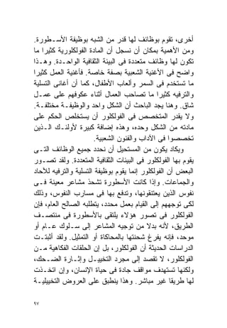 ‫ﺃﺨﺭﻯ، ﺘﻘﻭﻡ ﺒﻭﻅﺎﺌﻑ ﻟﻬﺎ ﻗﺩﺭ ﻤﻥ ﺍﻟﺸﺒﻪ ﺒﻭﻅﻴﻔﺔ ﺍﻷﺴـﻁﻭﺭﺓ.‬
‫ﻭﻤﻥ ﺍﻷﻫﻤﻴﺔ ﺒﻤﻜﺎﻥ ﺃﻥ ﻨﺴﺠل ﺃﻥ ﺍﻟﻤﺎﺩﺓ ﺍﻟﻔﻭﻟﻜﻠﻭﺭﻴﺔ ﻜﺜﻴﺭﺍ ﻤﺎ‬
   ‫ﹰ‬
‫ﺘﻜﻭﻥ ﻟﻬﺎ ﻭﻅﺎﺌﻑ ﻤﺘﻌﺩﺩﺓ ﻓﻰ ﺍﻟﺒﻴﺌﺔ ﺍﻟﺜﻘﺎﻓﻴﺔ ﺍﻟﻭﺍﺤـﺩﺓ. ﻭﻫـﺫﺍ‬
‫ﻭﺍﻀﺢ ﻓﻰ ﺍﻷﻏﻨﻴﺔ ﺍﻟﺸﻌﺒﻴﺔ ﺒﺼﻔﺔ ﺨﺎﺼﺔ. ﻓﺄﻏﻨﻴﺔ ﺍﻟﻌﻤل ﻜﺜﻴﺭﺍ‬
‫ﹰ‬
‫ﻤﺎ ﺘﺴﺘﺨﺩﻡ ﻓﻰ ﺍﻟﺴﻤﺭ ﻭﺃﻟﻌﺎﺏ ﺍﻷﻁﻔﺎل، ﻜﻤﺎ ﺃﻥ ﺃﻏﺎﻨﻰ ﺍﻟﺘﺴﻠﻴﺔ‬
‫ﻭﺍﻟﺘﺭﻓﻴﻪ ﻜﺜﻴﺭﺍ ﻤﺎ ﺘﺼﺎﺤﺏ ﺍﻟﻌﻤﺎل ﺃﺜﻨﺎﺀ ﻋﻜﻭﻓﻬﻡ ﻋﻠﻰ ﻋﻤـل‬
                                              ‫ﹰ‬
‫ﺸﺎﻕ. ﻭﻫﻨﺎ ﻴﺠﺩ ﺍﻟﺒﺎﺤﺙ ﺃﻥ ﺍﻟﺸﻜل ﻭﺍﺤﺩ ﻭﺍﻟﻭﻅﻴﻔـﺔ ﻤﺨﺘﻠﻔـﺔ.‬
‫ﻭﻻ ﻴﻘﺩﺭ ﺍﻟﻤﺘﺨﺼﺹ ﻓﻰ ﺍﻟﻔﻭﻟﻜﻠﻭﺭ ﺃﻥ ﻴﺴﺘﺨﻠﺹ ﺍﻟﺤﻜﻡ ﻋﻠﻰ‬
‫ﻤﺎﺩﺘﻪ ﻤﻥ ﺍﻟﺸﻜل ﻭﺤﺩﻩ، ﻭﻫﺫﻩ ﺇﻀﺎﻓﺔ ﻜﺒﻴﺭﺓ ﻷﻭﻟﺌـﻙ ﺍﻟـﺫﻴﻥ‬
                      ‫ﺘﺨﺼﺼﻭﺍ ﻓﻰ ﺍﻵﺩﺍﺏ ﻭﺍﻟﻔﻨﻭﻥ ﺍﻟﺸﻌﺒﻴﺔ.‬
‫ﻭﻴﻜﺎﺩ ﻴﻜﻭﻥ ﻤﻥ ﺍﻟﻤﺴﺘﺤﻴل ﺃﻥ ﻨﺤﺩﺩ ﺠﻤﻴﻊ ﺍﻟﻭﻅﺎﺌﻑ ﺍﻟﺘـﻰ‬
‫ﻴﻘﻭﻡ ﺒﻬﺎ ﺍﻟﻔﻭﻟﻜﻠﻭﺭ ﻓﻰ ﺍﻟﺒﻴﺌﺎﺕ ﺍﻟﺜﻘﺎﻓﻴﺔ ﺍﻟﻤﺘﻌﺩﺩﺓ. ﻭﻟﻘﺩ ﺘﺼـﻭﺭ‬
‫ﺍﻟﺒﻌﺽ ﺃﻥ ﺍﻟﻔﻭﻟﻜﻠﻭﺭ ﺇﻨﻤﺎ ﻴﻘﻭﻡ ﺒﻭﻅﻴﻔﺔ ﺍﻟﺘﺴﻠﻴﺔ ﻭﺍﻟﺘﺭﻓﻴﻪ ﻟﻶﺤﺎﺩ‬
‫ﻭﺍﻟﺠﻤﺎﻋﺎﺕ. ﻭﺇﺫﺍ ﻜﺎﻨﺕ ﺍﻷﺴﻁﻭﺭﺓ ﺘﺸﺤﺫ ﻤﺸﺎﻋﺭ ﻤﻌﻴﻨﺔ ﻓـﻰ‬
‫ﻨﻔﻭﺱ ﺍﻟﺫﻴﻥ ﻴﻌﺘﻨﻘﻭﻨﻬﺎ، ﻭﺘﺩﻓﻊ ﺒﻬﺎ ﻓﻰ ﻤﺴﺎﺭﺏ ﺍﻟﻨﻔﻭﺱ، ﻭﺫﻟﻙ‬
‫ﻟﻜﻰ ﺘﻭﺠﻬﻬﻡ ﺇﻟﻰ ﺍﻟﻘﻴﺎﻡ ﺒﻌﻤل ﻤﺤﺩﺩ، ﻴﺘﻁﻠﺒﻪ ﺍﻟﺼﺎﻟﺢ ﺍﻟﻌﺎﻡ، ﻓﺈﻥ‬
‫ﺍﻟﻔﻭﻟﻜﻠﻭﺭ ﻓﻰ ﺘﺼﻭﺭ ﻫﺅﻻﺀ ﻴﻠﺘﻘﻰ ﺒﺎﻷﺴﻁﻭﺭﺓ ﻓﻰ ﻤﻨﺘﺼـﻑ‬
‫ﺍﻟﻁﺭﻴﻕ، ﻷﻨﻪ ﺒﺩﻻ ﻤﻥ ﺘﻭﺠﻴﻪ ﺍﻟﻤﺸﺎﻋﺭ ﺇﻟﻰ ﺴـﻠﻭﻙ ﻋـﺎﻡ ﺃﻭ‬
                                          ‫ﹰ‬
‫ﻤﻭﺤﺩ، ﻓﺈﻨﻪ ﻴﻔﺭﻍ ﺸﺤﻨﺘﻬﺎ ﺒﺎﻟﻤﺤﺎﻜﺎﺓ ﺃﻭ ﺍﻟﺘﻤﺜﻴل. ﻭﻟﻘﺩ ﺃﺜﺒﺘـﺕ‬
‫ﺍﻟﺩﺭﺍﺴﺎﺕ ﺍﻟﺤﺩﻴﺜﺔ ﺃﻥ ﺍﻟﻔﻭﻟﻜﻠﻭﺭ، ﺒل ﺇﻥ ﺍﻟﺤﻠﻘﺎﺕ ﺍﻟﻔﻜﺎﻫﻴﺔ ﻤـﻥ‬
‫ﺍﻟﻔﻭﻟﻜﻠﻭﺭ، ﻻ ﺘﻘﺼﺩ ﺇﻟﻰ ﻤﺠﺭﺩ ﺍﻟﺘﺨﻴﻴـل ﻭﺇﺜـﺎﺭﺓ ﺍﻟﻀـﺤﻙ،‬
‫ﻭﻟﻜﻨﻬﺎ ﺘﺴﺘﻬﺩﻑ ﻤﻭﺍﻗﻑ ﺠﺎﺩﺓ ﻓﻰ ﺤﻴﺎﺓ ﺍﻹﻨﺴﺎﻥ، ﻭﺇﻥ ﺍﺘﺨـﺫﺕ‬
‫ﻟﻬﺎ ﻁﺭﻴﻘﺎ ﻏﻴﺭ ﻤﺒﺎﺸﺭ. ﻭﻫﺫﺍ ﻴﻨﻁﺒﻕ ﻋﻠﻰ ﺍﻟﻌﺭﻭﺽ ﺍﻟﺘﺨﻴﻴﻠﻴـﺔ‬
                                                   ‫ﹰ‬

‫٧٩‬
 