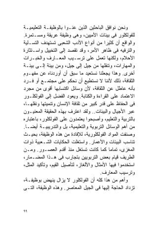 ‫ﻭﻨﺤﻥ ﻨﻭﺍﻓﻕ ﺍﻟﺒﺎﺤﺜﻴﻥ ﺍﻟﺫﻴﻥ ﻋﻨـﻭﺍ ﺒﺎﻟﻭﻅﻴﻔـﺔ ﺍﻟﺘﻌﻠﻴﻤﻴـﺔ‬
‫ﻟﻠﻔﻭﻟﻜﻠﻭﺭ ﻓﻰ ﺒﻴﺌﺎﺕ ﺍﻷﻤﻴﻴﻥ، ﻭﻫﻰ ﻭﻅﻴﻔﺔ ﻋﺭﻴﻘﺔ ﻭﻤﺴـﺘﻤﺭﺓ.‬
‫ﻭﺍﻟﻭﺍﻗﻊ ﺃﻥ ﻜﺜﻴﺭﺍ ﻤﻥ ﺃﻨﻭﺍﻉ ﺍﻷﺩﺏ ﺍﻟﺸﻌﺒﻰ ﺘﺴﺘﻬﺩﻑ ﺍﻟﺘﺴـﻠﻴﺔ‬
                                          ‫ﹰ‬
‫ﻭﺍﻟﺘﺭﻓﻴﻪ ﻓﻰ ﻅﺎﻫﺭ ﺍﻷﻤﺭ، ﻭﻗﺩ ﺘﻘﺼﺩ ﺇﻟﻰ ﺍﻟﺘﺨﻴﻴل ﻭﺍﺴـﺘﺜﺎﺭﺓ‬
‫ﺍﻷﺤﻼﻡ، ﻭﻟﻜﻨﻬﺎ ﺘﻌﻤل ﻋﻠﻰ ﺘﺭﺴـﻴﺏ ﺍﻟﻤﻌـﺎﺭﻑ ﻭﺍﻟﺨﺒـﺭﺍﺕ‬
‫ﻭﺍﻟﻤﻬﺎﺭﺍﺕ، ﻭﺘﻨﻘﻠﻬﺎ ﻤﻥ ﺠﻴل ﺇﻟﻰ ﺠﻴل، ﻭﻤﻥ ﺒﻴﺌﺔ ﺇﻟـﻰ ﺒﻴﺌـﺔ‬
‫ﺃﺨﺭﻯ. ﻭﻫﺫﺍ ﻴﺠﻌﻠﻨﺎ ﻨﺴﺘﻌﻴﺩ ﻤﺎ ﺴﺒﻕ ﺃﻥ ﺃﻭﺭﺩﻨﺎﻩ ﻋﻥ ﻤﻔﻬـﻭﻡ‬
‫ﺍﻟﺜﻘﺎﻓﺔ، ﺫﻟﻙ ﻷﻨﻨﺎ ﻻ ﻨﺴﺘﻁﻴﻊ ﺃﻥ ﻨﺤﻜﻡ ﻋﻠﻰ ﻤﺠﺘﻤـﻊ ﺃﻭ ﻓـﺭﺩ‬
‫ﺒﺄﻨﻪ ﻋﺎﻁل ﻋﻥ ﺍﻟﺜﻘﺎﻓﺔ، ﻷﻥ ﻭﺴﺎﺌل ﺍﻜﺘﺴﺎﺒﻬﺎ ﺃﻗﻭﻯ ﻤﻥ ﻤﺠﺭﺩ‬
‫ﺍﻻﻋﺘﻤﺎﺩ ﻋﻠﻰ ﺍﻟﻘﺭﺍﺀﺓ ﻭﺍﻟﻜﺘﺎﺒﺔ. ﻭﻴﻌﻭﺩ ﺍﻟﻔﻀل ﺇﻟﻰ ﺍﻟﻔﻭﻟﻜﻠـﻭﺭ‬
‫ﻓﻰ ﺍﻟﺤﻔﺎﻅ ﻋﻠﻰ ﻗﺩﺭ ﻜﺒﻴﺭ ﻤﻥ ﺜﻘﺎﻓﺔ ﺍﻹﻨﺴﺎﻥ ﻭﺘﻨﻤﻴﺘﻬﺎ ﻭﻨﻘﻠﻬـﺎ،‬
‫ﻋﺒﺭ ﺍﻷﺠﻴﺎل ﻭﺍﻟﺒﻴﺌﺎﺕ.. ﻭﻟﻘﺩ ﺍﻋﺘﺭﻑ ﺒﻬﺫﻩ ﺍﻟﺤﻘﻴﻘﺔ ﺍﻟﻤﻌﻨﻴـﻭﻥ‬
‫ﺒﺎﻟﺘﺭﺒﻴﺔ ﻭﺍﻟﺘﻌﻠﻴﻡ، ﻭﺃﺼﺒﺤﻭﺍ ﻴﻌﺘﻤﺩﻭﻥ ﻋﻠﻰ ﺍﻟﻔﻭﻟﻜﻠﻭﺭ، ﺒﺎﻋﺘﺒﺎﺭﻩ‬
‫ﻤﻥ ﺃﻫﻡ ﺍﻟﻭﺴﺎﺌل ﺍﻟﺘﺭﺒﻭﻴﺔ ﻭﺍﻟﺘﻌﻠﻴﻤﻴﺔ، ﺒل ﻭﺍﻟﺘﺩﺭﻴﺒﻴـﺔ ﺃﻴﻀـﺎ.‬
 ‫ﹰ‬
‫ﻭﺼﻨﻔﺕ ﺍﻟﻤﻭﺍﺩ ﺍﻟﻔﻭﻟﻜﻠﻭﺭﻴﺔ، ﻟﻺﻓﺎﺩﺓ ﻤﻥ ﻫﺫﻩ ﺍﻟﻭﻅﻴﻔﺔ، ﺒﺤﻴـﺙ‬
‫ﺘﻨﺎﺴﺏ ﺍﻟﺒﻴﺌﺎﺕ ﻭﺍﻷﻋﻤﺎﺭ. ﻭﺍﺴﺘﻐﻠﺕ ﺍﻟﺤﻜﺎﻴﺎﺕ ﺍﻟﺸـﻌﺒﻴﺔ ﺫﻭﺍﺕ‬
‫ﺍﻟﻤﻐﺯﻯ، ﺘﻤﺎﻤﺎ ﻜﻤﺎ ﻜﺎﻨﺕ ﺘﺴﺘﻐل ﻤﻨﺫ ﺃﻗﺩﻡ ﺍﻟﻌﺼـﻭﺭ. ﻭﻤـﻥ‬
                                            ‫ﹰ‬
‫ﺍﻟﻁﺭﻴﻑ ﻗﻴﺎﻡ ﺒﻌﺽ ﺍﻟﺘﺭﺒﻭﻴﻴﻥ ﺒﺘﺠﺎﺭﺏ ﻓﻰ ﻫـﺫﺍ ﺍﻟﻤﻀـﻤﺎﺭ،‬
‫ﺍﺴﺘﺨﺩﻤﻭﺍ ﻓﻴﻬﺎ ﺍﻷﻤﺜﺎل ﻭﺍﻷﻟﻐﺎﺯ، ﻟﺘﺄﺼﻴل ﺍﻟﻘﻴﻡ، ﻭﺘﺄﻜﻴﺩ ﺍﻟﻤﺜل،‬
                                        ‫ﻭﺘﺭﺴﻴﺏ ﺍﻟﻤﻌﺎﺭﻑ.‬
‫ﻭﺃﻫﻡ ﻤﻥ ﻫﺫﺍ ﻜﻠﻪ ﺃﻥ ﺍﻟﻔﻭﻟﻜﻠﻭﺭ ﻻ ﻴﺯﺍل ﻴﻨﻬﺽ ﺒﻭﻅﻴﻔـﺔ،‬
‫ﺘﺯﺩﺍﺩ ﺍﻟﺤﺎﺠﺔ ﺇﻟﻴﻬﺎ ﻓﻰ ﺍﻟﺠﻴل ﺍﻟﻤﻌﺎﺼﺭ. ﻭﻫﺫﻩ ﺍﻟﻭﻅﻴﻔﺔ، ﺍﻟﺘـﻰ‬


‫٩٩‬
 