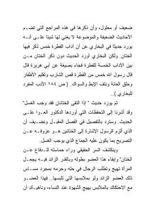 ‫ﻀﻌﻴﻑ ﺃﻭ ﻤﻌﻠﻭل، ﻭﺃﻥ ﺫﻜﺭﻫﺎ ﻓﻲ ﻫﺫﻩ ﺍﻟﻤﺭﺍﺠﻊ ﺍﻟﺘﻲ ﺘﻀـﻡ‬
‫ﺍﻷﺤﺎﺩﻴﺙ ﺍﻟﻀﻌﻴﻔﺔ ﻭﺍﻟﻤﻭﻀﻭﻋﺔ ﻻ ﻴﻐﻨﻲ ﻟﻬﺎ ﺸﻴﺌﺎ ﻋﻠـﻰ ﺃﻨـﻪ‬
‫ﻴﻭﺭﺩ ﺤﺩﻴﺜﺎ ﻓﻲ ﺍﻟﺒﺨﺎﺭﻱ ﻋﻥ ﺃﻥ ﺁﺩﺍﺏ ﺍﻟﻔﻁﺭﺓ ﺨﻤﺱ ﺫﻜﺭ ﻓﻴﻬﺎ‬
‫ﺍﻟﺨﺘﺎﻥ. ﻭﻟﻜﻥ ﺍﻟﺒﺨﺎﺭﻱ ﺃﻭﺭﺩ ﺍﻟﺤﺩﻴﺙ ﺩﻭﻥ ﺫﻜﺭ ﺍﻟﺨﺘﺎﻥ ﻤـﻥ‬
‫ﺒﻴﻥ ﺍﻵﺩﺍﺏ ﺍﻟﺨﻤﺴﺔ ﻟﻠﻔﻁﺭﺓ ﻓﺠﺎﺀ ﺒﺼﻴﻐﺔ ﻋﻥ ﺃﺒﻲ ﻫﺭﻴﺭﺓ ﻗﺎل‬
‫ﻗﺎل ﺭﺴﻭل ﺍﷲ ﺨﻤﺱ ﻤﻥ ﺍﻟﻔﻁﺭﺓ ﻗﺹ ﺍﻟﺸﺎﺭﺏ ﻭﺘﻘﻠﻴﻡ ﺍﻷﻅﻔﺎﺭ‬
‫ﻭﺤﻠﻕ ﺍﻟﻌﺎﻨﺔ ﻭﻨﺘﻑ ﺍﻹﺒﻁ ﻭﺍﻟﺴﻭﺍﻙ. ) ﺹ ٤٨١ ﺍﻷﺩﺏ ﺍﻟﻤﻔﺭﺩ‬
                                            ‫ﻟﻠﺒﺨﺎﺭﻱ (..‬
‫ﺜﻡ ﻴﻭﺭﺩ ﺤﺩﻴﺙ " ﺇﺫﺍ ﺍﻟﺘﻘﻰ ﺍﻟﺨﺘﺎﻨﺎﻥ ﻓﻘﺩ ﻭﺠﺏ ﺍﻟﻐﺴل"‬
‫ﻭﻗﺩ ﺃﺸﺭﻨﺎ ﺇﻟﻰ ﺍﻟﺘﺤﻔﻅﺎﺕ ﺍﻟﺘﻲ ﺃﻭﺭﺩﻫﺎ ﺍﻟﺩﻜﺘﻭﺭ ﺍﻟﻌـﻭﺍ ﻋﻠـﻰ‬
‫ﺍﻟﺤﺩﻴﺙ. ﻭﺴﺘﺭﺩ ﺒﺎﻟﺘﻔﺼﻴل ﻓﻲ ﺍﻟﻔﺼل ﺍﻟﻤﻘﺒـل ﻭﻨﻀـﻴﻑ ﺃﻥ‬
‫ﺍﻟﺫﻱ ﺃﻟﺯﻡ ﺍﻟﺭﺴﻭل ﺍﻹﺸﺎﺭﺓ ﺇﻟﻰ ﺍﻟﺨﺘﺎﻨﻴﻥ ﻫـﻭ ﻋﺯﻭﻓـﻪ ﻋـﻥ‬
        ‫ﺍﻟﺘﺼﺭﻴﺢ ﺒﻤﺎ ﻴﻜﻭﻥ ﻋﻠﻴﻪ ﺍﻟﺠﻤﺎﻉ ﺍﻟﺫﻱ ﻴﻭﺠﺏ ﺍﻟﻐﺴل.‬
‫ﻭﻴﻨﻜﺸﻑ ﺍﻟﺴﺭ ﺍﻟﺤﻘﻴﻘﻲ ﻭﺭﺍﺀ ﺤﻤﺎﺴﺘﻪ ﻟﻠـﺩﻓﺎﻉ ﻋـﻥ‬
‫ﺍﻟﺨﺘﺎﻥ" ﻭﺇﺒﻘﺎﺀ ﻫﺫﺍ ﺍﻟﻌﻀﻭ ﺒﻁﻭﻟﻪ ﻭﺒﺎﻟﻘﺩﺭ ﺍﻟﺯﺍﺌﺩ ﻓﻴـﻪ ﻴﺠﻌـل‬
‫ﺍﻟﻤﺭﺃﺓ ﺘﻬﻴﺞ ﻭﺘﻁﻠﺏ ﺍﻟﺭﺠﺎل ﻓﻲ ﺤﻠﻪ ﻭﺤﺭﻤﻪ ﺒﻤﺠﺭﺩ ﻤﺴـﺎﺱ‬
‫ﺫﻟﻙ ﺍﻟﻌﻀﻭ ﺍﻟﺯﺍﺌﺩ ﻭﻟﻭ ﺒﻤﻼﺒﺴﻬﺎ ﺍﻟﺘﻲ ﺘﻠﺒﺴﻬﺎ.. ﻓﻬﺫﺍ ﺍﻟﻌﻀـﻭ‬
‫ﻤﻊ ﺍﻻﺤﺘﻜﺎﻙ ﺒﺎﻟﻤﻼﺒﺱ ﻴﻬﻴﺞ ﺍﻟﺸﻬﻭﺓ ﻋﻨﺩ ﺍﻟﻨﺴﺎﺀ، ﻭﻨﺎﻫﻴـﻙ ﺃﻥ‬
 