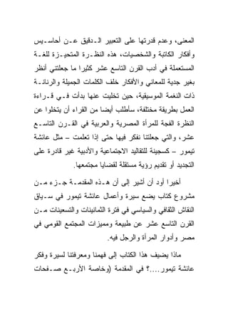 ‫ﺍﻟﻤﻌﻨﻰ، ﻭﻋﺩﻡ ﻗﺩﺭﺘﻬﺎ ﻋﻠﻰ ﺍﻟﺘﻌﺒﻴﺭ ﺍﻟـﺩﻗﻴﻕ ﻋـﻥ ﺃﺤﺎﺴـﻴﺱ‬
‫ﻭﺃﻓﻜﺎﺭ ﺍﻟﻜﺎﺘﺒﺔ ﻭﺍﻟﺸﺨﺼﻴﺎﺕ، ﻫﺫﻩ ﺍﻟﻨﻅـﺭﺓ ﺍﻟﻤﺘﺤﻴـﺯﺓ ﻟﻠﻐـﺔ‬
‫ﺍﻟﻤﺴﺘﻌﻤﻠﺔ ﻓﻲ ﺃﺩﺏ ﺍﻟﻘﺭﻥ ﺍﻟﺘﺎﺴﻊ ﻋﺸﺭ ﻜﺜﻴﺭﺍ ﻤﺎ ﺠﻌﻠﺘﻨﻲ ﺃﻨﻅﺭ‬
                ‫‪‬‬
‫ﺒﻐﻴﺭ ﺠﺩﻴﺔ ﻟﻠﻤﻌﺎﻨﻲ ﻭﺍﻷﻓﻜﺎﺭ ﺨﻠﻑ ﺍﻟﻜﻠﻤﺎﺕ ﺍﻟﺠﻤﻴﻠﺔ ﻭﺍﻟﺭﻨﺎﻨـﺔ‬
‫ﺫﺍﺕ ﺍﻟﻨﻐﻤﺔ ﺍﻟﻤﻭﺴﻴﻘﻴﺔ، ﺤﻴﻥ ﺘﺨﻠﻴﺕ ﻋﻨﻬﺎ ﺒﺩﺃﺕ ﻓـﻲ ﻗـﺭﺍﺀﺓ‬
‫ﺍﻟﻌﻤل ﺒﻁﺭﻴﻘﺔ ﻤﺨﺘﻠﻔﺔ، ﺴﺄﻁﻠﺏ ﺃﻴﻀﺎ ﻤﻥ ﺍﻟﻘﺭﺍﺀ ﺃﻥ ﻴﺘﺨﻠﻭﺍ ﻋﻥ‬
                        ‫‪‬‬
‫ﺍﻟﻨﻅﺭﺓ ﺍﻟﻔﺠﺔ ﻟﻠﻤﺭﺃﺓ ﺍﻟﻤﺼﺭﻴﺔ ﻭﺍﻟﻌﺭﺒﻴﺔ ﻓﻲ ﺍﻟﻘـﺭﻥ ﺍﻟﺘﺎﺴـﻊ‬
‫ﻋﺸﺭ، ﻭﺍﻟﺘﻲ ﺠﻌﻠﺘﻨﺎ ﻨﻔﻜﺭ ﻓﻴﻬﺎ ﺤﺘﻰ ﺇﺫﺍ ﺘﻌﻠﻤﺕ – ﻤﺜل ﻋﺎﺌﺸﺔ‬
‫ﺘﻴﻤﻭﺭ – ﻜﺴﺠﻴﻨﺔ ﻟﻠﺘﻘﺎﻟﻴﺩ ﺍﻻﺠﺘﻤﺎﻋﻴﺔ ﻭﺍﻷﺩﺒﻴﺔ ﻏﻴﺭ ﻗﺎﺩﺭﺓ ﻋﻠﻰ‬
             ‫ﺍﻟﺘﺠﺩﻴﺩ ﺃﻭ ﺘﻘﺩﻴﻡ ﺭﺅﻴﺔ ﻤﺴﺘﻘﻠﺔ ﻟﻘﻀﺎﻴﺎ ﻤﺠﺘﻤﻌﻬﺎ.‬

‫ﺃﺨﻴﺭﺍ ﺃﻭﺩ ﺃﻥ ﺃﺸﻴﺭ ﺇﻟﻰ ﺃﻥ ﻫـﺫﻩ ﺍﻟﻤﻘﺩﻤـﺔ ﺠـﺯﺀ ﻤـﻥ‬
                                           ‫‪‬‬
‫ﻤﺸﺭﻭﻉ ﻜﺘﺎﺏ ﻴﻀﻊ ﺴﻴﺭﺓ ﻭﺃﻋﻤﺎل ﻋﺎﺌﺸﺔ ﺘﻴﻤﻭﺭ ﻓﻲ ﺴـﻴﺎﻕ‬
‫ﺍﻟﻨﻘﺎﺵ ﺍﻟﺜﻘﺎﻓﻲ ﻭﺍﻟﺴﻴﺎﺴﻲ ﻓﻲ ﻓﺘﺭﺓ ﺍﻟﺜﻤﺎﻨﻴﻨﺎﺕ ﻭﺍﻟﺘﺴﻌﻴﻨﺎﺕ ﻤـﻥ‬
‫ﺍﻟﻘﺭﻥ ﺍﻟﺘﺎﺴﻊ ﻋﺸﺭ ﻋﻥ ﻁﺒﻴﻌﺔ ﻭﻤﻤﻴﺯﺍﺕ ﺍﻟﻤﺠﺘﻤﻊ ﺍﻟﻘﻭﻤﻲ ﻓﻲ‬
                          ‫ﻤﺼﺭ ﻭﺃﺩﻭﺍﺭ ﺍﻟﻤﺭﺃﺓ ﻭﺍﻟﺭﺠل ﻓﻴﻪ.‬

‫ﻤﺎﺫﺍ ﻴﻀﻴﻑ ﻫﺫﺍ ﺍﻟﻜﺘﺎﺏ ﺇﻟﻰ ﻓﻬﻤﻨﺎ ﻭﻤﻌﺭﻓﺘﻨﺎ ﻟﺴﻴﺭﺓ ﻭﻓﻜﺭ‬
‫ﻋﺎﺌﺸﺔ ﺘﻴﻤﻭﺭ....؟ ﻓﻲ ﺍﻟﻤﻘﺩﻤﺔ )ﻭﺨﺎﺼﺔ ﺍﻷﺭﺒـﻊ ﺼـﻔﺤﺎﺕ‬
 