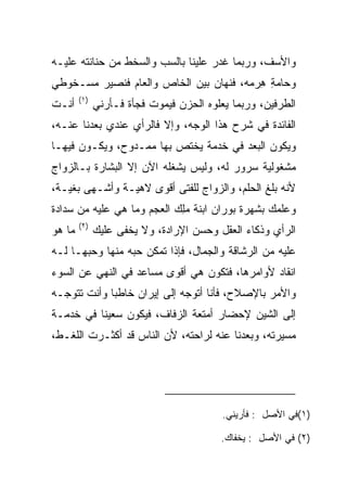 ‫ﻭﺍﻷﺴﻑ، ﻭﺭﺒﻤﺎ ﻏﺩﺭ ﻋﻠﻴﻨﺎ ﺒﺎﻟﺴﺏ ﻭﺍﻟﺴﺨﻁ ﻤﻥ ﺤﻨﺎﻨﺘﻪ ﻋﻠﻴـﻪ‬
‫ﻭﺤﺎﻤﺔ ﻫﺭﻤﻪ، ﻓ ﹸﻬﺎﻥ ﺒﻴﻥ ﺍﻟﺨﺎﺹ ﻭﺍﻟﻌﺎﻡ ﻓﻨﺼﻴﺭ ﻤﺴـﺨﻭﻁﻲ‬
                                  ‫ﻨ‬      ‫‪ ِ ِ‬‬
        ‫)١(‬
‫ﺃﻨـﺕ‬          ‫ﺍﻟﻁﺭﻓﻴﻥ، ﻭﺭﺒﻤﺎ ﻴﻌﻠﻭﻩ ﺍﻟﺤﺯﻥ ﻓﻴﻤﻭﺕ ﻓﺠﺄﺓ ﻓـﺄﺭﻨﻲ‬
‫ﺍﻟﻔﺎﺌﺩﺓ ﻓﻲ ﺸﺭﺡ ﻫﺫﺍ ﺍﻟﻭﺠﻪ، ﻭﺇﻻ ﻓﺎﻟﺭﺃﻱ ﻋﻨﺩﻱ ‪‬ﻌﺩﻨﺎ ﻋﻨـﻪ،‬
          ‫ﺒ‬
‫ﻭﻴﻜﻭﻥ ﺍﻟﺒﻌﺩ ﻓﻲ ﺨﺩﻤﺔ ﻴﺨﺘﺹ ﺒﻬﺎ ﻤﻤـﺩﻭﺡ، ﻭﻴﻜـﻭﻥ ﻓﻴﻬـﺎ‬
                                        ‫‪‬‬
‫ﻤﺸﻐﻭﻟﻴﺔ ﺴﺭﻭﺭ ﻟﻪ، ﻭﻟﻴﺱ ﻴﺸﻐﻠﻪ ﺍﻵﻥ ﺇﻻ ﺍﻟﺒﺸﺎﺭﺓ ﺒـﺎﻟﺯﻭﺍﺝ‬
‫ﻷﻨﻪ ﺒﻠﻎ ﺍﻟﺤﻠﻡ، ﻭﺍﻟﺯﻭﺍﺝ ﻟﻠﻔﺘﻰ ﺃﻗﻭﻯ ﻻﻫﻴـﺔ ﻭﺃﺸـﻬﻰ ﺒﻐﻴـﺔ،‬
                                        ‫‪‬ﹸ ‪‬‬
‫ﻭﻋﻠﻤﻙ ﺒﺸﻬﺭﺓ ‪‬ﻭ ‪‬ﺍﻥ ﺍﺒﻨﺔ ﻤﻠﻙ ﺍﻟﻌﺠﻡ ﻭﻤﺎ ﻫﻲ ﻋﻠﻴﻪ ﻤﻥ ﺴﺩﺍﺩﺓ‬
                     ‫‪ ‬‬   ‫‪ِ‬‬      ‫ﺒ ﺭ ‪‬‬
        ‫)٢(‬
‫ﻤﺎ ﻫﻭ‬         ‫ﺍﻟﺭﺃﻱ ﻭﺫﻜﺎﺀ ﺍﻟﻌﻘل ﻭﺤﺴﻥ ﺍﻹﺭﺍﺩﺓ، ﻭﻻ ﻴﺨﻔﻰ ﻋﻠﻴﻙ‬
‫ﻋﻠﻴﻪ ﻤﻥ ﺍﻟﺭﺸﺎﻗﺔ ﻭﺍﻟﺠﻤﺎل، ﻓﺈﺫﺍ ﺘﻤﻜﻥ ﺤﺒﻪ ﻤﻨﻬﺎ ﻭﺤﺒﻬـﺎ ﻟـﻪ‬
‫ﺍﻨﻘﺎﺩ ﻷﻭﺍﻤﺭﻫﺎ، ﻓﺘﻜﻭﻥ ﻫﻲ ﺃﻗﻭﻯ ﻤﺴﺎﻋﺩ ﻓﻲ ﺍﻟﻨﻬﻲ ﻋﻥ ﺍﻟﺴﻭﺀ‬
‫ﻭﺍﻷﻤﺭ ﺒﺎﻹﺼﻼﺡ، ﻓﺄﻨﺎ ﺃﺘﻭﺠﻪ ﺇﻟﻰ ﺇﻴﺭﺍﻥ ﺨﺎﻁﺒﺎ ﻭﺃﻨﺕ ﺘﺘﻭﺠـﻪ‬
             ‫‪‬‬
‫ﺇﻟﻰ ﺍﻟﺸﻴﻥ ﻹﺤﻀﺎﺭ ﺃﻤﺘﻌﺔ ﺍﻟﺯﻓﺎﻑ، ﻓﻴﻜﻭﻥ ﺴﻌﻴﻨﺎ ﻓﻲ ﺨﺩﻤـﺔ‬
‫ﻤﺴﻴﺭﺘﻪ، ﻭﺒﻌﺩﻨﺎ ﻋﻨﻪ ﻟﺭﺍﺤﺘﻪ، ﻷﻥ ﺍﻟﻨﺎﺱ ﻗﺩ ﺃﻜﺜـﺭﺕ ﺍﻟﻠﻐـﻁ،‬




                                          ‫)١(ﻓﻲ ﺍﻷﺼل : ﻓﺄﺭﻴﻨﻲ.‬

                                         ‫)٢( ﻓﻲ ﺍﻷﺼل : ﻴﺨﻔﺎﻙ.‬
 