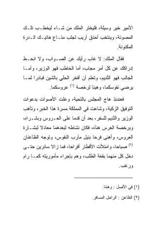 ‫ﺍﻷﻤﻴﺭ ﺨﻴﺭ ﻭﺴﻴﻠﺔ، ﻓﻠﻴﺨﺘﺭ ﺍﻟﻤﻠﻙ ﻤﻥ ﺸـﺎﺀ ﻟﻴﺨﻁـﺏ ﺘﻠـﻙ‬
‫ﺍﻟﻤﺼﻭﻨﺔ، ﻭﻴﻨﺘﺨﺏ ﺃﺤﺫﻕ ﺃﺭﻴﺏ ﻟﺠﻠﺏ ﻤﺘـﺎﻉ ﻫﺎﺘﻴـﻙ ﺍﻟـﺩﺭﺓ‬
                                                  ‫ﺍﻟﻤﻜﻨﻭﻨﺔ.‬

‫ﻓﻘﺎل ﺍﻟﻤﻠﻙ: ﻻ ﻏﺎﺏ ﺭﺃﻴﻙ ﻋﻥ ﺍﻟﺼـﻭﺍﺏ، ﻭﻻ ﺍﻨﺤـﻁ‬
‫ﺇﺩﺭﺍﻜﻙ ﻋﻥ ﻜل ﺃﻤﺭ ﻤﺠﺎﺏ، ﺃﻤﺎ ﺍﻟﺨﺎﻁﺏ ﻓﻬﻭ ﺍﻟﻭﺯﻴﺭ، ﻭﺃﻤـﺎ‬
‫ﺍﻟﺠﺎﻟﺏ ﻓﻬﻭ ﺍﻟﻨ ِﻴﻡ، ﻭﺘﻌﻠﻡ ﺃﻥ ﺃﻓﺨﺭ ﺍﻟﺤﻠﻲ ﺒﺎﻟﺸﻴﻥ ﻓﺒﺎﺩﺭﺍ ﻟﻤـﺎ‬
                                        ‫ﱠﺩ ‪‬‬
                        ‫)١(‬
             ‫ﻋﺭﻭﺴﻜﻤﺎ.‬         ‫ﻴﺭﻀﻲ ﻨﻔﻭﺴﻜﻤﺎ، ﻭﻫﻴﺌﺎ ﻟﺭﺨﺼﺔ‬

‫ﻓﻌﻨﺩﺌﺫ ﻫﺎﺝ ﺍﻟﻤﺠﻠﺱ ﺒﺎﻟﺘﺤﻴﺔ، ﻭﻋﻠﺕ ﺍﻷﺼﻭﺍﺕ ﺒﺩﻋﻭﺍﺕ‬
‫ﺍﻟﺘﻭﻓﻴﻕ ﺍﻟﺯﻜﻴﺔ، ﻭﺸﺎﻋﺕ ﻓﻲ ﺍﻟﻤﻤﻠﻜﺔ ﻤﺴﺭﺓ ﻫﺫﺍ ﺍﻟﺨﺒﺭ، ﻭﺘﺄﻫﺏ‬
‫ﺍﻟﻭﺯﻴﺭ ﻭﺍﻟﻨ ِﻴﻡ ﻟﻠﺴﻔﺭ، ﺒﻌﺩ ﺃﻥ ﻗﺩﻤﺎ ﻋﻠﻰ ﺍﻟﻌـﺭﻭﺱ ﻭﺒﺸـﺭﺍﻩ،‬
                                  ‫ﱠﺩ ‪  ‬ﹶ ‪‬‬
‫ﻭﺒﺭﺨﺼﺔ ﺍﻟﻌﺭﺱ ﻫﻨﺂﻩ، ﻓﻜﺎﻥ ﻨﺸﺎﻁﻪ ﻟﺒﻌﺩﻫﻤﺎ ﻤﻌﺎﺩﻻ ﻟﺒﺸـﺎﺭﺓ‬
        ‫ﹰ‬                                ‫‪‬‬
‫ﺍﻟﻌﺭﻭﺱ، ﻭﺃﻫﻨﻰ ﻓﺭﺤﺎ ﺒﻨﻴل ﻤﺂﺭﺏ ﺍﻟﻨﻔﻭﺱ، ﻭﺘﻭﺠﻪ ﺍﻟﻅﺎﻋﻨﺎﻥ‬
                                  ‫‪‬‬
                                                         ‫)٢(‬
‫ﺼﺒﺎﺤﺎ، ﻭﺍﻤﺘﻸﺕ ﺍﻷﻗﻁﺎﺭ ﺃﻓﺭﺍﺤﺎ، ﻓﻤﺎ ﺯﺍﻻ ﺴﺎﺌﺭﻴﻥ ﺤﺘـﻰ‬
      ‫‪‬‬              ‫‪‬‬                     ‫‪‬‬
‫ﺩﺨل ﻜل ﻤﻨﻬﻤﺎ ﺒﻘﻌﺔ ﺍﻟﻁﻠﺏ، ﻭﻫﻡ ﺒﺈﺠﺭﺍﺀ ﻤﺄﻤﻭﺭﻴﺘﻪ ﻜﻤـﺎ ﺭﺍﻡ‬
                         ‫‪‬‬
                                                   ‫ﻭﺭﻏﺏ.‬


                                          ‫)١( ﻓﻲ ﺍﻷﺼل : ﻭﻫﻨﺌﺎ.‬

                                    ‫)٢( ﺍﻟﻅﺎﻋﻥ : ﺍﻟﺭﺍﺤل ﺍﻟﻤﺴﺎﻓﺭ.‬
 