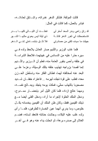 ‫ﻗﺎﻟﺕ ﺍﻟﻤﺅﻟﻔﺔ: ﻓﺘﺫﻜﺭ ﺍﻟﺩﻫﺭ ﻏﺩﺭﺍﺘﻪ، ﻭﺍﺸـﺘﺎﻕ ﻟﻌﺎﺩﺍﺘـﻪ،‬
                             ‫ﻓﺒﺎﺩﺭ ﺒﺎﻟﻌﻤل، ﻜﻤﺎ ﻗﺎﻟﺕ ﻓﻲ ﺍﻟﻤﺜل:‬

‫ـﺎ ـﺩﺭ‬
‫ـﺎﻟﻲ ﻜﻠﻬـ ﺒـ ‪‬‬‫ـﺕ ﺃﻥ ﺍﻟﻠﻴـ‬‫ﻓﺨﻠـ‬      ‫ﻗﺩ ﺭﺍﻕ ﺭﺍﺤﻲ ﻭﺒﺩﺭ ﺍﻟﺴﻌﺩ ﺃﺴﻔﺭ ﻟﻲ‬
‫ﺫﻱ ﻟﻴﻠﺔ ﻟﻴﺱ ﻴﺤﻭﻱ ﻤﺜﻠﻬـﺎ ﺍﻟﺸـﻬﺭ‬
‫‪‬‬                                  ‫ﻓﺎﺴﺘﻀﺤﻜﺕ ﻟﻲ ﺜﻐﻭﺭ ﺍﻟﺩﻫﺭ ﻗﺎﺌﻠـﺔ‬
‫ﻓﻼ ﺘﺜـﻕ ﺒﺎﺒﺘﺴـﺎﻤﺘﻲ ﺇﻨﻨـﻲ ﺍﻟـﺩﻫﺭ‬
‫‪‬‬                                  ‫ﺠﻬﻠﺕ ﻤﺎ ﺴﻭﻑ ﺘﻠﻘﻰ ﻤﻥ ﻤﺼﺎﺩﺭﺘﻲ‬

   ‫ﻓﻠﻤﺎ ﻏﺎﺏ ﺍﻟﻭﺯﻴﺭ ﻭﺍﻟﻨ ِﻴﻡ ﺼﺎﺭ ﺍﻟﻌﺎﺩل ﻴﻼﺤﻅ ﻭﻟﺩﻩ ﻓـﻲ‬
                            ‫ﱠﺩ ‪‬‬
   ‫ﺴﻴﺭﻩ ﺤﺫﺭﺍ ﻋﻠﻴﻪ ﻤﻥ ﺍﻟﺩﺴﺎﺌﺱ ﻓﻲ ﻏﻴﺒﺘﻬﻤﺎ، ﻓﻼﺤﻅ ﺍﻟﺸﺭﺍﺴـﺔ‬
                                              ‫‪‬‬
   ‫ﻓﻲ ﺨﻠﻘﻪ ﻭﺃﺤﺱ ﺒﻨﻔﻭﺭ ﺍﻟﻌﺎﻤﺔ ﻤﻨﻪ، ﻓﻌﻠﻡ ﺃﻥ ﺍﻟـﻭﺯﻴﺭ ﻭﺍﻟ ﱠـ ِﻴﻡ‬
   ‫ﻨ ﺩ ‪‬‬
   ‫ﺇﻨﻤﺎ ﻗﺼﺩﺍ ﺒﺯﻭﺍﺠﻪ ﺘﻬﺫﻴﺏ ﺨﻠﻘﻪ ﺒﺘﻠﻙ ﺍﻟﻭﺴﻴﻠﺔ، ﻭﻋﺯﻤﺎ ﻋﻠـﻰ‬
   ‫ﺍﻟﺒﻌﺩ ﻋﻨﻪ ﻟﻤﺨﺎﻟﻔﺘﻪ ﻟﻬﻤﺎ، ﻓﻁﺎﺵ ﺍﻟﻔﻜﺭ ﻤﻨﻪ ﻭﺘﺴﻠﻁﻥ ﺍﻟﺤـﺯﻥ‬
   ‫ﻤﻌﻪ، ﻓﻐﻠﺏ ﻋﻠﻰ ﻗﻭﺓ ﺘﺠﻠﺩﻩ ﻟﻬﺭﻤﻪ .. ﻓﺎﻋﺘﺭﺍﻩ ﺨﻔﻘـﺎﻥ ﺸـﺩﻴﺩ‬
   ‫ﻤﺼﺤﻭﺒﺎ ﺒﺎﻟﺘﻬﺎﺏ ﻤﺨﻲ، ﻓﻤﻜﺙ ﻴﻭﻤﻪ ﻴﺘﺠﻠﺩ ﻭﻴﻌـﺎﻟﺞ ﻨﻔﺴـﻪ،‬
                                    ‫‪‬ﱢ‬          ‫‪‬‬
   ‫ﻭﻤﻬﻤﺎ ﻋﺎﻟﺞ ﺍﺯﺩﺍﺩ، ﻓﻠﻤﺎ ﻜﺎﻥ ﺍﻟﻠﻴل ﺃﻤﺭ ﺒﺈﺤﻀـﺎﺭ ﻤﻤـﺩﻭﺡ،‬
   ‫ﻭﺩﺨل ﺍﻟﻤﻠﻙ ﺍﻟﺨﻠﻭﺓ ﻹﺠﺭﺍﺀ ﻤﺎ ﺃﺭﺍﺩ، ﻭﺩﺨل ﺍﻟﻔﺘﻰ ﺃﻴﻀﺎ ﻤـﻊ‬
        ‫‪‬‬
   ‫ﺫﻴﻨﻙ ﺍﻟﻘﻴﻤﻴ‪‬ﻥ ﻓﻘﻁ، ﻭﻜﺎﻥ ﻅﻥ ﺍﻟﻤﻠﻙ ﺃﻥ ﺍﻟﻘﻴﻤﻴ‪‬ﻥ ﻴﺨﺩﻤﺎﻨﻪ ﺒﻜـل‬
                   ‫ﹶ‪ ‬‬                           ‫ﹶ‪ ‬‬
   ‫ﺨﻠﻭﺹ، ﻭﻤﺎ ﻴﺩﺭﻱ ﺃﻨﻬﻤﺎ ﻋﻴﻥ ﺍﻟﺨﺴﺎﺭﺓ ﻟﻠﻁﺭﻓﻴﻥ، ﻓﻠﻤـﺎ ﺭﺃﻯ‬
   ‫ﻭﻟﺩﻩ ﻏﻠﺏ ﻋﻠﻴﻪ ﺍﻟﺒﻜﺎﺀ، ﻭﺠﺎﺸﺕ ﺤﻨﺎﻨﺘﻪ ﻓﺎﻨﻌﻘﺩ ﻟﺴﺎﻨﻪ، ﻓﻀـﻡ‬
   ‫ﺍﻟﻐﻼﻡ ﺇﻟﻰ ﺼﺩﺭﻩ ﺒﺭﻫﺔ، ﺜﻡ ﺍﻨﺤﻠﺕ ﻴﺩﺍﻩ ﻋﻨﻪ ﻭﻫﻭ ﻓـﻲ ﺁﺨـﺭ‬
 