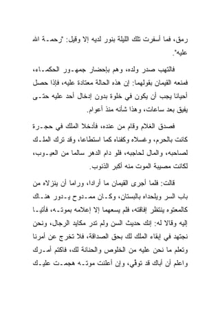 ‫ﺭﻤﻕ، ﻓﻤﺎ ﺃﺴﻔﺭﺕ ﺘﻠﻙ ﺍﻟﻠﻴﻠﺔ ﺒﻨﻭﺭ ﻟﺩﻴﻪ ﺇﻻ ﻭﻗﻴل: "ﺭﺤﻤـﺔ ﺍﷲ‬
                                                     ‫ﻋﻠﻴﻪ".‬

‫ﻓﺎﻟﺘﻬﺏ ﺼﺩﺭ ﻭﻟﺩﻩ، ﻭﻫﻡ ﺒﺈﺤﻀﺎﺭ ﺠﻤﻬـﻭﺭ ﺍﻟﺤﻜﻤـﺎﺀ،‬
                        ‫‪‬‬
‫ﻓﻤﻨﻌﻪ ﺍﻟﻘ ‪‬ﻤﺎﻥ ﺒﻘﻭﻟﻬﻤﺎ: ﺇﻥ ﻫﺫﻩ ﺍﻟﺤﺎﻟﺔ ﻤﻌﺘﺎﺩﺓ ﻋﻠﻴﻪ، ﻓﺈﺫﺍ ﺤﺼل‬
                                                ‫ﹶﻴ‬
‫ﺃﺤﻴﺎﻨﺎ ﻴﺠﺏ ﺃﻥ ﻴﻜﻭﻥ ﻓﻲ ﺨﻠﻭﺓ ﺒﺩﻭﻥ ﺇﺩﺨﺎل ﺃﺤﺩ ﻋﻠﻴﻪ ﺤﺘـﻰ‬
                                              ‫ﹰ‬
                    ‫ﻴﻔﻴﻕ ﺒﻌﺩ ﺴﺎﻋﺎﺕ، ﻭﻫﺫﺍ ﺸﺄﻨﻪ ﻤﻨﺫ ﺃﻋﻭﺍﻡ.‬

‫ﻓﺼﺩﻕ ﺍﻟﻐﻼﻡ ﻭﻗﺎﻡ ﻤﻥ ﻋﻨﺩﻩ، ﻓﺄﺩﺨﻼ ﺍﻟﻤﻠﻙ ﻓﻲ ﺤﺠـﺭﺓ‬
‫ﻜﺎﻨﺕ ﺒﺎﻟﺤﺭﻡ، ﻭﻏ ‪‬ﻼﻩ ﻭﻜﻔﻨﺎﻩ ﻜﻤﺎ ﺍﺴﺘﻁﺎﻋﺎ، ﻭﻗﺩ ﺘﺭﻙ ﺍﻟ ‪‬ﻠـﻙ‬
   ‫ﻤ‬                                  ‫ﺴ‬
‫ﻟﺼﺎﺤﺒﻪ، ﻭﺍﻟﻤﺎل ﻟﺤﺎﺠﺒﻪ، ﻓﻠﻭ ﺩﺍﻡ ﺍﻟﺩﻫﺭ ﺴﺎﻟﻤﺎ ﻤﻥ ﺍﻟﻌﻴـﻭﺏ،‬
             ‫‪‬‬
                     ‫ﻟﻜﺎﻨﺕ ﻤﺼﻴﺒﺔ ﺍﻟﻤﻭﺕ ﻤﻨﻪ ﺃﻜﺒﺭ ﺍﻟﺫﻨﻭﺏ.‬

‫ﻗﺎﻟﺕ: ﻓﻠﻤﺎ ﺃﺠﺭﻯ ﺍﻟﻘ ‪‬ﻤﺎﻥ ﻤﺎ ﺃﺭﺍﺩﺍ، ﻭﺭﺍﻤﺎ ﺃﻥ ﻴﻨﺯﻻﻩ ﻤﻥ‬
                               ‫ﹶﻴ‬
‫ﺒﺎﺏ ﺍﻟﺴﺭ ﻭﻴﻠﺤﺩﺍﻩ ﺒﺎﻟﺒﺴﺘﺎﻥ، ﻭﻜـﺎﻥ ﻤﻤـﺩﻭﺡ ﻴـﺩﻭﺭ ﻫﻨـﺎﻙ‬
                                        ‫‪‬‬
‫ﻜﺎﻟﻤﻌﺘﻭﻩ ﻴﻨﺘﻅﺭ ﺇﻓﺎﻗﺘﻪ، ﻓﻠﻡ ﻴﺴﻌﻬﻤﺎ ﺇﻻ ﺇﻋﻼﻤﻪ ﺒﻤﻭﺘـﻪ، ﻓﺄﺘﻴـﺎ‬
‫ﺇﻟﻴﻪ ﻭﻗﺎﻻ ﻟﻪ: ﺇﻨﻙ ﺤﺩﻴﺙ ﺍﻟﺴﻥ ﻭﻟﻡ ﺘﺩﺭ ﻤﻜﺎﻴﺩ ﺍﻟﺭﺠﺎل، ﻭﻨﺤﻥ‬
                            ‫‪‬‬
‫ﻨﺠﺘﻬﺩ ﻓﻲ ﺇﺒﻘﺎﺀ ﺍﻟ ‪‬ﻠﻙ ﻟﻙ ﺒﺤﻕ ﺍﻟﺼﺩﺍﻗﺔ، ﻓﻼ ﺘﺨﺭﺝ ﻋﻥ ﺃﻤﺭﻨﺎ‬
                                   ‫ﻤ‬
‫ﻭﺘﻌﻠﻡ ﻤﺎ ﻨﺤﻥ ﻋﻠﻴﻪ ﻤﻥ ﺍﻟﺨﻠﻭﺹ ﻭﺍﻟﺤﻨﺎﻨﺔ ﻟﻙ، ﻓﺎﻜﺘﻡ ﺃﻤـﺭﻙ‬
‫ﻭﺍﻋﻠﻡ ﺃﻥ ﺃﺒﺎﻙ ﻗﺩ ﺘﻭﻓﻲ، ﻭﺇﻥ ﺃﻋﻠﻨﺕ ﻤﻭﺘـﻪ ﻫﺠﻤـﺕ ﻋﻠﻴـﻙ‬
                             ‫ﹸ ﱢ‪‬‬
 