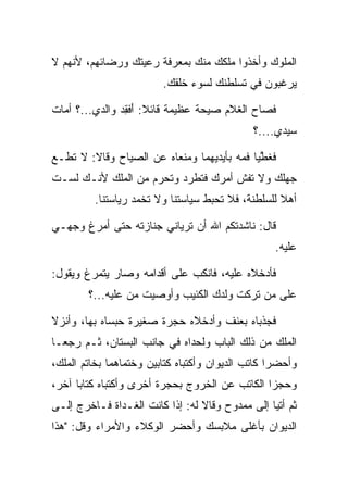 ‫ﺍﻟﻤﻠﻭﻙ ﻭﺃﺨﺫﻭﺍ ﻤﻠﻜﻙ ﻤﻨﻙ ﺒﻤﻌﺭﻓﺔ ﺭﻋﻴﺘﻙ ﻭﺭﻀﺎﺌﻬﻡ، ﻷﻨﻬﻡ ﻻ‬
                         ‫ﻴﺭﻏﺒﻭﻥ ﻓﻲ ﺘﺴﻠﻁﻨﻙ ﻟﺴﻭﺀ ﺨﻠﻘﻙ.‬

‫ﻓﺼﺎﺡ ﺍﻟﻐﻼﻡ ﺼﻴﺤﺔ ﻋﻅﻴﻤﺔ ﻗﺎﺌﻼ: ﺃﻓﻘﺩ ﻭﺍﻟﺩﻱ...؟ ﺃﻤﺎﺕ‬
               ‫ﹰ َﹸِ ‪‬‬
                                              ‫ﺴﻴﺩﻱ....؟‬

‫ﻓﻐﻁﻴﺎ ﻓﻤﻪ ﺒﺄﻴﺩﻴﻬﻤﺎ ﻭﻤﻨﻌﺎﻩ ﻋﻥ ﺍﻟﺼﻴﺎﺡ ﻭﻗﺎﻻ: ﻻ ﺘﻁـﻊ‬
                                             ‫ﱠ‬
‫ﺠﻬﻠﻙ ﻭﻻ ﺘﻔﺵ ﺃﻤﺭﻙ ﻓﺘﻁﺭﺩ ﻭﺘﺤﺭﻡ ﻤﻥ ﺍﻟ ‪‬ﻠﻙ ﻷﻨـﻙ ﻟﺴـﺕ‬
            ‫ﻤ‬          ‫ﹸ‬     ‫ﹸ‬
         ‫ﺃﻫﻼ ﻟﻠﺴﻠﻁﻨﺔ، ﻓﻼ ﺘﺤﺒﻁ ﺴﻴﺎﺴﺘﻨﺎ ﻭﻻ ﺘﺨﻤﺩ ﺭﻴﺎﺴﺘﻨﺎ.‬
                                                   ‫ﹰ‬

‫ﻗﺎل: ﻨﺎﺸﺩﺘﻜﻡ ﺍﷲ ﺃﻥ ﺘﺭﻴﺎﻨﻲ ﺠﻨﺎﺯﺘﻪ ﺤﺘﻰ ﺃﻤﺭﻍ ﻭﺠﻬـﻲ‬
                                                   ‫ﻋﻠﻴﻪ.‬

‫ﻓﺄﺩﺨﻼﻩ ﻋﻠﻴﻪ، ﻓﺎﻨﻜﺏ ﻋﻠﻰ ﺃﻗﺩﺍﻤﻪ ﻭﺼﺎﺭ ﻴﺘﻤﺭﻍ ﻭﻴﻘﻭل:‬
        ‫ﻋﻠﻰ ﻤﻥ ﺘﺭﻜﺕ ﻭﻟﺩﻙ ﺍﻟﻜﺌﻴﺏ ﻭﺃﻭﺼﻴﺕ ﻤﻥ ﻋﻠﻴﻪ...؟‬

‫ﻓﺠﺫﺒﺎﻩ ﺒﻌﻨﻑ ﻭﺃﺩﺨﻼﻩ ﺤﺠﺭﺓ ﺼﻐﻴﺭﺓ ﺤﺒﺴﺎﻩ ﺒﻬﺎ، ﻭﺃﻨﺯﻻ‬
‫ﺍﻟﻤﻠﻙ ﻤﻥ ﺫﻟﻙ ﺍﻟﺒﺎﺏ ﻭﻟﺤﺩﺍﻩ ﻓﻲ ﺠﺎﻨﺏ ﺍﻟﺒﺴﺘﺎﻥ، ﺜـﻡ ﺭﺠﻌـﺎ‬
                                                 ‫‪‬‬
‫ﻭﺃﺤﻀﺭﺍ ﻜﺎﺘﺏ ﺍﻟﺩﻴﻭﺍﻥ ﻭﺃﻜﺘﺒﺎﻩ ﻜﺘﺎﺒﻴﻥ ﻭﺨﺘﻤﺎﻫﻤﺎ ﺒﺨﺎﺘﻡ ﺍﻟﻤﻠﻙ،‬
   ‫‪‬‬
‫ﻭﺤﺠﺯﺍ ﺍﻟﻜﺎﺘﺏ ﻋﻥ ﺍﻟﺨﺭﻭﺝ ﺒﺤﺠﺭﺓ ﺃﺨﺭﻯ ﻭﺃﻜﺘﺒﺎﻩ ﻜﺘﺎﺒﺎ ﺁﺨﺭ،‬
      ‫‪‬‬
‫ﺜﻡ ﺃﺘﻴﺎ ﺇﻟﻰ ﻤﻤﺩﻭﺡ ﻭﻗﺎﻻ ﻟﻪ: ﺇﺫﺍ ﻜﺎﻨﺕ ﺍﻟﻐـﺩﺍﺓ ﻓـﺎﺨﺭﺝ ﺇﻟـﻰ‬
‫ﺍﻟﺩﻴﻭﺍﻥ ﺒﺄﻏﻠﻰ ﻤﻼﺒﺴﻙ ﻭﺃﺤﻀﺭ ﺍﻟﻭﻜﻼﺀ ﻭﺍﻷﻤﺭﺍﺀ ﻭﻗل: "ﻫﺫﺍ‬
 