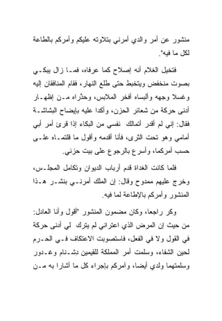 ‫ﻤﻨﺸﻭﺭ ﻋﻥ ﺃﻤﺭ ﻭﺍﻟﺩﻱ ﺃﻤﺭﻨﻲ ﺒﺘﻼﻭﺘﻪ ﻋﻠﻴﻜﻡ ﻭﺃﻤﺭﻜﻡ ﺒﺎﻟﻁﺎﻋﺔ‬
                                             ‫ﻟﻜل ﻤﺎ ﻓﻴﻪ".‬

‫ﻓﺘﺨﻴل ﺍﻟﻐﻼﻡ ﺃﻨﻪ ﺇﺼﻼﺡ ﻜﻤﺎ ﻋ ‪‬ﻓﺎﻩ، ﻓﻤـﺎ ﺯﺍل ﻴﺒﻜـﻲ‬
                   ‫ﺭ‬
‫ﺒﺼﻭﺕ ﻤﻨﺨﻔﺽ ﻭﻴﺘﺨﺒﻁ ﺤﺘﻰ ﻁﻠﻊ ﺍﻟﻨﻬﺎﺭ، ﻓﻘﺎﻡ ﺍﻟﻤﻨﺎﻓﻘﺎﻥ ﺇﻟﻴﻪ‬
‫ﻭﻏﺴﻼ ﻭﺠﻬﻪ ﻭﺃﻟﺒﺴﺎﻩ ﺃﻓﺨﺭ ﺍﻟﻤﻼﺒﺱ، ﻭﺤﺫﺭﺍﻩ ﻤـﻥ ﺇﻅﻬـﺎﺭ‬
              ‫ﱠ‬
‫ﺃﺩﻨﻰ ﺤﺭﻜﺔ ﻤﻥ ﺸﻌﺎﺌﺭ ﺍﻟﺤﺯﻥ، ﻭﺃﻜﺩﺍ ﻋﻠﻴﻪ ﺒﺈﻴﻀﺎﺡ ﺍﻟﺒﺸﺎﺸـﺔ‬
‫ﻓﻘﺎل: ﺇﻨﻲ ﻟﻡ ﺃﻗﺩﺭ ﺃﺘ ‪‬ﺎﻟﻙ ﻨﻔﺴﻲ ﻤﻥ ﺍﻟﺒﻜﺎﺀ ﺇﺫﺍ ﻗﺭﺉ ﺃﻤﺭ ﺃﺒﻲ‬
                               ‫ﻤ ‪‬‬
‫ﺃﻤﺎﻤﻲ ﻭﻫﻭ ﺘﺤﺕ ﺍﻟﺜﺭﻯ، ﻓﺄﻨﺎ ﺃﻗﺩﻤﻪ ﻭﺃﻗﻭل ﻤﺎ ﻗﻠﺘﻤـﺎﻩ ﻋﻠـﻰ‬
          ‫ﺤﺴﺏ ﺃﻤﺭﻜﻤﺎ، ﻭﺃﺴﺭﻉ ﺒﺎﻟﺭﺠﻭﻉ ﻋﻠﻰ ﺒﻴﺕ ﺤﺯﻨﻲ.‬

‫ﻓﻠﻤﺎ ﻜﺎﻨﺕ ﺍﻟﻐﺩﺍﺓ ﻗﺩﻡ ﺃﺭﺒﺎﺏ ﺍﻟﺩﻴﻭﺍﻥ ﻭﺘﻜﺎﻤل ﺍﻟﻤﺠﻠـﺱ،‬
‫ﻭﺨﺭﺝ ﻋﻠﻴﻬﻡ ﻤﻤﺩﻭﺡ ﻭﻗﺎل: ﺇﻥ ﺍﻟﻤﻠﻙ ﺃﻤﺭﻨـﻲ ﺒﻨﺸـﺭ ﻫـﺫﺍ‬
                         ‫ﺍﻟﻤﻨﺸﻭﺭ ﻭﺃﻤﺭﻜﻡ ﺒﺎﻹﻁﺎﻋﺔ ﻟﻤﺎ ﻓﻴﻪ.‬

‫ﻭﻜﺭ ﺭﺍﺠﻌﺎ، ﻭﻜﺎﻥ ﻤﻀﻤﻭﻥ ﺍﻟﻤﻨﺸﻭﺭ "ﺃﻗﻭل ﻭﺃﻨﺎ ﺍﻟﻌﺎﺩل:‬
                                        ‫‪‬‬    ‫‪‬‬
‫ﻤﻥ ﺤﻴﺙ ﺇﻥ ﺍﻟﻤﺭﺽ ﺍﻟﺫﻱ ﺍﻋﺘﺭﺍﻨﻲ ﻟﻡ ﻴﺘﺭﻙ ﻟﻲ ﺃﺩﻨﻰ ﺤﺭﻜﺔ‬
‫ﻓﻲ ﺍﻟﻘﻭل ﻭﻻ ﻓﻲ ﺍﻟﻔﻌل، ﻓﺎﺴﺘﺼﻭﺒﺕ ﺍﻻﻋﺘﻜﺎﻑ ﻓـﻲ ﺍﻟﺤـﺭﻡ‬
‫ﻟﺤﻴﻥ ﺍﻟﺸﻔﺎﺀ، ﻭﺴﻠﻤﺕ ﺃﻤﺭ ﺍﻟﻤﻤﻠﻜﺔ ﻟﻠﻘﻴﻤﻴ‪‬ﻥ ﺩﺸﹾـ ﹶﺎﻡ ﻭ ﹶـ ‪‬ﻭﺭ‬
‫ﹶ‪ ِ  ‬ﻨ ‪ ‬ﻏ ﺩ ‪‬‬
‫ﻭﺴﻠﻤﺘﻬﻤﺎ ﻭﻟﺩﻱ ﺃﻴﻀﺎ، ﻭﺁﻤﺭﻜﻡ ﺒﺈﺠﺭﺍﺀ ﻜل ﻤﺎ ﺃﺸﺎﺭﺍ ﺒﻪ ﻤـﻥ‬
                                   ‫‪‬‬
 