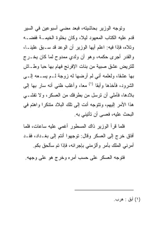 ‫ﻭﺘﻭﺠﻪ ﺍﻟﻭﺯﻴﺭ ﺒﺤﺎﺸﻴﺘﻪ، ﻓﺒﻌﺩ ﻤﻀﻲ ﺃﺴﺒﻭﻋﻴﻥ ﻓﻲ ﺍﻟﺴﻴﺭ‬
‫ﻗﺩﻡ ﻋﻠﻴﻪ ﺍﻟﻜﺘﺎﺏ ﺍﻟﻤﻌﻬﻭﺩ ﻟﻴﻼ، ﻭﻜﺎﻥ ﺒﺨﻠﻭﺓ ﺍﻟﺨﻴﻤـﺔ ﻓﻔﻀـﻪ‬
                          ‫ﹰ‬
‫ﻭﺘﻼﻩ، ﻓﺈﺫﺍ ﻓﻴﻪ: ﺍﻋﻠﻡ ﺃﻴﻬﺎ ﺍﻟﻭﺯﻴﺭ ﺃﻥ ﺍﻟﻭﻋﺩ ﻗﺩ ﺴـﺒﻕ ﻋﻠﻴﻨـﺎ،‬
‫ﻭﺍﻟﻘﺩﺭ ﺃﺠﺭﻯ ﺤﻜﻤﻪ، ﻭﻫﻭ ﺃﻥ ﻭﻟﺩﻱ ﻤﻤﺩﻭﺡ ﻟﻤﺎ ﻜﺎﻥ ﻴﺨـﺭﺝ‬
‫ﻟﻠﺘﺭﻴﺽ ﻋﺸﻕ ﺼﺒﻴﺔ ﻤﻥ ﺒﻨﺎﺕ ﺍﻹﻓﺭﻨﺞ ﻓﻬﺎﻡ ﺒﻬﺎ ﺤﺒﺎ ﻭﻁـﺎﺵ‬
       ‫‪‬‬
‫ﺒﻬﺎ ﻋﺸﻘﺎ، ﻭﻟﻌﻠﻤﻪ ﺃﻨﻲ ﻟﻡ ﺃﺭﻀﻬﺎ ﻟﻪ ﺯﻭﺠﺔ ﻟـﻡ ﻴﺴـﻌﻪ ﺇﻟـﻰ‬
                                             ‫ﹰ‬
                                 ‫)١(‬
‫ﻤﻌﺎ، ﻭﺃﻏﻠﺏ ﻅﻨﻲ ﺃﻨﻪ ﺴﺎﺭ ﺒﻬﺎ ﺇﻟﻰ‬
                            ‫‪‬‬          ‫ﺍﻟﺸﺭﻭﺩ، ﻓﺄﺨﺫﻫﺎ ﻭﺃﺒﻘﺎ‬
                                        ‫‪‬ﹶ‬
‫ﺒﻼﺩﻫﺎ، ﻓﺄﻤﻠﻲ ﺃﻥ ﺘﺭﺴل ﻤﻥ ﺒﻁﺭﻓﻙ ﻤﻥ ﺍﻟﻌﺴﻜﺭ، ﻭﻻ ﺘﻔﺸـﻲ‬
‫ﻫﺫﺍ ﺍﻷﻤﺭ ﺇﻟﻴﻬﻡ، ﻭﺘﺘﻭﺠﻪ ﺃﻨﺕ ﺇﻟﻰ ﺘﻠﻙ ﺍﻟﺒﻼﺩ ﻤﺘﻨﻜﺭﺍ ﻭﺍﻫﺘﻡ ﻓﻲ‬
          ‫‪‬‬
                          ‫ﺍﻟﺒﺤﺙ ﻋﻠﻴﻪ، ﻓﻌﺴﻰ ﺃﻥ ﺘﺄﺘﻴﻨﻲ ﺒﻪ.‬

‫ﻓﻠﻤﺎ ﻗﺭﺃ ﺍﻟﻭﺯﻴﺭ ﺫﺍﻙ ﺍﻟﻤﺴﻁﻭﺭ ﺃﻏﻤﻲ ﻋﻠﻴﻪ ﺴﺎﻋﺎﺕ، ﻓﻠﻤﺎ‬
‫ﺃﻓﺎﻕ ﺨﺭﺝ ﺇﻟﻰ ﺍﻟﻌﺴﻜﺭ ﻭﻗﺎل: ﺘﻭﺠﻬﻭﺍ ﺃﻨﺘﻡ ﺇﻟﻰ ﺒﻐـﺩﺍﺩ، ﻓﻘـﺩ‬
    ‫ﺃﻤﺭﻨﻲ ﺍﻟﻤﻠﻙ ﺒﺄﻤﺭ ﻭﺃﻟﺯﻤﻨﻲ ﺒﺈﺠﺭﺍﺌﻪ، ﻓﺈﺫﺍ ﺘﻡ ﺴﺄﻟﺤﻕ ﺒﻜﻡ.‬

‫ﻓﺘﻭﺠﻪ ﺍﻟﻌﺴﻜﺭ ﻋﻠﻰ ﺤﺴﺏ ﺃﻤﺭﻩ ﻭﺨﺭﺝ ﻫﻭ ﻋﻠﻰ ﻭﺠﻬﻪ.‬




                                                ‫)١( ﺃ ‪‬ﻕ : ﻫ ‪‬ﺏ.‬
                                                  ‫ﺒﹶ ﺭ‬
 