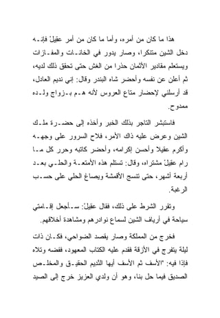 ‫ﻫﺫﺍ ﻤﺎ ﻜﺎﻥ ﻤﻥ ﺃﻤﺭﻩ، ﻭﺃﻤﺎ ﻤﺎ ﻜﺎﻥ ﻤﻥ ﺃﻤﺭ ﻋ ِﻴل ﻓﺈﻨـﻪ‬
      ‫‪‬ﻘ ْ‬
‫ﺩﺨل ﺍﻟﺸﻴﻥ ﻤﺘﻨﻜﺭﺍ، ﻭﺼﺎﺭ ﻴﺩﻭﺭ ﻓﻲ ﺍﻟﺨﺎﻨـﺎﺕ ﻭﺍﻟﻤﻔـﺎﺯﺍﺕ‬
                                   ‫‪‬‬
‫ﻭﻴﺴﺘﻌﻠﻡ ﻤﻘﺎﺩﻴﺭ ﺍﻷﺜﻤﺎﻥ ﺤﺫﺭﺍ ﻤﻥ ﺍﻟﻐﺵ ﺤﺘﻰ ﺘﺤﻘﻕ ﺫﻟﻙ ﻟﺩﻴﻪ،‬
                            ‫‪‬‬
‫ﺜﻡ ﺃﻋﻠﻥ ﻋﻥ ﻨﻔﺴﻪ ﻭﺃﺤﻀﺭ ﺸﺎﻩ ﺍﻟﺒﻨﺩﺭ ﻭﻗﺎل: ﺇﻨﻲ ﻨﺩﻴﻡ ﺍﻟﻌﺎﺩل،‬
‫ﻗﺩ ﺃﺭﺴﻠﻨﻲ ﻹﺤﻀﺎﺭ ﻤﺘﺎﻉ ﺍﻟﻌﺭﻭﺱ ﻷﻨﻪ ﻫـﻡ ﺒـﺯﻭﺍﺝ ﻭﻟـﺩﻩ‬
                                                ‫ﻤﻤﺩﻭﺡ.‬

‫ﻓﺎﺴﺘﺒﺸﺭ ﺍﻟﺘﺎﺠﺭ ﺒﺫﻟﻙ ﺍﻟﺨﺒﺭ ﻭﺃﺨﺫﻩ ﺇﻟﻰ ﺤﻀـﺭﺓ ﻤﻠـﻙ‬
‫ﺍﻟﺸﻴﻥ ﻭﻋﺭﺽ ﻋﻠﻴﻪ ﺫﺍﻙ ﺍﻷﻤﺭ، ﻓﻼﺡ ﺍﻟﺴﺭﻭﺭ ﻋﻠﻰ ﻭﺠﻬـﻪ‬
‫ﻭﺃﻜﺭﻡ ‪‬ﻘﻴﻼ ﻭﺃﺤﺴﻥ ﺇﻜﺭﺍﻤﻪ، ﻭﺃﺤﻀﺭ ﻜﺎﺘﺒﻪ ﻭﺤﺭﺭ ﻜل ﻤـﺎ‬
                                      ‫ﻋ ﹰ‬
‫ﺭﺍﻡ ﻋ ِﻴل ﻤﺸﺘﺭﺍﻩ، ﻭﻗﺎل: ﺘﺴﺘﻠﻡ ﻫﺫﻩ ﺍﻷﻤﺘﻌـﺔ ﻭﺍﻟﺤﻠـﻲ ﺒﻌـﺩ‬
                                             ‫‪‬ﻘ ْ‬
‫ﺃﺭﺒﻌﺔ ﺃﺸﻬﺭ، ﺤﺘﻰ ﹸﻨﺴﺞ ﺍﻷﻗﻤﺸﺔ ﻭﻴﺼﺎﻍ ﺍﻟﺤﻠﻲ ﻋﻠﻰ ﺤﺴـﺏ‬
                               ‫ﺘ‬
                                                ‫ﺍﻟﺭﻏﺒﺔ.‬

‫ﻭﺘﻘﺭﺭ ﺍﻟﺸﺭﻁ ﻋﻠﻰ ﺫﻟﻙ، ﻓﻘﺎل ﻋ ِﻴل: ﺴـﺄﺠﻌل ﺇﻗـﺎﻤﺘﻲ‬
                ‫‪‬ﻘ ْ‬
  ‫ﺴﻴﺎﺤﺔ ﻓﻲ ﺃﺭﻴﺎﻑ ﺍﻟﺸﻴﻥ ﻟﺴﻤﺎﻉ ﻨﻭﺍﺩﺭﻫﻡ ﻭﻤﺸﺎﻫﺩﺓ ﺃﺨﻼﻗﻬﻡ.‬

‫ﻓﺨﺭﺝ ﻤﻥ ﺍﻟﻤﻤﻠﻜﺔ ﻭﺼﺎﺭ ﻴﻘﺼﺩ ﺍﻟﻀﻭﺍﺤﻲ، ﻓﻜـﺎﻥ ﺫﺍﺕ‬
‫ﻟﻴﻠﺔ ﻴﺘﻔﺭﺝ ﻓﻲ ﺍﻷﺯﻗﺔ ﻓﻘﺩﻡ ﻋﻠﻴﻪ ﺍﻟﻜﺘﺎﺏ ﺍﻟﻤﻌﻬﻭﺩ، ﻓﻔﻀﻪ ﻭﺘﻼﻩ‬
‫ﻓﺈﺫﺍ ﻓﻴﻪ: "ﺍﻷﺴﻑ ﺜﻡ ﺍﻷﺴﻑ ﺃﻴﻬﺎ ﺍﻟﻨ ِﻴﻡ ﺍﻟﺤﻘﻴـﻕ ﻭﺍﻟﻤﺨﻠـﺹ‬
                 ‫ﱠﺩ ‪‬‬
‫ﺍﻟﺼﺩﻴﻕ ﻓﻴﻤﺎ ﺤل ﺒﻨﺎ، ﻭﻫﻭ ﺃﻥ ﻭﻟﺩﻱ ﺍﻟﻌﺯﻴﺯ ﺨﺭﺝ ﺇﻟﻰ ﺍﻟﺼﻴﺩ‬
 