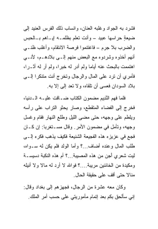 ‫ﻓﺸﺭﺩ ﺒﻪ ﺍﻟﺠﻭﺍﺩ ﻭﻏﻠﺒﻪ ﺍﻟﻌﻨﺎﻥ، ﻭﺍﻨﺴﺎﺏ ﺫﻟﻙ ﺍﻟﻔﺭﺱ ﺍﻟﻌﻨﻴﺩ ﺇﻟﻰ‬
‫ﻀﻴﻌﺔ ﺤﺭﺍﺴﻬﺎ ﻋﺒﻴﺩ – ﻭﺃﻨﺕ ﺘﻌﻠﻡ ﺒﻅﻠﻤـﻪ ﺇﻴـﺎﻫﻡ ﺒـﺎﻟﺤﺒﺱ‬
                                              ‫ٍ‬
‫ﻭﺍﻟﻀﺭﺏ ﺒﻼ ﺠﺭﻡ – ﻓﺎﻏﺘﻨﻤﻭﺍ ﻓﺭﺼﺔ ﺍﻻﻨﺘﻘﺎﻡ، ﻭﺃﻏﻠﺏ ﻅﻨـﻲ‬
‫ﺃﻨﻬﻡ ﺃﺨﺫﻭﻩ ﻭﺸﺭﺩﻭﻩ ﻤﻊ ﺍﻟﺒﻌﺽ ﻤﻨﻬﻡ ﺇﻟـﻰ ﺒﻼﺩﻫـﻡ، ﻷﻨـﻲ‬
‫ﺍﻫﺘﻤﻤﺕ ﺒﺎﻟﺒﺤﺙ ﻋﻨﻪ ﺃﻴﺎﻤﺎ ﻭﻟﻡ ﺃﺩﺭ ﻟﻪ ﺨﺒﺭﺍ، ﻭﻟﻡ ﺃﺭ ﻟﻪ ﺃﺜـﺭﺍ،‬
  ‫‪‬‬       ‫‪‬‬        ‫‪‬‬               ‫‪‬‬
‫ﻓﺄﻤﺭﻱ ﺃﻥ ﺘﺭﺩ ﻋﻠﻰ ﺍﻟﻤﺎل ﻭﺍﻟﺭﺠﺎل ﻭﺘﺨﺭﺝ ﺃﻨﺕ ﻤﺘﻨﻜﺭﺍ ﺇﻟـﻰ‬
      ‫‪‬‬                             ‫‪‬‬
            ‫ﺒﻼﺩ ﺍﻟﺴﻭﺩﺍﻥ ﻓﻌﺴﻰ ﺃﻥ ﺘﻠﻘﺎﻩ، ﻭﻻ ﺘﻌﺩ ﺇﻟﻰ ﺇﻻ ﺒﻪ.‬
                   ‫‪‬‬

‫ﻓﻠﻤﺎ ﻓﻬﻡ ﺍﻟﻨ ِﻴﻡ ﻤﻀﻤﻭﻥ ﺍﻟﻜﺘﺎﺏ ﻀـﺎﻗﺕ ﻋﻠﻴـﻪ ﺍﻟـﺩﻨﻴﺎ،‬
                                  ‫ﱠﺩ ‪‬‬
‫ﻓﺨﺭﺝ ﺇﻟﻰ ﺍﻟﻔﻀﺎﺀ ﺍﻟﻤﺘﻘﻁﻊ، ﻭﺼﺎﺭ ﻴﺤﺜﻭ ﺍﻟﺘﺭﺍﺏ ﻋﻠﻰ ﺭﺃﺴﻪ‬
‫ﻭﻴﻠﻁﻡ ﻋﻠﻰ ﻭﺠﻬﻪ، ﺤﺘﻰ ﻤﻀﻰ ﺍﻟﻠﻴل ﻭﻁﻠﻊ ﺍﻟﻨﻬﺎﺭ ﻓﻘﺎﻡ ﻭﻏﺴل‬
‫ﻭﺠﻬﻪ، ﻭﺘﺄﻤل ﻓﻲ ﻤﻀﻤﻭﻥ ﺍﻷﻤﺭ. ﻭﻗﺎل ﻤﺴـﺘﻐﺭﺒﺎ: ﺇﻥ ﻜـﺎﻥ‬
          ‫‪‬‬
‫ﻓﺠﻊ ﻓﻲ ﻋﺯﻴﺯﻩ ﻫﺫﻩ ﺍﻟﻔﺠﻴﻌﺔ ﺍﻟﺸﻨﻴﻌﺔ ﻓﻜﻴﻑ ﻴﺫﻫﺏ ﻓﻜﺭﻩ ﺇﻟـﻰ‬
‫ﻁﻠﺏ ﺍﻟﻤﺎل ﻭﻋﻨﺩﻩ ﺃﻀﺎﻑ...؟ ﻭﺃﻤﺎ ﺍﻟﻭﻟﺩ ﻓﻠﻡ ﻴﻜﻥ ﻟﻪ ﺴـﻭﺍﻩ،‬
‫ﻟﻴﺕ ﺸﻌﺭﻱ ﺃﺠ ‪ ‬ﻤﻥ ﻫﺫﻩ ﺍﻟﻤﺼﻴﺒﺔ...؟ ﺃﻡ ﻫﺫﻩ ﺍﻟﻨﻜﺒﺔ ﺩﺴﻴﺴـﺔ‬
                                        ‫َ ‪‬ﻥ‬
‫ﻭﻤﻜﻴﺩﺓ ﻤﻥ ﺍﻟﺨﺎﺌﻨﻴﻥ ﻤﺭﻴﺒﺔ....؟ ﻓﻭﺍﷲ ﻻ ﺃﺭﺩ ﻟﻪ ﻤﺎﻻ ﻭﻻ ﺃﻨﻴﻠﻪ‬
         ‫ﹰ‬
                         ‫ﻤﻨﺎﻻ ﺤﺘﻰ ﺃﻗﻑ ﻋﻠﻰ ﺤﻘﻴﻘﺔ ﺍﻟﺤﺎل.‬
                                                  ‫ﹰ‬

‫ﻭﻜﺎﻥ ﻤﻌﻪ ﻋﺸﺭﺓ ﻤﻥ ﺍﻟﺭﺠﺎل، ﻓﺠﻬﺯﻫﻡ ﺇﻟﻰ ﺒﻐﺩﺍﺩ ﻭﻗﺎل:‬
  ‫ﺇﻨﻲ ﺴﺄﻟﺤﻕ ﺒﻜﻡ ﺒﻌﺩ ﺇﺘﻤﺎﻡ ﻤﺄﻤﻭﺭﻴﺘﻲ ﻋﻠﻰ ﺤﺴﺏ ﺃﻤﺭ ﺍﻟﻤﻠﻙ.‬
 