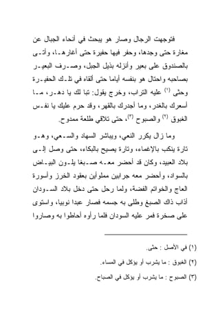 ‫ﻓﺘﻭﺠﻬﺕ ﺍﻟﺭﺠﺎل ﻭﺼﺎﺭ ﻫﻭ ﻴﺒﺤﺙ ﻓﻲ ﺃﻨﺤﺎﺀ ﺍﻟﺠﺒﺎل ﻋﻥ‬
‫ﻤﻐﺎﺭﺓ ﺤﺘﻰ ﻭﺠﺩﻫﺎ، ﻭﺤﻔﺭ ﻓﻴﻬﺎ ‪‬ﻔﻴ ‪‬ﺓ ﺤﺘﻰ ﺃﻏﺎﺭﻫـﺎ، ﻭﺃﺘـﻰ‬
                    ‫ﺤ ﺭ‬
‫ﺒﺎﻟﺼﻨﺩﻭﻕ ﻋﻠﻰ ﺒﻌﻴﺭ ﻭﺃﻨﺯﻟﻪ ﺒﺫﻴل ﺍﻟﺠﺒل، ﻭﺼـﺭﻑ ﺍﻟﺒﻌﻴـﺭ‬
‫ﺒﺼﺎﺤﺒﻪ ﻭﺍﺤﺘﺎل ﻫﻭ ﺒﻨﻔﺴﻪ ﺃﻴﺎﻤﺎ ﺤﺘﻰ ﺃﻟﻘﺎﻩ ﻓﻲ ﺘﻠـﻙ ﺍﻟ ‪‬ﻔﻴـ ‪‬ﺓ‬
 ‫ﺤ ﺭ‬                          ‫‪‬‬
                                                  ‫)١(‬
‫ﻋﻠﻴﻪ ﺍﻟﺘﺭﺍﺏ، ﻭﺨﺭﺝ ﻴﻘﻭل: ﺘﺒﺎ ﻟﻙ ﻴﺎ ﺩﻫـﺭ، ﻤـﺎ‬
                 ‫‪‬‬                                      ‫ﻭﺤﺜﻰ‬
‫ﺃﺴﻌﺭﻙ ﺒﺎﻟﻐﺩﺭ، ﻭﻤﺎ ﺃﺠﺩﺭﻙ ﺒﺎﻟﻘﻬﺭ، ﻭﻗﺩ ﺤﺭﻡ ﻋﻠﻴﻙ ﻴﺎ ﻨﻔـﺱ‬
         ‫ﻭﺍﻟﺼﺒﻭﺡ )٣(، ﺤﺘﻰ ﺘﻼﻗﻲ ﻁﻠﻌﺔ ﻤﻤﺩﻭﺡ.‬       ‫)٢(‬
                                                        ‫ﺍﻟﻐﺒﻭﻕ‬

‫ﻭﻤﺎ ﺯﺍل ﻴﻜﺭﺭ ﺍﻟﻨﻌﻲ، ﻭﻴﺒﺎﺸﺭ ﺍﻟﺴﻬﺎﺩ ﻭﺍﻟﺴـﻌﻲ، ﻭﻫـﻭ‬
‫ﺘﺎﺭﺓ ﻴﻨﻜﺏ ﺒﺎﻹﻏﻤﺎﺀ، ﻭﺘﺎﺭﺓ ﻴﺼﻴﺢ ﺒﺎﻟﺒﻜﺎﺀ، ﺤﺘﻰ ﻭﺼل ﺇﻟـﻰ‬
‫ﺒﻼﺩ ﺍﻟﻌﺒﻴﺩ، ﻭﻜﺎﻥ ﻗﺩ ﺃﺤﻀﺭ ﻤﻌـﻪ ﺼـﺒﻐﺎ ﻴﻠـﻭﻥ ﺍﻟﺒﻴـﺎﺽ‬
               ‫ﹰ‬
‫ﺒﺎﻟﺴﻭﺍﺩ، ﻭﺃﺤﻀﺭ ﻤﻌﻪ ﺠﺭﺍﺒﻴﻥ ﻤﻤﻠﻭﺃﻴﻥ ﺒﻌﻘﻭﺩ ﺍﻟﺨﺭﺯ ﻭﺃﺴﻭﺭﺓ‬
‫ﺍﻟﻌﺎﺝ ﻭﺍﻟﺨﻭﺍﺘﻡ ﺍﻟﻔﻀﺔ، ﻭﻟﻤﺎ ﺭﺤل ﺤﺘﻰ ﺩﺨل ﺒﻼﺩ ﺍﻟﺴـﻭﺩﺍﻥ‬
‫ﺃﺫﺍﺏ ﺫﺍﻙ ﺍﻟﺼﺒﻎ ﻭﻁﻠﻰ ﺒﻪ ﺠﺴﻤﻪ ﻓﺼﺎﺭ ﻋﺒﺩﺍ ﻨﻭﺒﻴﺎ، ﻭﺍﺴﺘﻭﻯ‬
         ‫‪‬‬     ‫‪‬‬
‫ﻋﻠﻰ ﺼﺨﺭﺓ ﻓﻤﺭ ﻋﻠﻴﻪ ﺍﻟﺴﻭﺩﺍﻥ ﻓﻠﻤﺎ ﺭﺃﻭﻩ ﺃﺤﺎﻁﻭﺍ ﺒﻪ ﻭﺼﺎﺭﻭﺍ‬


                                          ‫)١( ﻓﻲ ﺍﻷﺼل : ﺤﺜﻰ.‬

                        ‫)٢( ﺍﻟﻐﺒﻭﻕ : ﻤﺎ ﻴﺸﺭﺏ ﺃﻭ ﻴﺅﻜل ﻓﻲ ﺍﻟﻤﺴﺎﺀ.‬

                      ‫)٣( ﺍﻟﺼﺒﻭﺡ : ﻤﺎ ﻴﺸﺭﺏ ﺃﻭ ﻴﺅﻜل ﻓﻲ ﺍﻟﺼﺒﺎﺡ.‬
 