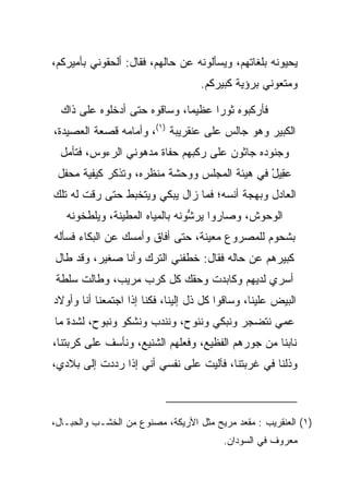 ‫ﻴﺤﻴﻭﻨﻪ ﺒﻠﻐﺎﺘﻬﻡ، ﻭﻴﺴﺄﻟﻭﻨﻪ ﻋﻥ ﺤﺎﻟﻬﻡ، ﻓﻘﺎل: ﺃﻟﺤﻘﻭﻨﻲ ﺒﺄﻤﻴﺭﻜﻡ،‬
                                   ‫ﻭﻤﺘﻌﻭﻨﻲ ﺒﺭﺅﻴﺔ ﻜﺒﻴﺭﻜﻡ.‬

  ‫ﻓﺄﺭﻜﺒﻭﻩ ﺜﻭﺭﺍ ﻋﻅﻴﻤﺎ، ﻭﺴﺎﻗﻭﻩ ﺤﺘﻰ ﺃﺩﺨﻠﻭﻩ ﻋﻠﻰ ﺫﺍﻙ‬
                              ‫‪‬‬     ‫‪‬‬
‫ﺍﻟﻜﺒﻴﺭ ﻭﻫﻭ ﺠﺎﻟﺱ ﻋﻠﻰ ﻋﻨﻘﺭﻴﺒﺔ )١(، ﻭﺃﻤﺎﻤﻪ ﻗﺼﻌﺔ ﺍﻟﻌﺼﻴﺩﺓ،‬
  ‫ﻭﺠﻨﻭﺩﻩ ﺠﺎﺜﻭﻥ ﻋﻠﻰ ﺭﻜﺒﻬﻡ ﺤﻔﺎﺓ ﻤﺩﻫﻭﻨﻲ ﺍﻟﺭﺀﻭﺱ، ﻓﺘﺄﻤل‬
 ‫ﻋ ِﻴل ﻓﻲ ﻫﻴﺌﺔ ﺍﻟﻤﺠﻠﺱ ﻭﻭﺤﺸﺔ ﻤﻨﻅﺭﻩ، ﻭﺘﺫﻜﺭ ﻜﻴﻔﻴﺔ ﻤﺤﻔل‬
                                              ‫‪‬ﻘ ْ‬
‫ﺍﻟﻌﺎﺩل ﻭﺒﻬﺠﺔ ﺃﻨﺴﻪ؛ ﻓﻤﺎ ﺯﺍل ﻴﺒﻜﻲ ﻭﻴﺘﺨﺒﻁ ﺤﺘﻰ ﺭﻗﺕ ﻟﻪ ﺘﻠﻙ‬
   ‫ﺍﻟﻭﺤﻭﺵ، ﻭﺼﺎﺭﻭﺍ ﻴﺭﺸﻭﻨﻪ ﺒﺎﻟﻤﻴﺎﻩ ﺍﻟﻤﻁﻴﻨﺔ، ﻭﻴﻠﻁﺨﻭﻨﻪ‬
                                ‫ﱡ‬
‫ﺒﺸﺤﻭﻡ ﻟﻠﻤﺼﺭﻭﻉ ﻤﻌﻴﻨﺔ، ﺤﺘﻰ ﺃﻓﺎﻕ ﻭﺃﻤﺴﻙ ﻋﻥ ﺍﻟﺒﻜﺎﺀ ﻓﺴﺄﻟﻪ‬
‫ﻜﺒﻴﺭﻫﻡ ﻋﻥ ﺤﺎﻟﻪ ﻓﻘﺎل: ﺨﻁﻔﻨﻲ ﺍﻟﺘﺭﻙ ﻭﺃﻨﺎ ﺼﻐﻴﺭ، ﻭﻗﺩ ﻁﺎل‬
‫ﺃﺴﺭﻱ ﻟﺩﻴﻬﻡ ﻭﻜﺎﺒﺩﺕ ﻭﺤﻘﻙ ﻜل ﻜﺭﺏ ﻤﺭﻴﺏ، ﻭﻁﺎﻟﺕ ﺴﻠﻁﺔ‬
                             ‫ﹸ‬
‫ﺍﻟﺒﻴﺽ ﻋﻠﻴﻨﺎ، ﻭﺴﺎﻗﻭﺍ ﻜل ﺫل ﺇﻟﻴﻨﺎ، ﻓﻜﻨﺎ ﺇﺫﺍ ﺍﺠﺘﻤﻌﻨﺎ ﺃﻨﺎ ﻭﺃﻭﻻﺩ‬
‫ﻋﻤﻲ ﻨﺘﻀﺠﺭ ﻭﻨﺒﻜﻲ ﻭﻨﻨﻭﺡ، ﻭﻨﻨﺩﺏ ﻭﻨﺸﻜﻭ ﻭﻨﺒﻭﺡ، ﻟﺸﺩﺓ ﻤﺎ‬
‫ﻨﺎﺒﻨﺎ ﻤﻥ ﺠﻭﺭﻫﻡ ﺍﻟﻔﻅﻴﻊ، ﻭﻓﻌﻠﻬﻡ ﺍﻟﺸﻨﻴﻊ، ﻭﻨﺄﺴﻑ ﻋﻠﻰ ﻜﺭﺒﺘﻨﺎ،‬
‫ﻭﺫﻟﻨﺎ ﻓﻲ ﻏﺭﺒﺘﻨﺎ، ﻓﺂﻟﻴﺕ ﻋﻠﻰ ﻨﻔﺴﻲ ﺃﻨﻲ ﺇﺫﺍ ﺭﺩﺩﺕ ﺇﻟﻰ ﺒﻼﺩﻱ،‬



‫)١( ﺍﻟﻌﻨﻘﺭﻴﺏ : ﻤﻘﻌﺩ ﻤﺭﻴﺢ ﻤﺜل ﺍﻷﺭﻴﻜﺔ، ﻤﺼﻨﻭﻉ ﻤﻥ ﺍﻟﺨﺸـﺏ ﻭﺍﻟﺤﺒـﺎل،‬
                                         ‫ﻤﻌﺭﻭﻑ ﻓﻲ ﺍﻟﺴﻭﺩﺍﻥ.‬
 