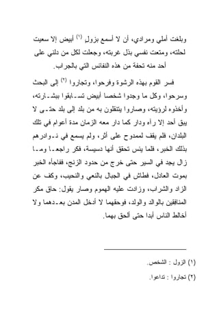 ‫)١(‬
‫ﺃﺒﻴﺽ ﺇﻻ ﺴﻌﻴﺕ‬              ‫ﻭﺒﻠﻐﺕ ﺃﻤﻠﻲ ﻭﻤﺭﺍﺩﻱ، ﺃﻥ ﻻ ﺃﺴﻤﻊ ﺒﺯﻭل‬
                          ‫‪ٍ‬‬
‫ﻟﺤﻠﺘﻪ، ﻭﻤﺘﻌﺕ ﻨﻔﺴﻲ ﺒﺫل ﻏﺭﺒﺘﻪ، ﻭﺠﻌﻠﺕ ﻟﻜل ﻤﻥ ﺩﻟﻨﻲ ﻋﻠﻰ‬
       ‫ﺃﺤﺩ ﻤﻨﻪ ﺘﺤﻔﺔ ﻤﻥ ﻫﺫﻩ ﺍﻟﻨﻔﺎﺌﺱ ﺍﻟﺘﻲ ﺒﺎﻟﺠﺭﺍﺏ.‬
            ‫)٢(‬
‫ﺇﻟﻰ ﺍﻟﺒﺤﺙ‬         ‫ﻓﺴﺭ ﺍﻟﻘﻭﻡ ﺒﻬﺫﻩ ﺍﻟﺭﺸﻭﺓ ﻭﻓﺭﺤﻭﺍ، ﻭﺘﺠﺎﺭﻭﺍ‬
‫ﻭﺴﺭﺤﻭﺍ، ﻭﻜل ﻤﺎ ﻭﺠﺩﻭﺍ ﺸﺨﺼﺎ ﺃﺒﻴﺽ ﺘﺴـﺎﺒﻘﻭﺍ ﺒﺒﺸـﺎﺭﺘﻪ،‬
                         ‫‪‬‬
‫ﻭﺃﺨﺫﻭﻩ ﻟﺭﺅﻴﺘﻪ، ﻭﺼﺎﺭﻭﺍ ﻴﺘﻨﻘﻠﻭﻥ ﺒﻪ ﻤﻥ ﺒﻠﺩ ﺇﻟﻰ ﺒﻠﺩ ﺤﺘـﻰ ﻻ‬
‫ﻴﺒﻕ ﺃﺤﺩ ﺇﻻ ﺭﺁﻩ ﻭﺩﺍﺭ ﻜﻤﺎ ﺩﺍﺭ ﻤﻌﻪ ﺍﻟﺯﻤﺎﻥ ﻤﺩﺓ ﺃﻋﻭﺍﻡ ﻓﻲ ﺘﻠﻙ‬
‫ﺍﻟﺒﻠﺩﺍﻥ، ﻓﻠﻡ ﻴﻘﻑ ﻟﻤﻤﺩﻭﺡ ﻋﻠﻰ ﺃﺜﺭ، ﻭﻟﻡ ﻴﺴﻤﻊ ﻓﻲ ﻨـﻭﺍﺩﺭﻫﻡ‬
‫ﺒﺫﻟﻙ ﺍﻟﺨﺒﺭ، ﻓﻠﻤﺎ ﻴﺌﺱ ﺘﺤﻘﻕ ﺃﻨﻬﺎ ﺩﺴﻴﺴﺔ، ﻓﻜﺭ ﺭﺍﺠ ‪‬ـﺎ ﻭﻤـﺎ‬
       ‫ﻌ‬     ‫‪‬‬
‫ﺯﺍل ﻴﺠﺩ ﻓﻲ ﺍﻟﺴﻴﺭ ﺤﺘﻰ ﺨﺭﺝ ﻤﻥ ﺤﺩﻭﺩ ﺍﻟﺯﻨﺞ، ﻓﻔﺎﺠﺄﻩ ﺍﻟﺨﺒﺭ‬
                                             ‫ِ‪‬‬
‫ﺒﻤﻭﺕ ﺍﻟﻌﺎﺩل، ﻓﻁﺎﺵ ﻓﻲ ﺍﻟﺠﺒﺎل ﺒﺎﻟﻨﻌﻲ ﻭﺍﻟﻨﺤﻴﺏ، ﻭﻜﻑ ﻋﻥ‬
‫ﺍﻟﺯﺍﺩ ﻭﺍﻟﺸﺭﺍﺏ، ﻭﺯﺍﺩﺕ ﻋﻠﻴﻪ ﺍﻟﻬﻤﻭﻡ ﻭﺼﺎﺭ ﻴﻘﻭل: ﺤﺎﻕ ﻤﻜﺭ‬
‫ﺍﻟ ‪‬ﻨﺎﻓﻘﻴ‪‬ﻥ ﺒﺎﻟﻭﺍﻟﺩ ﻭﺍﻟﻭﻟﺩ، ﻓﻭﺤﻘﻬﻤﺎ ﻻ ﺃﺩﺨل ﺍﻟﻤﺩﻥ ﺒﻌـﺩﻫﻤﺎ ﻭﻻ‬
                                                   ‫ﻤ ِﹶ‬
                               ‫ﺃﺨﺎﻟﻁ ﺍﻟﻨﺎﺱ ﺃﺒﺩﺍ ﺤﺘﻰ ﺃﻟﺤﻕ ﺒﻬﻤﺎ.‬
                                               ‫‪‬‬




                                               ‫)١( ﺍﻟﺯﻭل : ﺍﻟﺸﺨﺹ.‬
                                                          ‫‪‬‬

                                                ‫)٢( ﺘﺠﺎﺭﻭﺍ : ﺘﺩﺍﻋﻭﺍ.‬
 