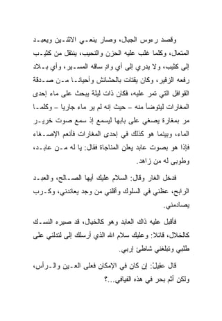 ‫ﻭﻗﺼﺩ ﺭﺀﻭﺱ ﺍﻟﺠﺒﺎل، ﻭﺼﺎﺭ ﻴﻨﻌـﻲ ﺍﻻﺜﻨـﻴﻥ ﻭﻴﻌﺒـﺩ‬
‫ﺍﻟﻤﺘﻌﺎل، ﻭﻜﻠﻤﺎ ﻏﻠﺏ ﻋﻠﻴﻪ ﺍﻟﺤﺯﻥ ﻭﺍﻟﻨﺤﻴﺏ، ﻴﻨﺘﻘل ﻤﻥ ﻜﺜﻴـﺏ‬
‫ﺇﻟﻰ ﻜﺜﻴﺏ، ﻭﻻ ﻴﺩﺭﻱ ﺇﻟﻰ ﺃﻱ ﻭﺍﺩ ﺴﺎﻗﻪ ﺍﻟﻤﺴـﻴﺭ، ﻭﺃﻱ ﺒـﻼﺩ‬
                       ‫ٍ‬
‫ﺭﻓﻌﻪ ﺍﻟﺯﻓﻴﺭ، ﻭﻜﺎﻥ ﻴﻘﺘﺎﺕ ﺒﺎﻟﺤﺸﺎﺌﺵ ﻭﺃﺤﻴﺎ ﹰـﺎ ﻤـﻥ ﺼـﺩﻗﺔ‬
            ‫ﻨ‬
‫ﺍﻟﻘﻭﺍﻓل ﺍﻟﺘﻲ ﺘﻤﺭ ﻋﻠﻴﻪ، ﻓﻜﺎﻥ ﺫﺍﺕ ﻟﻴﻠﺔ ﻴﺒﺤﺙ ﻋﻠﻰ ﻤﺎﺀ ﺇﺤﺩﻯ‬
‫ﺍﻟﻤﻐﺎﺭﺍﺕ ﻟﻴﺘﻭﻀﺄ ﻤﻨﻪ – ﺤﻴﺙ ﺇﻨﻪ ﻟﻡ ﻴﺭ ﻤﺎﺀ ﺠﺎﺭﻴﺎ – ﻭﻜﻠﻤـﺎ‬
          ‫‪‬‬        ‫‪‬‬
‫ﻤﺭ ﺒﻤﻐﺎﺭﺓ ﻴﺼﻐﻲ ﻋﻠﻰ ﺒﺎﺒﻬﺎ ﻟﻴﺴﻤﻊ ﺇﺫ ﺴﻤﻊ ﺼﻭﺕ ﺨﺭﻴـﺭ‬
              ‫ﹾ‬                              ‫‪‬‬
‫ﺍﻟﻤﺎﺀ، ﻭﺒﻴﻨﻤﺎ ﻫﻭ ﻜﺫﻟﻙ ﻓﻲ ﺇﺤﺩﻯ ﺍﻟﻤﻐﺎﺭﺍﺕ ﻓﺄﻨﻌﻡ ﺍﻹﺼـﻐﺎﺀ‬
‫ﻓﺈﺫﺍ ﻫﻭ ﺒﺼﻭﺕ ﻋﺎﺒﺩ ﻴﻌﻠﻥ ﺍﻟﻤﻨﺎﺠﺎﺓ ﻓﻘﺎل: ﻴﺎ ﻟﻪ ﻤـﻥ ﻋﺎﺒـﺩ،‬
                                   ‫ﻭﻁﻭﺒﻰ ﻟﻪ ﻤﻥ ﺯﺍﻫﺩ.‬

‫ﻓﺩﺨل ﺍﻟﻐﺎﺭ ﻭﻗﺎل: ﺍﻟﺴﻼﻡ ﻋﻠﻴﻙ ﺃﻴﻬﺎ ﺍﻟﺼـﺎﻟﺢ، ﻭﺍﻟﻌﺒـﺩ‬
‫ﺍﻟﺭﺍﺒﺢ، ﻋﻅﻨﻲ ﻓﻲ ﺍﻟﺴﻠﻭﻙ ﻭﺃﻗﻠﻨﻲ ﻤﻥ ﻭﺠﺩ ﻴﻌﺎﻨﺩﻨﻲ، ﻭﻜـﺭﺏ‬
                                             ‫ﻴﺼﺎﺩﻤﻨﻲ.‬

‫ﻓﺄﻗﺒل ﻋﻠﻴﻪ ﺫﺍﻙ ﺍﻟﻌﺎﺒﺩ ﻭﻫﻭ ﻜﺎﻟﺨﻴﺎل، ﻗﺩ ﺼﻴﺭﻩ ﺍﻟﻨﺴـﻙ‬
‫ﻜﺎﻟﺨﻼل، ﻗﺎﺌﻼ: ﻭﻋﻠﻴﻙ ﺴﻼﻡ ﺍﷲ ﺍﻟﺫﻱ ﺃﺭﺴﻠﻙ ﺇﻟﻰ ﻟﺘﺩﻟﻨﻲ ﻋﻠﻰ‬
           ‫‪‬‬                            ‫ﹰ‬
                             ‫ﻁﻠﺒﻲ ﻭﺘﺒﻠﻐﻨﻲ ﺸﺎﻁﺊ ﺇﺭﺒﻲ.‬

‫ﻗﺎل ﻋ ِﻴل: ﺇﻥ ﻜﺎﻥ ﻓﻲ ﺍﻹﻤﻜﺎﻥ ﻓﻌﻠﻰ ﺍﻟﻌـﻴﻥ ﻭﺍﻟـﺭﺃﺱ،‬
                                       ‫‪‬ﻘ ْ‬
                        ‫ﻭﻟﻜﻥ ﺃﺜﻡ ﺒﺤﺭ ﻓﻲ ﻫﺫﻩ ﺍﻟﻔﻴﺎﻓﻲ...؟‬
                                               ‫ﹶ‪‬‬
 