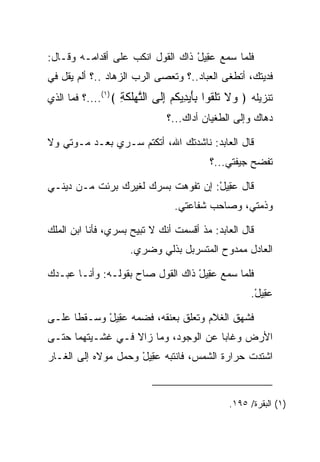 ‫ﻓﻠﻤﺎ ﺴﻤﻊ ﻋ ِﻴل ﺫﺍﻙ ﺍﻟﻘﻭل ﺍﻨﻜﺏ ﻋﻠﻰ ﺃﻗﺩﺍﻤـﻪ ﻭﻗـﺎل:‬
                                  ‫‪‬ﻘ ْ‬
‫ﻓﺩﻴﺘﻙ، ﺃﺘﻁﻐﻰ ﺍﻟﻌ ‪‬ﺎﺩ..؟ ﻭﺘﻌﺼﻰ ﺍﻟﺭﺏ ﺍﻟﺯﻫﺎﺩ ..؟ ﺃﻟﻡ ﻴﻘل ﻓﻲ‬
                      ‫‪‬‬               ‫‪‬ﺒ‬
‫ﺘﻨﺯﻴﻠﻪ ﴿ ‪‬ﻻ ﺘﻠ ﹸﻭﺍ ﺒﺄﻴ ِﻴﻜﻡ ﺇﹶﻰ ﺍﻟﺘﻬﻠﻜ ِ ﴾)١(....؟ ﻓﻤﺎ ﺍﻟﺫﻱ‬
                   ‫ﻭ ﹶ ﹸ ﹾﻘ َِ ‪‬ﺩ ﹸ ‪ِ ‬ﻟ ﱠ ‪‬ﹸ ﹶﺔ‬
                               ‫ﺩﻫﺎﻙ ﻭﺇﻟﻰ ﺍﻟﻁﻐﻴﺎﻥ ﺃﺩﺍﻙ...؟‬

‫ﻗﺎل ﺍﻟﻌﺎﺒﺩ: ﻨﺎﺸﺩﺘﻙ ﺍﷲ، ﺃﺘﻜﺘﻡ ﺴـﺭﻱ ﺒﻌـﺩ ﻤـﻭﺘﻲ ﻭﻻ‬
                                          ‫ﺘﻔﻀﺢ ﺠﻴﻔﺘﻲ...؟‬

‫ﻗﺎل ﻋ ِﻴل: ﺇﻥ ﺘﻔﻭﻫﺕ ﺒﺴﺭﻙ ﻟﻐﻴﺭﻙ ﺒﺭﺌﺕ ﻤـﻥ ﺩﻴﻨـﻲ‬
                                    ‫‪‬ﻘ ْ‬
                                 ‫ﻭﺫﻤﺘﻲ، ﻭﺼﺎﺤﺏ ﺸﻔﺎﻋﺘﻲ.‬

‫ﻗﺎل ﺍﻟﻌﺎﺒﺩ: ﻤﺫ ﺃﻗﺴﻤﺕ ﺃﻨﻙ ﻻ ﺘﺒﻴﺢ ﺒﺴﺭﻱ، ﻓﺄﻨﺎ ﺍﺒﻥ ﺍﻟﻤﻠﻙ‬
                     ‫ﺍﻟﻌﺎﺩل ﻤﻤﺩﻭﺡ ﺍﻟﻤﺘﺴﺭﺒل ﺒﺫﻟﻲ ﻭﻀﺭﻱ.‬

‫ﻓﻠﻤﺎ ﺴﻤﻊ ﻋ ِﻴل ﺫﺍﻙ ﺍﻟﻘﻭل ﺼﺎﺡ ﺒﻘﻭﻟـﻪ: ﻭﺃﻨـﺎ ﻋﺒـﺩﻙ‬
                                  ‫‪‬ﻘ ْ‬
                                                     ‫ﻋ ِﻴل.‬
                                                      ‫‪‬ﻘ ْ‬

‫ﻓﺸﻬﻕ ﺍﻟﻐﻼﻡ ﻭﺘﻌﻠﻕ ﺒﻌﻨﻘﻪ، ﻓﻀﻤﻪ ﻋ ِﻴل ﻭﺴـﻘﻁﺎ ﻋﻠـﻰ‬
            ‫‪‬ﻘ ْ‬
‫ﺍﻷﺭﺽ ﻭﻏﺎﺒﺎ ﻋﻥ ﺍﻟﻭﺠﻭﺩ، ﻭﻤﺎ ﺯﺍﻻ ﻓـﻲ ﻏﺸـﻴﺘﻬﻤﺎ ﺤﺘـﻰ‬
‫ﺍﺸﺘﺩﺕ ﺤﺭﺍﺭﺓ ﺍﻟﺸﻤﺱ، ﻓﺎﻨﺘﺒﻪ ﻋ ِﻴل ﻭﺤﻤل ﻤﻭﻻﻩ ﺇﻟﻰ ﺍﻟﻐـﺎﺭ‬
                     ‫‪‬ﻘ ْ‬



                                               ‫)١( ﺍﻟﺒﻘﺭﺓ/ ٥٩١.‬
 