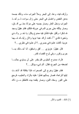 ‫ﻭﺃﺭﻗﺩﻩ ﻓﻴﻪ، ﻭﻋﺎﺩ ﺇﻟﻰ ﺍﻟﺒﺤﺭ ﻭﻤﻸ ﺍﻟﺠﺭﺍﺏ ﻤﺎﺀ، ﻭﺩﻟﻙ ﺠﺴﻤﻪ‬
      ‫ﱠ‬
‫ﺒﺩﻫﻥ ﺍﻟﻨﻔﺽ ﻭﺍﻏﺘﺴل ﻓﻲ ﺍﻟﺒﺤﺭ ﺤﺘﻰ ﺯﺍل ﺴﻭﺍﺩﻩ، ﺜـﻡ ﺃﺨـﺫ‬
‫ﺍﻟﺠﺭﺍﺏ ﻭﺩﺨل ﺍﻟﻐﺎﺭ ﻭﺼﺎﺭ ﻴﺼﺒﻪ ﻋﻠﻰ ﻤﻭﻻﻩ ﺤﺘـﻰ ﺃﻓـﺎﻕ،‬
‫ﻭﺼﺎﺭ ﻴﺩﻟﻜﻪ ﺤﺘﻰ ﺠﺭﻯ ﺍﻟﺩﻡ ﻓﻲ ﻋﺭﻭﻗﻪ ﻓﺘﻜﻠﻡ، ﻓﻘﺎﻡ ﻋ ِﻴل ﻭﺴﺠﺩ‬
     ‫‪‬ﻘ ْ‬                                      ‫ﱢ‬
‫ﷲ ﺸﻜﺭﺍ، ﻭﺃﻗﺒل ﻋﻠﻴﻪ ﻓﺘﺄﻤل ﻓﻴﻪ ﻤﻤﺩﻭﺡ ﻭﻗﺎل: ﻴﺎ ﺫﺨـﺭ ﻭﺍﻟـﺩﻱ‬
                                                  ‫‪‬‬
‫ﻭﺫﺨﻴﺭﺓ ﺘﺎﻟﺩﻱ )١(، ﻜﻨﺕ ﺃﺭﺍﻙ ﻋﺒﺩﺍ ﻨﻭﺒﻴﺎ ﻭﺍﻵﻥ ﺭﺃﻴﺘـﻙ ﺸـﻬﻤﺎ‬
 ‫‪‬‬                 ‫‪ ‬‬
   ‫ﻋﺭﺒﻴﺎ، ﺃﻜﺎﻨﺕ ﻏﺸﻭﺓ ﻓﻲ ﺒﺼﺭﻱ...؟ ﺃﻡ ﻋﺸﻭﺓ ﻓﻲ ﻨﻅﺭﻱ....؟‬
                                                 ‫‪‬‬

‫ﻗﺎل ﻋ ِﻴل: ﻋﺯﻴﺯﻱ ... ﺃﻓﻕ ﻭﺍﺴﺘﻔﻕ، ﺃﻨﺎ ﺃﺤـﺩﺜﻙ ﺒﻤـﺎ‬
                                       ‫‪‬ﻘ ْ‬
                      ‫ﺠﺭﻯ ﻭﺘﻘﺭﺭ، ﻭﻓﻲ ﻟﻭﺡ ﺍﻟﻘﻀﺎﺀ ﺘﻘﺩﺭ.‬

‫ﻓﺄﺭﺍﺩ ﻤﻤﺩﻭﺡ ﺍﻟﺠﻠﻭﺱ ﻓﻠﻡ ﻴﻘﺩﺭ ﻋﻠﻰ ﺃﻥ ﻴﺴﺘﻭﻱ ﺠﺎﻟ ‪‬ـﺎ‬
  ‫ﺴ‬
              ‫ﻟﻀﻌﻔﻪ ﻤﻥ ﺍﻟﺠﻭﻉ، ﻓﻘﺎل: ﺃﺜﻡ ﺸﻲﺀ ﻴﺅﻜل....؟‬
                            ‫ﹶ‪‬‬

‫ﻓﻘﺎﻡ ﻋ ِﻴل ﻭﺨﺭﺝ ﺇﻟﻰ ﺍﻟﺼﺤﺭﺍﺀ، ﻓﺈﺫﺍ ﺒﻘﺎﻓﻠﺔ ﻗﺩ ﺃﻨﺎﺨـﺕ‬
                                        ‫‪‬ﻘ ْ‬
‫ﺇﺒﻠﻬﺎ ﻟﻠﺭﺍﺤﺔ، ﻓﺼﺎﺭ ﻴﺴﺄﻟﻬﻡ ﻓﻤﻨﻭﺍ ﻋﻠﻴﻪ ﺒﺎﻟﺯﺍﺩ ﻭﺍﻟﺤﻠﻴﺏ، ﻓﺭﺠﻊ‬
                            ‫ﱡ‬
‫ﻋﻠﻰ ﺍﻟﻔﻭﺭ ﻭﺴﻘﺎﻩ ﺍﻟﻠﺒﻥ، ﻭﺼﺎﺭ ﻴﻠﻘﻤﻪ ﺒﻴﺩﻩ ﻜﺎﻟﻁﻔل ﻤـﻥ ﺫﺍﻙ‬




                                       ‫)١( ﺍﻟﺘﺎﻟﺩ : ﺍﻟﻘﺩﻴﻡ، ﻭﺍﻷﺜﺭ.‬
 