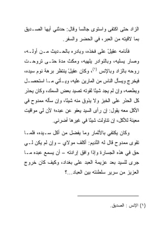 ‫ﺍﻟﺯﺍﺩ ﺤﺘﻰ ﺍﻜﺘﻔﻰ ﻭﺍﺴﺘﻭﻯ ﺠﺎﻟﺴﺎ ﻭﻗﺎل: ﺤﺩﺜﻨﻲ ﺃﻴﻬﺎ ﺍﻟﺼـﺩﻴﻕ‬
                          ‫‪‬‬
                  ‫ﺒﻤﺎ ﻻﻗﻴﺘﻪ ﻤﻥ ﺍﻟﻌﺒﺭ، ﻓﻲ ﺍﻟﺤﻀﺭ ﻭﺍﻟﺴﻔﺭ.‬

‫ﻓﺄﻨﺎﻤﻪ ﻋ ِﻴل ﻋﻠﻰ ﻓﺨﺫﻩ، ﻭﺒﺎﺩﺭﻩ ﺒﺎﻟﺤـﺩﻴﺙ ﻤـﻥ ﺃﻭﻟـﻪ،‬
                                     ‫‪‬ﻘ ْ‬
‫ﻭﺼﺎﺭ ﻴﺴﻠﻴﻪ، ﻭﺒﺎﻟﻨﻭﺍﺩﺭ ﻴﻠﻬﻴﻪ، ﻭﻤﻜﺙ ﻤﺩﺓ ﺤﺘـﻰ ﺘﺭﻭﺤـﺕ‬
‫ﺭﻭﺤﻪ ﺒﺎﻟﺯﺍﺩ ﻭﺒﺎﻹﻨﺱ )١(، ﻭﻜﺎﻥ ﻋ ِﻴل ﻴﻨﺘﻅﺭ ﺒﺭﻫﺔ ﻨﻭﻡ ﺴﻴﺩﻩ،‬
                     ‫‪‬ﻘ ْ‬
‫ﻓﻴﺨﺭﺝ ﻭﻴﺴﺄل ﺍﻟﻨﺎﺱ ﻤﻥ ﺍﻟﻤﺎﺭﻴﻥ ﻋﻠﻴﻪ، ﻭﻴـﺄﺘﻲ ﻤـﺎ ﺍﺴﺘﺤﺼـل‬
‫ﻭﻴﻁﻌﻤﻪ، ﻭﺇﻥ ﻟﻡ ﻴﺠﺩ ﺸﻴﺌﺎ ﻟﻘﻭﺘﻪ ﺘﺼﻴﺩ ﺒﻌﺽ ﺍﻟﺴﻤﻙ، ﻭﻜﺎﻥ ﻴﺤﺫﺭ‬
                      ‫‪‬‬          ‫ً‬
‫ﻜل ﺍﻟﺤﺫﺭ ﻋﻠﻰ ﺍﻟﺨﺒﺯ ﻭﻻ ﻴﺫﻭﻕ ﻤﻨﻪ ﺸﻴﺌﺎ، ﻭﺇﻥ ﺴﺄﻟﻪ ﻤﻤﺩﻭﺡ ﻓﻲ‬
                    ‫ً‬
‫ﺍﻷﻜل ﻤﻌﻪ ﻴﻘﻭل: ﺇﻥ ﺭﺃﻯ ﺍﻟﺴﻴﺩ ﻴﻌﻔﻭ ﻋﻥ ﻋﺒﺩﻩ؛ ﻷﻥ ﻟﻲ ﻤﻭﺍﻗﻴﺕ‬
             ‫ﻤﻌﻴﻨﺔ ﻟﻸﻜل، ﺇﻥ ﺘﻨﺎﻭﻟﺕ ﺸﻴﺌﺎ ﻓﻲ ﻏﻴﺭﻫﺎ ﺃﻀﺭﻨﻲ.‬
                              ‫ً‬

‫ﻭﻜﺎﻥ ﻴﻜﺘﻔﻲ ﺒﺎﻷﺜﻤﺎﺭ ﻭﻤﺎ ﻴﻔﻀل ﻤﻥ ﺃﻜل ﺴـﻴﺩﻩ، ﻓﻠﻤـﺎ‬
                     ‫ﹾ ‪‬‬
‫ﺘﻘﻭﻯ ﻤﻤﺩﻭﺡ ﻗﺎل ﻟﻪ ﺍﻟﻨ ِﻴﻡ: ﺃﻜﻠﻑ ﻤﻭﻻﻱ – ﻭﺇﻥ ﻟﻡ ﻴﻜﻥ ﻟـﻲ‬
                            ‫ﱠﺩ ‪‬‬                  ‫‪‬‬
‫ﺤﻕ ﻓﻲ ﻫﺫﻩ ﺍﻟﺠﺴﺎﺭﺓ ﻭﺇﺫﺍ ﻭﺍﻓﻕ ﺇﺭﺍﺩﺘﻪ – ﺃﻥ ﻴﺴﻤﻊ ﻋﺒﺩﻩ ﻤـﺎ‬
‫ﺠﺭﻯ ﻟﻠﺴﻴﺩ ﺒﻌﺩ ﻋﺯﻴﻤﺔ ﺍﻟﻌﺒﺩ ﻋﻠﻰ ﺒﻐﺩﺍﺩ، ﻭﻜﻴﻑ ﻜﺎﻥ ﺨﺭﻭﺝ‬
                   ‫ﺍﻟﻌﺯﻴﺯ ﻤﻥ ﺴﺭﻴﺭ ﺴﻠﻁﻨﺘﻪ ﺒﻴﻥ ﺍﻟﻌﺒﺎﺩ...؟‬




                                         ‫)١( ﺍﻹﻨﺱ : ﺍﻟﺼﺩﻴﻕ.‬
 