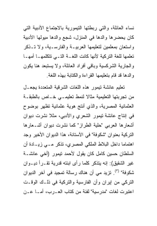 ‫ﻨﺴﺎﺀ ﺍﻟﻌﺎﺌﻠﺔ، ﻭﺍﻟﺘﻲ ﺭﺒﻁﺘﻬﺎ ﺍﻟﺘﻴﻤﻭﺭﻴﺔ ﺒﺎﻻﺠﺘﻤﺎﻉ ﺍﻷﺩﺒﻴﺔ ﺍﻟﺘﻲ‬
‫ﻜﺎﻥ ﻴﺤﻀﺭﻫﺎ ﻭﺍﻟﺩﻫﺎ ﻓﻲ ﺍﻟﻤﻨﺯل، ﺸﺠﻊ ﻭﺍﻟﺩﻫﺎ ﻤﻴﻭﻟﻬﺎ ﺍﻷﺩﺒﻴﺔ‬
‫ﻭﺍﺴﺘﻌﺎﻥ ﺒﻤﻌﻠﻤﻴﻥ ﻟﺘﻌﻠﻴﻤﻬﺎ ﺍﻟﻌﺭﺒﻴـﺔ ﻭﺍﻟﻔﺎﺭﺴـﻴﺔ، ﻭﻻ ﺘـﺫﻜﺭ‬
‫ﺘﻌﻠﻤﻬﺎ ﻟﻠﻐﺔ ﺍﻟﺘﺭﻜﻴﺔ ﻷﻨﻬﺎ ﻜﺎﻨﺕ ﺍﻟﻠﻐـﺔ ﺍﻟﺘـﻲ ﺘﺘﻜﻠﻤﻬـﺎ ﺃﻤﻬـﺎ‬
‫ﻭﺍﻟﺠﺎﺭﻴﺔ ﺍﻟﺸﺭﻜﺴﻴﺔ ﻭﺒﺎﻗﻲ ﺃﻓﺭﺍﺩ ﺍﻟﻌﺎﺌﻠﺔ، ﻭﻻ ﻴﺴﺘﺒﻌﺩ ﻫﻨﺎ ﻴﻜﻭﻥ‬
           ‫ﻭﺍﻟﺩﻫﺎ ﻗﺩ ﻗﺎﻡ ﺒﺘﻌﻠﻴﻤﻬﺎ ﺍﻟﻘﺭﺍﺀﺓ ﻭﺍﻟﻜﺘﺎﺒﺔ ﺒﻬﺫﻩ ﺍﻟﻠﻐﺔ.‬

‫ﺘﻌﻠﻴﻡ ﻋﺎﺌﺸﺔ ﺘﻴﻤﻭﺭ ﻫﺫﻩ ﺍﻟﻠﻐﺎﺕ ﺍﻟﺸﺭﻗﻴﺔ ﺍﻟﻤﺘﻌﺩﺩﺓ ﻴﺠﻌـل‬
‫ﻤﻥ ﺘﺠﺭﺒﺘﻬﺎ ﺍﻟﺘﻌﻠﻴﻤﻴﺔ ﻤﺜﺎﻻ ﻟﻨﻤﻁ ﺘﻌﻠﻴﻤـﻲ ﺨـﺎﺹ ﺒﺎﻟﻁﺒﻘـﺔ‬
                           ‫ﹰ‬
‫ﺍﻟﻌﺜﻤﺎﻨﻴﺔ ﺍﻟﻤﺼﺭﻴﺔ، ﻭﺍﻟﺫﻱ ﺃﻨﺘﺞ ﻫﻭﻴﺔ ﻋﺜﻤﺎﻨﻴﺔ ﺘﻅﻬﺭ ﺒﻭﻀﻭﺡ‬
‫ﻓﻲ ﺇﻨﺘﺎﺝ ﻋﺎﺌﺸﺔ ﺘﻴﻤﻭﺭ ﺍﻟﺸﻌﺭﻱ ﻭﺍﻷﺩﺒﻲ، ﻤﺜﻼ ﻨﺸﺭﺕ ﺩﻴﻭﺍﻥ‬
           ‫ﹰ‬
‫ﺃﺸﻌﺎﺭﻫﺎ ﺍﻟﻌﺭﺒﻲ "ﺤﻠﻴﺔ ﺍﻟﻁﺭﺍﺯ" ﻜﻤﺎ ﻨﺸﺭﺕ ﺩﻴﻭﺍﻥ ﺃﺸـﻌﺎﺭﻫﺎ‬
‫ﺍﻟﺘﺭﻜﻴﺔ ﺒﻌﻨﻭﺍﻥ "ﺸﻜﻭﻓﺔ" ﻓﻲ ﺍﻵﺴﺘﺎﻨﺔ، ﻫﺫﺍ ﺍﻟﺩﻴﻭﺍﻥ ﺍﻷﺨﻴﺭ ﻭﺠﺩ‬
‫ﺍﻫﺘﻤﺎﻤﺎ ﺩﺍﺨل ﺍﻟﺒﻼﻁ ﺍﻟﻤﻠﻜﻲ ﺍﻟﻤﺼﺭﻱ، ﺘﺫﻜﺭ ﻤـﻲ ﺯﻴـﺎﺩﺓ ﺃﻥ‬
                                              ‫‪‬‬
‫ﺍﻟﺴﻠﻁﺎﻥ ﺤﺴﻴﻥ ﻜﺎﻤل ﻜﺎﻥ ﻴﻘﻭل ﻷﺤﻤﺩ ﺘﻴﻤﻭﺭ )ﺃﺨﻲ ﻋﺎﺌﺸـﺔ‬
‫ﻏﻴﺭ ﺍﻟﺸﻘﻴﻕ(: ﺇﻨﻪ ﻴﺘﺫﻜﺭ ﻜﻠﻤﺎ ﺭﺃﻯ ﺍﺒﻨﺘﻪ ﻗﺩﺭﻴﺔ ﺘﻘـﺭﺃ ﺩﻴـﻭﺍﻥ‬
‫ﺸﻜﻭﻓﺔ" )٣(. ﺘﺯﻴﺩ ﻤﻲ ﺃﻥ ﻫﻨﺎﻙ ﺭﺴﺎﻟﺔ ﺘﻤﺠﻴﺩ ﻓﻲ ﺁﺨﺭ ﺍﻟﺩﻴﻭﺍﻥ‬
‫ﺍﻟﺘﺭﻜﻲ ﻤﻥ ﺇﻴﺭﺍﻥ ﻭﺃﻥ ﺍﻟﻔﺎﺭﺴﻴﺔ ﻭﺍﻟﺘﺭﻜﻴﺔ ﻓﻲ ﺫﻟـﻙ ﺍﻟﻭﻗـﺕ‬
‫ﺍﻋﺘﺒﺭﺕ ﻟﻐﺎﺕ "ﻤﺩﺭﺴﻴﺔ" ﻟﻔﺌﺔ ﻤﻥ ﻜﺘﺎﺏ ﺍﻟﻌـﺭﺏ، ﺃﻤـﺎ ﻋـﻥ‬
 