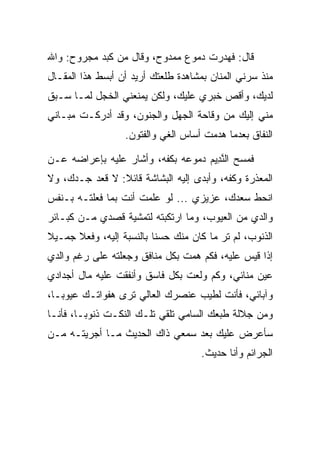 ‫ﻗﺎل: ﻓﻬﺩﺭﺕ ﺩﻤﻭﻉ ﻤﻤﺩﻭﺡ، ﻭﻗﺎل ﻤﻥ ﻜﺒﺩ ﻤﺠﺭﻭﺡ: ﻭﺍﷲ‬
‫ﻤﻨﺫ ﺴﺭﻨﻲ ﺍﻟﻤﻨﺎﻥ ﺒﻤﺸﺎﻫﺩﺓ ﻁﻠﻌﺘﻙ ﺃﺭﻴﺩ ﺃﻥ ﺃﺒﺴﻁ ﻫﺫﺍ ﺍﻟﻤﻘـﺎل‬
‫ﻟﺩﻴﻙ، ﻭﺃﻗﺹ ﺨﺒﺭﻱ ﻋﻠﻴﻙ، ﻭﻟﻜﻥ ﻴﻤﻨﻌﻨﻲ ﺍﻟﺨﺠل ﻟﻤـﺎ ﺴـﺒﻕ‬
‫ﻤﻨﻲ ﺇﻟﻴﻙ ﻤﻥ ﻭﻗﺎﺤﺔ ﺍﻟﺠﻬل ﻭﺍﻟﺠﻨﻭﻥ، ﻭﻗﺩ ﺃﺩﺭﻜـﺕ ﻤﺒـﺎﻨﻲ‬
                  ‫ﺍﻟﻨﻔﺎﻕ ﺒﻌﺩﻤﺎ ﻫﺩﻤﺕ ﺃﺴﺎﺱ ﺍﻟﻐﻲ ﻭﺍﻟﻔﺘﻭﻥ.‬

‫ﻓﻤﺴﺢ ﺍﻟﻨ ِﻴﻡ ﺩﻤﻭﻋﻪ ﺒﻜﻔﻪ، ﻭﺃﺸﺎﺭ ﻋﻠﻴﻪ ﺒﺈﻋﺭﺍﻀﻪ ﻋـﻥ‬
                                   ‫ﱠﺩ ‪‬‬
‫ﺍﻟﻤﻌﺫﺭﺓ ﻭﻜ ﹼﻪ، ﻭﺃﺒﺩﻯ ﺇﻟﻴﻪ ﺍﻟﺒﺸﺎﺸﺔ ﻗﺎﺌﻼ: ﻻ ﻗﻌﺩ ‪‬ـ ‪‬ﻙ، ﻭﻻ‬
     ‫ﺠ ﺩ‬         ‫ﹰ‬                         ‫ﻔ‬
‫ﺍﻨﺤﻁ ﺴﻌﺩﻙ، ﻋﺯﻴﺯﻱ ... ﻟﻭ ﻋﻠﻤﺕ ﺃﻨﺕ ﺒﻤﺎ ﻓﻌﻠ ﹶـﻪ ﺒـﻨﻔﺱ‬
        ‫ﺘ‬
‫ﻭﺍﻟﺩﻱ ﻤﻥ ﺍﻟﻌﻴﻭﺏ، ﻭﻤﺎ ﺍﺭﺘﻜﺒﺘﻪ ﻟﺘﻤﺸﻴﺔ ﻗﺼﺩﻱ ﻤـﻥ ﻜﺒـﺎﺌﺭ‬
‫ﺍﻟﺫﻨﻭﺏ، ﻟﻡ ﺘﺭ ﻤﺎ ﻜﺎﻥ ﻤﻨﻙ ﺤﺴﻨﺎ ﺒﺎﻟﻨﺴﺒﺔ ﺇﻟﻴﻪ، ﻭﻓﻌﻼ ﺠﻤـﻴﻼ‬
‫ﹰ‬     ‫ﹰ‬                   ‫ﹰ‬              ‫‪‬‬
‫ﺇﺫﺍ ﻗﻴﺱ ﻋﻠﻴﻪ، ﻓﻜﻡ ﻫﻤﺕ ﺒﻜل ﻤﻨﺎﻓﻕ ﻭﺠﻌﻠﺘﻪ ﻋﻠﻰ ﺭﻏﻡ ﻭﺍﻟﺩﻱ‬
‫ﻋﻴﻥ ﻤﻨﺎﺌﻲ، ﻭﻜﻡ ﻭﻟﻌﺕ ﺒﻜل ﻓﺎﺴﻕ ﻭﺃﻨﻔﻘﺕ ﻋﻠﻴﻪ ﻤﺎل ﺃﺠﺩﺍﺩﻱ‬
‫ﻭﺁﺒﺎﺌﻲ، ﻓﺄﻨﺕ ﻟﻁﻴﺏ ﻋﻨﺼﺭﻙ ﺍﻟﻌﺎﻟﻲ ﺘﺭﻯ ﻫﻔﻭﺍﺘـﻙ ﻋﻴﻭ ‪‬ـﺎ،‬
   ‫ﺒ‬
‫ﻭﻤﻥ ﺠﻼﻟﺔ ﻁﺒﻌﻙ ﺍﻟﺴﺎﻤﻲ ﺘﻠﻘﻲ ﺘﻠـﻙ ﺍﻟﻨﻜـﺕ ﺫﻨﻭ ‪‬ـﺎ، ﻓﺄﻨـﺎ‬
         ‫ﺒ‬
‫ﺴﺄﻋﺭﺽ ﻋﻠﻴﻙ ﺒﻌﺩ ﺴﻤﻌﻲ ﺫﺍﻙ ﺍﻟﺤﺩﻴﺙ ﻤـﺎ ﺃﺠﺭﻴﺘـﻪ ﻤـﻥ‬
                                     ‫ﺍﻟﺠﺭﺍﺌﻡ ﻭﺃﻨﺎ ﺤﺩﻴﺙ.‬
 