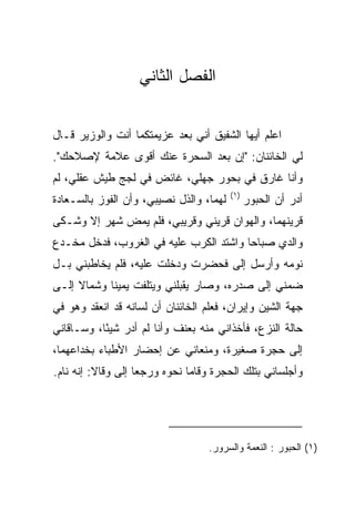 ‫ﺍﻟﻔﺼل ﺍﻟﺜﺎﻨﻲ‬


‫ﺍﻋﻠﻡ ﺃﻴﻬﺎ ﺍﻟﺸﻔﻴﻕ ﺃﻨﻲ ﺒﻌﺩ ﻋﺯﻴﻤﺘﻜﻤﺎ ﺃﻨﺕ ﻭﺍﻟﻭﺯﻴﺭ ﻗـﺎل‬
‫ﻟﻲ ﺍﻟﺨﺎﺌﻨﺎﻥ: "ﺇﻥ ‪‬ﻌﺩ ﺍﻟﺴﺤﺭﺓ ﻋﻨﻙ ﺃﻗﻭﻯ ﻋﻼﻤﺔ ﻹﺼﻼﺤﻙ".‬
                               ‫ﺒ‬
‫ﻭﺃﻨﺎ ﻏﺎﺭﻕ ﻓﻲ ﺒﺤﻭﺭ ﺠﻬﻠﻲ، ﻏﺎﺌﺽ ﻓﻲ ﻟﺠﺞ ﻁﻴﺵ ﻋﻘﻠﻲ، ﻟﻡ‬
                                          ‫)١(‬
‫ﻟﻬﻤﺎ، ﻭﺍﻟﺫل ﻨﺼﻴﺒﻲ، ﻭﺃﻥ ﺍﻟﻔﻭﺯ ﺒﺎﻟ ‪‬ـﻌﺎﺩﺓ‬
‫ﺴ ‪‬ﹾ‬                                            ‫ﺃﺩﺭ ﺃﻥ ﺍﻟﺤﺒﻭﺭ‬
‫ﻗﺭﻴﻨﻬﻤﺎ، ﻭﺍﻟﻬﻭﺍﻥ ﻗﺭﻴﻨﻲ ﻭﻗﺭﻴﺒﻲ، ﻓﻠﻡ ﻴﻤﺽ ﺸﻬﺭ ﺇﻻ ﻭﺸـﻜﻰ‬
‫ﻭﺍﻟﺩﻱ ﺼﺒﺎﺤﺎ ﻭﺍﺸﺘﺩ ﺍﻟﻜﺭﺏ ﻋﻠﻴﻪ ﻓﻲ ﺍﻟﻐﺭﻭﺏ، ﻓﺩﺨل ﻤﺨـﺩﻉ‬
                                        ‫‪‬‬
‫ﻨﻭﻤﻪ ﻭﺃﺭﺴل ﺇﻟﻰ ﻓﺤﻀﺭﺕ ﻭﺩﺨﻠﺕ ﻋﻠﻴﻪ، ﻓﻠﻡ ﻴﺨﺎﻁﺒﻨﻲ ﺒـل‬
                                  ‫‪‬‬
‫ﻀﻤﻨﻲ ﺇﻟﻰ ﺼﺩﺭﻩ، ﻭﺼﺎﺭ ﻴﻘﺒﻠﻨﻲ ﻭﻴﺘﻠﻔﺕ ﻴﻤﻴﻨﺎ ﻭﺸﻤﺎﻻ ﺇﻟـﻰ‬
     ‫ﹰ‬      ‫ﹰ‬              ‫‪‬‬
‫ﺠﻬﺔ ﺍﻟﺸﻴﻥ ﻭﺇﻴﺭﺍﻥ، ﻓﻌﻠﻡ ﺍﻟﺨﺎﺌﻨﺎﻥ ﺃﻥ ﻟﺴﺎﻨﻪ ﻗﺩ ﺍﻨﻌﻘﺩ ﻭﻫﻭ ﻓﻲ‬
‫ﺤﺎﻟﺔ ﺍﻟﻨﺯﻉ، ﻓﺄﺨﺫﺍﻨﻲ ﻤﻨﻪ ﺒﻌﻨﻑ ﻭﺃﻨﺎ ﻟﻡ ﺃﺩﺭ ﺸﻴﺌﺎ، ﻭﺴـﺎﻗﺎﻨﻲ‬
           ‫ً‬
‫ﺇﻟﻰ ﺤﺠﺭﺓ ﺼﻐﻴﺭﺓ، ﻭﻤﻨﻌﺎﻨﻲ ﻋﻥ ﺇﺤﻀﺎﺭ ﺍﻷﻁﺒﺎﺀ ﺒﺨﺩﺍﻋﻬﻤﺎ،‬
‫ﻭﺃﺠﻠﺴﺎﻨﻲ ﺒﺘﻠﻙ ﺍﻟﺤﺠﺭﺓ ﻭﻗﺎﻤﺎ ﻨﺤﻭﻩ ﻭﺭﺠﻌﺎ ﺇﻟﻰ ﻭﻗﺎﻻ: ﺇﻨﻪ ﻨﺎﻡ.‬
               ‫‪‬‬




                                   ‫)١( ﺍﻟﺤﺒﻭﺭ : ﺍﻟﻨﻌﻤﺔ ﻭﺍﻟﺴﺭﻭﺭ.‬
 