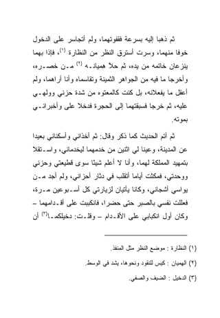 ‫ﺜﻡ ﺫﻫﺒﺎ ﺇﻟﻴﻪ ﺒﺴﺭﻋﺔ ﻓﻘﻔﻭﺘﻬﻤﺎ، ﻭﻟﻡ ﺃﺘﺠﺎﺴﺭ ﻋﻠﻰ ﺍﻟﺩﺨﻭل‬
                        ‫ﹶ ﹶ ‪‬ﹸ ‪ ‬‬
‫ﺨﻭﻓﺎ ﻤﻨﻬﻤﺎ، ﻭﺴﺭﺕ ﺃﺴﺘﺭﻕ ﺍﻟﻨﻅﺭ ﻤﻥ ﺍﻟﻨﻅﺎﺭﺓ )١(، ﻓﺈﺫﺍ ﺒﻬﻤﺎ‬
                                                   ‫ﹰ‬
                    ‫)٢(‬
‫ﻤـﻥ ﺨﺼـﺭﻩ،‬                ‫ﻴﻨﺯﻋﺎﻥ ﺨﺎﺘﻤﻪ ﻤﻥ ﻴﺩﻩ، ﺜﻡ ﺤﻼ ِﻤﻴﺎ ﹶـﻪ‬
                          ‫ﱠﻫ ﻨ ‪‬‬
‫ﻭﺃﺨﺭﺠﺎ ﻤﺎ ﻓﻴﻪ ﻤﻥ ﺍﻟﺠﻭﺍﻫﺭ ﺍﻟﺜﻤﻴﻨﺔ ﻭﺘﻘﺎﺴﻤﺎﻩ ﻭﺃﻨﺎ ﺃﺭﺍﻫﻤﺎ، ﻭﻟﻡ‬
‫ﺃﻋﻘل ﻤﺎ ﻴﻔﻌﻼﻨﻪ، ﺒل ﻜﻨﺕ ﻜﺎﻟﻤﻌﺘﻭﻩ ﻤﻥ ﺸﺩﺓ ﺤﺯﻨﻲ ﻭﻭﻟﻬـﻲ‬
‫ﻋﻠﻴﻪ، ﺜﻡ ﺨﺭﺠﺎ ﻓﺴﺒﻘﺘﻬﻤﺎ ﺇﻟﻰ ﺍﻟﺤﺠﺭﺓ ﻓﺩﺨﻼ ﻋﻠﻰ ﻭﺃﺨﺒﺭﺍﻨـﻲ‬
          ‫‪‬‬
                                                              ‫ﺒﻤﻭﺘﻪ.‬

‫ﺜﻡ ﺃﺘﻡ ﺍﻟﺤﺩﻴﺙ ﻜﻤﺎ ﺫﻜﺭ ﻭﻗﺎل: ﺜﻡ ﺃﺨﺫﺍﻨﻲ ﻭﺃﺴﻜﻨﺎﻨﻲ ﺒﻌﻴﺩﺍ‬
 ‫‪‬‬
‫ﻋﻥ ﺍﻟﻤﺩﻴﻨﺔ، ﻭﻋﻴﻨﺎ ﻟﻲ ﺍﺜﻨﻴﻥ ﻤﻥ ﺨﺩﻤﻬﻤﺎ ﻟﻴﺨﺩﻤﺎﻨﻲ، ﻭﺍﺴـﺘﻘﻼ‬
                                       ‫‪‬‬
‫ﺒﺘﻤﻬﻴﺩ ﺍﻟﻤﻤﻠﻜﺔ ﻟﻬﻤﺎ، ﻭﺃﻨﺎ ﻻ ﺃﻋﻠﻡ ﺸﻴﺌﺎ ﺴﻭﻯ ﻗﻁﻴﻌﺘﻲ ﻭﺤﺯﻨﻲ‬
                  ‫ً‬
‫ﻭﻭﺤﺩﺘﻲ، ﻓﻤﻜﺜﺕ ﺃﻴﺎﻤﺎ ﺃﺘﻘﻠﺏ ﻓﻲ ﺩﺜﺎﺭ ﺃﺤﺯﺍﻨﻲ، ﻭﻟﻡ ﺃﺠﺩ ﻤـﻥ‬
                                   ‫‪‬‬
‫ﻴﻭﺍﺴﻲ ﺃﺸﺠﺎﻨﻲ، ﻭﻜﺎﻨﺎ ﻴﺄﺘﻴﺎﻥ ﻟﺯﻴﺎﺭﺘﻲ ﻜل ﺃﺴـﺒﻭﻋﻴﻥ ﻤـﺭﺓ،‬
‫ﻓﻌﻠﻠﺕ ﻨﻔﺴﻲ ﺒﺎﻟ ‪‬ﺒﺭ ﺤﺘﻰ ﺤﻀﺭﺍ، ﻓﺎﻨﻜﺒﺒﺕ ﻋﻠﻰ ﺃﻗـﺩﺍﻤﻬﻤﺎ –‬
                                    ‫ﺼ‬
     ‫)٣(‬
‫ﺃﻥ‬         ‫ﻭﻜﺎﻥ ﺃﻭل ﺍﻨﻜﺒﺎﺒﻲ ﻋﻠﻰ ﺍﻷﻗـﺩﺍﻡ – ﻭﻗﻠـﺕ: ﺩﺨﻴﻠﻜﻤـﺎ‬


                                    ‫)١( ﺍﻟﻨﻅﺎﺭﺓ : ﻤﻭﻀﻊ ﺍﻟﻨﻅﺭ ﻤﺜل ﺍﻟ ‪‬ﻨﻔﺫ.‬
                                        ‫ﻤ‬

                          ‫)٢( ﺍﻟ ِﻤﻴﺎﻥ : ﻜﻴﺱ ﻟﻠﻨﻘﻭﺩ ﻭﻨﺤﻭﻫﺎ، ‪‬ﺸﺩ ﻓﻲ ﺍﻟﻭﺴﻁ.‬
                                      ‫ﻴ‬                          ‫ﻬ‬

                                            ‫)٣( ﺍﻟﺩﺨﻴل : ﺍﻟﻀﻴﻑ ﻭﺍﻟﺼﻔﻲ.‬
                                             ‫‪‬‬
 