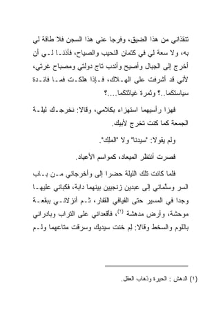 ‫ﺘﻨﻘﺫﺍﻨﻲ ﻤﻥ ﻫﺫﺍ ﺍﻟﻀﻴﻕ، ﻭﻓﺭﺠﺎ ﻋﻨﻲ ﻫﺫﺍ ﺍﻟﺴﺠﻥ ﻓﻼ ﻁﺎﻗﺔ ﻟﻲ‬
                           ‫‪‬‬
‫ﺒﻪ، ﻭﻻ ﺴﻌﺔ ﻟﻲ ﻓﻲ ﻜﺘﻤﺎﻥ ﺍﻟﻨﺤﻴﺏ ﻭﺍﻟﺼﻴﺎﺡ، ﻓﺄﺫﻨـﺎ ﻟـﻲ ﺃﻥ‬
‫ﺃﺨﺭﺝ ﺇﻟﻰ ﺍﻟﺠﺒﺎل ﻭﺃﺼﻴﺢ ﻭﺃﻨﺩﺏ ﺘﺎﺝ ﺩﻭﻟﺘﻲ ﻭﻤﺼﺒﺎﺡ ﻏﺭﺘﻲ،‬
‫ﻷﻨﻲ ﻗﺩ ﺃﺸﺭﻓﺕ ﻋﻠﻰ ﺍﻟﻬـﻼﻙ، ﻓـﺈﺫﺍ ﻫﻠﻜـﺕ ﻓﻤـﺎ ﻓﺎﺌـﺩﺓ‬
                         ‫ﺴﻴﺎﺴﺘﻜﻤﺎ..؟ ﻭﺜﻤﺭﺓ ﻏﻴﺎﺜﺘﻜﻤﺎ....؟‬

‫ﻓﻬﺯﺍ ﺭﺃﺴﻴﻬﻤﺎ ﺍﺴﺘﻬﺯﺍﺀ ﺒﻜﻼﻤﻲ، ﻭﻗﺎﻻ: ﻨﺨﺭﺠـﻙ ﻟﻴﻠـﺔ‬
                          ‫‪‬‬                ‫‪‬‬
                            ‫ﺍﻟﺠﻤﻌﺔ ﻜﻤﺎ ﻜﻨﺕ ﺘﺨﺭﺝ ﻷﺒﻴﻙ.‬

                       ‫ﻭﻟﻡ ﻴﻘﻭﻻ: "ﺴﻴﺩﻨﺎ" ﻭﻻ "ﺍﻟﻤﻠﻙ".‬
                         ‫‪ ِ‬‬

               ‫ﻓﺼﺭﺕ ﺃﻨﺘﻅﺭ ﺍﻟﻤﻴﻌﺎﺩ، ﻜﻤﻭﺍﺴﻡ ﺍﻷﻋﻴﺎﺩ.‬

‫ﻓﻠﻤﺎ ﻜﺎﻨﺕ ﺘﻠﻙ ﺍﻟﻠﻴﻠﺔ ﺤﻀﺭﺍ ﺇﻟﻰ ﻭﺃﺨﺭﺠﺎﻨﻲ ﻤـﻥ ﺒـﺎﺏ‬
                  ‫‪‬‬     ‫‪‬‬
‫ﺍﻟﺴﺭ ﻭﺴﻠﻤﺎﻨﻲ ﺇﻟﻰ ﻋﺒﺩﻴﻥ ﺯﻨﺠﻴﻴﻥ ﺒﻴﻨﻬﻤﺎ ﺩﺍﺒﺔ، ﻓﻜﺒﺎﻨﻲ ﻋﻠﻴﻬـﺎ‬
          ‫‪‬‬                  ‫‪‬‬                  ‫ﱠ‬    ‫‪‬‬
‫ﻭﺠﺩﺍ ﻓﻲ ﺍﻟﻤﺴﻴﺭ ﺤﺘﻰ ﺍﻟﻔﻴﺎﻓﻲ ﺍﻟﻘﻔﺎﺭ، ﺜـﻡ ﺃﻨﺯﻻﻨـﻲ ﺒﺒﻘﻌـﺔ‬
                                                  ‫‪‬‬
‫ﻤﻭﺤﺸﺔ، ﻭﺃﺭﺽ ﻤﺩﻫﺸﺔ )١(، ﻓﺄﻗﻌﺩﺍﻨﻲ ﻋﻠﻰ ﺍﻟﺘﺭﺍﺏ ﻭﺒﺎﺩﺭﺍﻨﻲ‬
‫ﺒﺎﻟﻠﻭﻡ ﻭﺍﻟﺴﺨﻁ ﻭﻗﺎﻻ: ﻟﻡ ﺨﻨﺕ ﺴﻴﺩﻴﻙ ﻭﺴﺭﻗﺕ ﻤﺘﺎﻋﻬﻤﺎ ﻭﻟـﻡ‬
                   ‫‪  ‬‬  ‫ِ‪ ‬ﹸ‬




                               ‫)١( ﺍﻟﺩﻫﺵ : ﺍﻟﺤﻴﺭﺓ ﻭﺫﻫﺎﺏ ﺍﻟﻌﻘل.‬
 