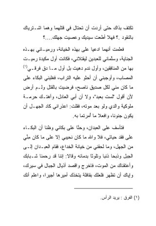 ‫ﺘﻜﺘﻑ ﺒﺫﺍﻙ ﺤﺘﻰ ﺃﺭﺩﺕ ﺃﻥ ﺘﺤﺘﺎل ﻓﻲ ﻗﺘﻠﻬﻤﺎ ﻭﻫﻤﺎ ﺍﺸـﺘﺭﻴﺎﻙ‬
             ‫ﺒﺎﻟﻨﻘﻭﺩ .؟ ﻓﻬﻼ ﺃﻁﻌﺕ ﺴﻴﺩﻴﻙ ﻭﻋﺼﻴﺕ ﺠﻬﻠﻙ....؟‬

‫ﻓﻌﻠﻤﺕ ﺃﻨﻬﻤﺎ ﺍﺩﻋﻴﺎ ﻋﻠﻰ ﺒﻬﺫﻩ ﺍﻟﺨﻴﺎﻨﺔ، ﻭﺭﻤﻴـﺎﻨﻲ ﺒﻬـﺫﻩ‬
                             ‫‪‬‬      ‫‪‬‬
‫ﺍﻟﺠﻨﺎﻴﺔ، ﻭﺴﻠﻤﺎﻨﻲ ﻟﻠﻌﺒﺩﻴﻥ ﻟﻴﻘﺘﻼﻨﻲ، ﻓﻜﺎﻨﺕ ﺃﻭل ﻤﻜﻴﺩﺓ ﺭﻤﻴـﺕ‬
    ‫‪‬‬                                      ‫ﱠ‬
‫)١(‬
      ‫ﺒﻬﺎ ﻤﻥ ﺍﻟ ‪‬ﻨﺎﻓﻘﻴ‪‬ﻥ، ﻭﺃﻭل ﻨﺩﻡ ﺩﻫﻴﺕ ﺒل ﺃﻭل ﻤـﺎ ﺩﻕ ﻓﺭ‪‬ﻗـﻲ‬
           ‫ﹶ‬                  ‫‪‬‬              ‫ﻤ ِﹶ‬
‫ﺍﻟﻤﺼﺎﺏ، ﻭﺃﻭﺠﺒﻨﻲ ﺃﻥ ﺃﺤﺜﻭ ﻋﻠﻴﻪ ﺍﻟﺘﺭﺍﺏ، ﻓﻐﻠﺒﻨﻲ ﺍﻟﺒﻜﺎﺀ ﻋﻠﻰ‬
‫ﻤﺎ ﻜﺎﻥ ﻤﻨﻲ ﻟﻜل ﺼﺩﻴﻕ ﻨﺎﺼﺢ، ﻓﺭﻀﻴﺕ ﺒﺎﻟﻘﺘل ﻭﻟـﻡ ﺃﺭﺽ‬
‫ﻷﻥ ﺃﻗﻭل "ﻟﺴﺕ ﺒﻌﺒﺩ"، ﻭﻻ ﺃﻥ ﺃﺒﻲ ﺍﻟﻌﺎﺩل، ﻭﺃﻫﺘـﻙ ﺤﺭﻤـﺔ‬
‫ﻤﻠﻭﻜﻴﺔ ﻭﺍﻟﺩﻱ ﻭﻟﻭ ﺒﻌﺩ ﻤﻭﺘﻪ، ﻓﻘﻠﺕ: ﺍﻋﺫﺭﺍﻨﻲ ﻜﺎﺩ ﺍﻟﺠﻬـل ﺃﻥ‬
                             ‫ﻴﻜﻭﻥ ﺠﻨﻭﻨﺎ، ﻭﺍﻓﻌﻼ ﻤﺎ ﺃﻤﺭﺘﻤﺎ ﺒﻪ.‬
                                      ‫ُ‬            ‫ﹰ‬

‫ﻓﺘﺄﺴﻑ ﻋﻠﻰ ﺍﻟﻌﺒﺩﺍﻥ، ﻭﺤ ﱠﺎ ﻋﻠﻰ ﺒﻜﺎﺌﻲ ﻭﻅﻨﺎ ﺃﻥ ﺍﻟﺒﻜـﺎﺀ‬
                           ‫ﻨ‬             ‫‪‬‬
‫ﻋﻠﻰ ﻓﻘﺩ ﺤﻴﺎﺘﻲ، ﻓﻼ ﻭﺍﷲ ﻤﺎ ﻜﺎﻥ ﻨﺤﻴﺒﻲ ﺇﻻ ﻋﻠﻰ ﻤﺎ ﻜﺎﻥ ﻤﻨﻲ‬
 ‫ِﱢ‬
‫ﻤﻥ ﺍﻟﺠﻬل، ﻭﻤﺎ ﻟﺤﻘﻨﻲ ﻤﻥ ﺨﻴﺎﻨﺔ ﺍﻟﺨﺩﺍﻉ، ﻓﻘﺎﻡ ﺍﻟﻌﺒـﺩﺍﻥ ﺇﻟـﻰ‬
‫ﺍﻟﺠﺒل ﻭﺫﺒﺤﺎ ﺫﺌﺒﺎ ﻭﺘﻠﻭﺜﺎ ﺒﺩﻤﺎﺌﻪ ﻭﻗﺎﻻ: ﺇﻨﻨﺎ ﻗﺩ ﺭﺤﻤﻨﺎ ﺸـﺒﺎﺒﻙ‬
                                    ‫‪‬‬     ‫‪‬‬
‫ﻭﺃﻋﺘﻘﻨﺎﻙ ﻤﻥ ﺍﻟﻤﻭﺕ، ﻓﺎﺨﺭﺝ ﻭﺍﻗﺼﺩ ﺃﺫﻴﺎل ﺍﻟﺠﺒﺎل ﻓﻲ ﺴﻴﺭﻙ،‬
‫ﻭﺇﻴﺎﻙ ﺃﻥ ﺘﻅﻬﺭ ﻓﻠﻌﻠﻙ ﺒﻘﺎﻓﻠﺔ ﻴﺘﺨﺫﻙ ﺃﻤﻴﺭﻫﺎ ﺃﺠﻴﺭﺍ، ﻭﺍﻋﻠﻡ ﺃﻨﻙ‬
            ‫‪‬‬


                                           ‫)١( ﺍﻟﻔﺭ‪‬ﻕ : ﻴﺭﻴﺩ ﺍﻟﺭﺃﺱ.‬
                                                            ‫ﹶ‬
 