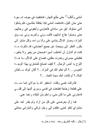 ‫)١(‬
‫ﺤﺘﻰ ﻁﻠﻊ ﺍﻟﻨﻬﺎﺭ، ﻓﺎﺨﺘﻔﻴﺕ ﻓﻲ ﺠﻭﻑ ﺸـﺠﺭﺓ‬               ‫ﺃﻤﺸﻲ ﻭﺃﻨ ﱢﺏ‬
                                                    ‫ُ ﹶﻜ‬
‫ﺤﺘﻰ ﺤﺎﻥ ﺍﻟﻠﻴل، ﻓﺎﻨﺩﻓﻌﺕ ﺃﻤﺸﻲ ﻓﺈﺫﺍ ﺒﻘﺎﻓﻠﺔ ﻨﺨﺎﺴﻴﻥ، ﻓﻠﻡ ﻴﺸﻜﻭﺍ‬
               ‫ﱠ‬
‫ﺃﻨﻨﻲ ﻤﻤﻠﻭﻙ ﺁﺒﻕ ﻤﻥ ﺴﺎﺩﺍﺘﻲ ﻓﺄﺨﺫﻭﻨﻲ ﻭﺃﺨﻔﻭﻨﻲ ﻓﻲ ﺭﺤﺎﻟﻬﻡ،‬
‫ﺤﺘﻰ ﻭﺼﻠﻭﺍ ﺒﻘﺎﻉ ﺁﻤﺎﻟﻬﻡ، ﻓﺄﻟﺒﺴـﻭﻨﻲ ﻭﺃﺨﺭﺠـﻭﻨﻲ ﺒﺴـﻭﻕ‬
‫ﺍﻟﻤﺯﺍﺩ، ﻭﺼﺎﺭ ﺍﻟﺩﻻل ﻴﻨﺎﺩﻱ ﻋﻠﻰ ﻭﺃﻨﺎ ﻭﺭﺍﺀﻩ، ﻭﻜل ﻤﺸﺘﺭ ﺃﺘﻰ‬
                         ‫‪‬‬          ‫ﱠ‬
‫ﻴﻜﺭﺭ ﺍﻟﻨﻅﺭ ﺇﻟﻰ ﻭﻴﺒﺤﺙ ﻋﻥ ﺠﻤﻴﻊ ﺃﻋﻀﺎﺌﻲ، ﻓﺘـﺫﻜﺭﺕ ﻤـﺫ‬
                                  ‫‪‬‬
‫ﻜﻨﺕ ﻟﻡ ﺃﺘﻨﺎﺯل ﺃﻥ ﺃﺨﺎﻁﺏ ﺃﺴﻴﺭﺍ ﻓﺴﺒﺤﺎﻥ ﻤﻥ ﻴﻐﻴﺭ ﻭﻻ ﻴﺘﻐﻴﺭ،‬
                          ‫‪‬‬
‫ﻓﻐﻠﺒﺘﻨﻲ ﺤﺴﺭﺘﻲ ﻭﻫﺩﺭﺕ ﻤﻘﻠﺘﻲ، ﻓﺼﺎﺡ ﻋﻠﻰ ﺍﻟﺩﻻل، ﻤﺎ ﻫـﺫﺍ‬
          ‫‪ ‬ﱠ‬                ‫‪‬‬
‫ﺍﻟ ﱠﻭﺡ ﻴﺎ ﺃﺨﺱ ﺍﻟﺭﺠﺎل..؟ ﻜﻴﻑ ﺘﺼﻠﺢ ﻟﻠﻤﺸﺘﺭﻱ ﺒﻬﺫﺍ ﺍﻟﻭﺠـﻪ‬
                                                ‫ﻨ‬
‫ﺍﻟﻌﺒﻭﺱ....؟ ﺃﻟﻡ ﺘﻌﻠﻡ ﺃﻨﻙ ﻓﻲ ﺍﻟﻤﺯﺍﺩ...؟ ﺃﻜﺎﻥ ﺃﺒﻭﻙ ﺴـﻠﻁﺎﻥ‬
                      ‫ﺍﻟﺒﻼﺩ.؟ ﺃﻡ ﻜﺎﻨﺕ ﺃﻤﻙ ﺴﻴﺩﺓ ﺍﻟﻌﺒﺎﺩ....؟‬

‫ﻓﺄﺩﺭﻜﺕ ﻨﻔﺴﻲ ﻭﻗﻠﺕ: ﺃﺴﺘﻐﻔﺭ ﺍﷲ ﻴﺎ ﻤﻭﻻﻱ ﺇﻨﻤﺎ ﺩﺴـﺕ‬
‫ﻋﻠﻲ ﻗﻁﻌﺔ ﺯﺠﺎﺠﺔ ﻓﻁﻌﻨﺕ ﻓﻲ ﻗﺩﻤﻲ ﻭﺴﺭﻯ ﺃﻟﻤﻬﺎ ﺇﻟﻰ ﻗﻠﺒـﻲ‬
    ‫ﻓﺎﻋﺫﺭﻨﻲ ﻋﻠﻰ ﻤﺎ ﻜﺎﻥ ﻤﻨﻲ، ﻭﺍﻋﻠﻡ ﺒﺄﻥ ﺍﻟﺒﻜﺎﺀ ﺭﻏﻤﺎ ﻋﻨﻲ.‬
          ‫‪‬‬      ‫‪‬‬

‫ﻓﻤﺎ ﺯﺍل ﻴﻌﺭﻀﻨﻲ ﻋﻠﻰ ﻜل ﻤﻥ ﺃﺭﺍﺩ ﻭﻟﻡ ﻴﻘﺩﺭ ﺃﺤﺩ ﻋﻠﻰ‬
‫ﻤﺸﺘﺭﺍﻱ ﻟﻐﻠﻭ ﺜﻤﻨﻲ، ﻓﺘﻘﺩﻡ ﺇﻟﻲ ﺭﺠل ﺘﺭﻜﻲ ﻭﺍﺸﺘﺭﺍﻨﻲ ﺒﻤﺎﺌﺘﻲ‬


                      ‫)١( ﻴﻘﺎل : ﻨ ﱠﺒﻪ ﺍﻟﻁﺭﻴﻕ ﻭﻋﻨﻪ : ﻨﺤﺎﻩ ﻭﻋﺩل ﺒﻪ.‬
                                                    ‫ﻜ‬
 