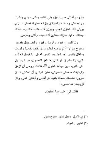 ‫ﺩﻴﻨﺎﺭ، ﻭﺃﺨﺫﻨﻲ ﺼﻬﺭﺍ ﻟﻴﺯﻭﺠﻨﻲ ﺍﺒﻨﺘﻪ، ﻭﻤﺸﻰ ﺴﻴﺩﻱ ﻭﻤﺸﻴﺕ‬
                                ‫‪‬‬
‫ﻭﺭﺍﺀﻩ ﺤﺘﻰ ﻭﺼﻠﻨﺎ ﻤﻨﺯﻟﻪ ﻭﻜﺎﻥ ﺒﺈﺯﺍﺌﻪ ﻋﻤﺎﺭﺓ، ﻓﺼﺎﺭ ﺴـﻴﺩﻱ‬
‫ﻴﺭﻴﻨﻲ ﺫﺍﻙ ﺍﻟﻤﻨﺯل ﺍﻟﺠﺩﻴﺩ ﻭﻴﻘﻭل: ﻗﺩ ﺴﺎﻗﻙ ﺴﻌﺩﻙ ﻭﺴـﺎﻋﺩﻙ‬
   ‫ﺠ ‪‬ﺎﻟﻙ ، ﻓﻬﺫﺍ ﻤﻨﺯﻟﻙ ﺴﺘﻜﻭﻥ ﺃﻨﺕ ﺴﻴﺩﻩ ﺒﺭﺃﻓﺘﻲ ﻭﻨﻔﻭﺴﻲ.‬
                                              ‫‪‬ﻤ ﹸ ‪‬‬

‫ﻭﺘﺒﺎ ﻟﻠﺩﻫﺭ ﻭﻏﺩﺭﻩ، ﻭﺍﻟﺯﻤﺎﻥ ﻭﻗﻬﺭﻩ، ﻭﻜﻴﻑ ‪‬ﺒﺩل ﺒﻘﺼﻭﺭ‬
         ‫ﻴ‬                                   ‫‪‬‬
‫ﻤﻤﺩﻭﺡ ﻤﻨﺯﻻ )١( ﻟﻡ ﻴﺭﻀﻪ ﻟﺨﺎﺩﻡ ﻤـﻥ ﺨﺎﺼـﺘﻪ..؟ ﻭﻜﻴـﻑ‬
                                      ‫ﹰ‬
‫ﻴﺴﺘﻅل ﺒﻨﻔﻭﺱ ﺃﺤﺩ ﺍﻟﺠﻨﺩ ﺒﻌﺩ ﻨﻔﻭﺱ ﺍﻟﻌﺎﺩل...؟ ﻓﺒﺤﻕ ﺍﻟﺤﻜـﻡ‬
‫ﺍﻟﺫﻱ ﺒﻬﺫﺍ ﺤﻜﻡ ﺇﻥ ﺃﺜﺭ ﺍﻟﺫل ﺒﻌﺩ ﺍﻟﻌﺯ ﻟﻠﻤﺼﻭﻥ، ﻤﻤـﺎ ﻴﺴـﻬل‬
‫ﻋﻠﻰ ﺍﻟﻜﺭﻴﻡ ﺩﻭﻥ ﻤﻭﻗﻌﻪ ﺍﻟﻤﻨﻭﻥ )٢(، ﻓﻜﺎﺩﺕ ﺭﻭﺤﻲ ﺃﻥ ﺘﺯﻫﻕ‬
‫ﻭﺍﺭﺘﺠﻔﺕ ﻤﻔﺎﺼﻠﻲ ﻟﺤﺴﺭﺘﻲ، ﻓﻅﻥ ﺍﻟﺠﻨﺩﻱ ﺃﻥ ﺩﻫﺸﺘﻲ ﻜـﺎﻥ‬
‫ﺴﺭﻭﺭﺍ ﻓﻀﺤﻙ ﻀﺤﻜﺎ ﺒﻠﻐﻴﺎ، ﺜﻡ ﺃﺨﺫﻨﻲ ﻭﺃﺩﺨﻠﻨﻲ ﺍﻟﺤﺭﻡ ﻭﻗﺎل‬
                              ‫ﹰ ‪‬‬             ‫‪‬‬
                                  ‫ﻟﺯﻭﺠﺘﻪ: ﻫﺫﺍ ﺼﻬﺭﻨﺎ.‬

                       ‫ﻓﻘﺎﻟﺕ ﻟﻲ: ﻫﻨﻴﺕ ﺒﻤﺎ ﺃﻋﻁﻴﺕ.‬
                                     ‫‪‬‬




                     ‫)١( ﻓﻲ ﺍﻷﺼل : ﺘﺒﺩل ﻗﺼﻭﺭ ﻤﻤﺩﻭﺡ ﺒﻤﻨﺯل.‬

                                       ‫)٢( ﺍﻟﻤﻨﻭﻥ : ﺍﻟﻤﻭﺕ.‬
 