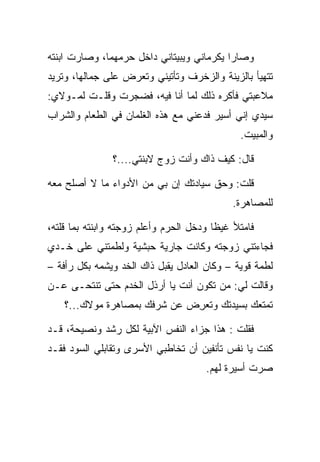 ‫ﻭﺼﺎﺭﺍ ﻴﻜﺭﻤﺎﻨﻲ ﻭﻴﺒﻴﺘﺎﻨﻲ ﺩﺍﺨل ﺤﺭﻤﻬﻤﺎ، ﻭﺼﺎﺭﺕ ﺍﺒﻨﺘﻪ‬
                             ‫‪‬‬
‫ﺘﺘﻬﻴﺄ ﺒﺎﻟﺯﻴﻨﺔ ﻭﺍﻟﺯﺨﺭﻑ ﻭﺘﺄﺘﻴﻨﻲ ﻭﺘﻌﺭﺽ ﻋﻠﻰ ﺠﻤﺎﻟﻬﺎ، ﻭﺘﺭﻴﺩ‬
              ‫‪‬‬
‫ﻤﻼﻋﺒﺘﻲ ﻓﺄﻜﺭﻩ ﺫﻟﻙ ﻟﻤﺎ ﺃﻨﺎ ﻓﻴﻪ، ﻓﻀﺠﺭﺕ ﻭﻗﻠـﺕ ﻟﻤـﻭﻻﻱ:‬
‫ﺴﻴﺩﻱ ﺇﻨﻲ ﺃﺴﻴﺭ ﻓﺩﻋﻨﻲ ﻤﻊ ﻫﺫﻩ ﺍﻟﻐﻠﻤﺎﻥ ﻓﻲ ﺍﻟﻁﻌﺎﻡ ﻭﺍﻟﺸﺭﺍﺏ‬
                                              ‫ﻭﺍﻟﻤﺒﻴﺕ.‬

               ‫ﻗﺎل: ﻜﻴﻑ ﺫﺍﻙ ﻭﺃﻨﺕ ﺯﻭﺝ ﻻﺒﻨﺘﻲ....؟‬

‫ﻗﻠﺕ: ﻭﺤﻕ ﺴﻴﺎﺩﺘﻙ ﺇﻥ ﺒﻲ ﻤﻥ ﺍﻷﺩﻭﺍﺀ ﻤﺎ ﻻ ﺃﺼﻠﺢ ﻤﻌﻪ‬
                                            ‫ﻟﻠﻤﺼﺎﻫﺭﺓ.‬

‫ﻓﺎﻤﺘﻸ ﻏﻴﻅﺎ ﻭﺩﺨل ﺍﻟﺤﺭﻡ ﻭﺃﻋﻠﻡ ﺯﻭﺠﺘﻪ ﻭﺍﺒﻨﺘﻪ ﺒﻤﺎ ﻗﻠﺘﻪ،‬
                                         ‫ﹰ‬
‫ﻓﺠﺎﺀﺘﻨﻲ ﺯﻭﺠﺘﻪ ﻭﻜﺎﻨﺕ ﺠﺎﺭﻴﺔ ﺤﺒﺸﻴﺔ ﻭﻟﻁﻤﺘﻨﻲ ﻋﻠﻰ ﺨـﺩﻱ‬
‫ﻟﻁﻤﺔ ﻗﻭﻴﺔ – ﻭﻜﺎﻥ ﺍﻟﻌﺎﺩل ﻴﻘﺒل ﺫﺍﻙ ﺍﻟﺨﺩ ﻭﻴﺸﻤﻪ ﺒﻜل ﺭﺃﻓﺔ –‬
                           ‫‪‬‬
‫ﻭﻗﺎﻟﺕ ﻟﻲ: ﻤﻥ ﺘﻜﻭﻥ ﺃﻨﺕ ﻴﺎ ﺃﺭﺫل ﺍﻟﺨﺩﻡ ﺤﺘﻰ ﺘﻨﺘﺤـﻰ ﻋـﻥ‬
    ‫ﺘﻤﺘﻌﻙ ﺒﺴﻴﺩﺘﻙ ﻭ ﹸﻌﺭﺽ ﻋﻥ ﺸﺭﻓﻙ ﺒﻤﺼﺎﻫﺭﺓ ﻤﻭﻻﻙ...؟‬
                              ‫ﺘ ِ‬

‫ﻓﻘﻠﺕ : ﻫﺫﺍ ﺠﺯﺍﺀ ﺍﻟﻨﻔﺱ ﺍﻵﺒﻴﺔ ﻟﻜل ﺭﺸﺩ ﻭﻨﺼﻴﺤﺔ، ﻗـﺩ‬
‫ﻜﻨﺕ ﻴﺎ ﻨﻔﺱ ﺘﺄﻨﻔﻴﻥ ﺃﻥ ﺘﺨﺎﻁﺒﻲ ﺍﻷﺴﺭﻯ ﻭﺘﻘﺎﺒﻠﻲ ﺍﻟﺴﻭﺩ ﻓﻘـﺩ‬
                                      ‫ﺼﺭﺕ ﺃﺴﻴﺭﺓ ﻟﻬﻡ.‬
 