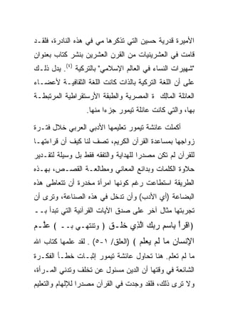 ‫ﺍﻷﻤﻴﺭﺓ ﻗﺩﺭﻴﺔ ﺤﺴﻴﻥ ﺍﻟﺘﻲ ﺘﺫﻜﺭﻫﺎ ﻤﻲ ﻓﻲ ﻫﺫﻩ ﺍﻟﻨﺎﺩﺭﺓ، ﻓﻠﻘـﺩ‬
‫ﻗﺎﻤﺕ ﻓﻲ ﺍﻟﻌﺸﺭﻴﻨﻴﺎﺕ ﻤﻥ ﺍﻟﻘﺭﻥ ﺍﻟﻌﺸﺭﻴﻥ ﺒﻨﺸﺭ ﻜﺘﺎﺏ ﺒﻌﻨﻭﺍﻥ‬
‫"ﺸﻬﻴﺭﺍﺕ ﺍﻟﻨﺴﺎﺀ ﻓﻲ ﺍﻟﻌﺎﻟﻡ ﺍﻹﺴﻼﻤﻲ" ﺒﺎﻟﺘﺭﻜﻴﺔ )٤(. ﻴﺩل ﺫﻟـﻙ‬
‫ﻋﻠﻰ ﺃﻥ ﺍﻟﻠﻐﺔ ﺍﻟﺘﺭﻜﻴﺔ ﺒﺎﻟﺫﺍﺕ ﻜﺎﻨﺕ ﺍﻟﻠﻐﺔ ﺍﻟﺜﻘﺎﻓﻴـﺔ ﻷﻋﻀـﺎﺀ‬
‫ﺍﻟﻌﺎﺌﻠﺔ ﺍﻟ ‪‬ﺎﻟﻙ ﺓ ﺍﻟﻤﺼﺭﻴﺔ ﻭﺍﻟﻁﺒﻘﺔ ﺍﻷﺭﺴﺘﻘﺭﺍﻁﻴﺔ ﺍﻟﻤﺭﺘﺒﻁـﺔ‬
                                        ‫ﻤِ ‪‬‬
                  ‫ﺒﻬﺎ، ﻭﺍﻟﺘﻲ ﻜﺎﻨﺕ ﻋﺎﺌﻠﺔ ﺘﻴﻤﻭﺭ ‪‬ﺯ ‪‬ﺍ ﻤﻨﻬﺎ.‬
                         ‫ﺠ ﺀ‬

‫ﺃﻜﻤﻠﺕ ﻋﺎﺌﺸﺔ ﺘﻴﻤﻭﺭ ﺘﻌﻠﻴﻤﻬﺎ ﺍﻷﺩﺒﻲ ﺍﻟﻌﺭﺒﻲ ﺨﻼل ﻓﺘـﺭﺓ‬
‫ﺯﻭﺍﺠﻬﺎ ﺒﻤﺴﺎﻋﺩﺓ ﺍﻟﻘﺭﺁﻥ ﺍﻟﻜﺭﻴﻡ، ﺘﺼﻑ ﻟﻨﺎ ﻜﻴﻑ ﺃﻥ ﻗﺭﺍﺀﺘﻬـﺎ‬
‫ﻟﻠﻘﺭﺁﻥ ﻟﻡ ﺘﻜﻥ ﻤﺼﺩﺭﺍ ﻟﻠﻬﺩﺍﻴﺔ ﻭﺍﻟﺘﻔﻘﻪ ﻓﻘﻁ ﺒل ﻭﺴﻴﻠﺔ ﻟﺘﻘـﺩﻴﺭ‬
                                      ‫‪‬‬
‫ﺤﻼﻭﺓ ﺍﻟﻜﻠﻤﺎﺕ ﻭﺒﺩﺍﺌﻊ ﺍﻟﻤﻌﺎﻨﻲ ﻭﻤﻁﺎﻟﻌـﺔ ﺍﻟﻘﺼـﺹ، ﺒﻬـﺫﻩ‬
‫ﺍﻟﻁﺭﻴﻘﺔ ﺍﺴﺘﻁﺎﻋﺕ ﺭﻏﻡ ﻜﻭﻨﻬﺎ ﺍﻤﺭﺃﺓ ﻤﺨﺩﺭﺓ ﺃﻥ ﺘﺘﻌﺎﻁﻰ ﻫﺫﻩ‬
‫ﺍﻟﺒﻀﺎﻋﺔ )ﺃﻱ ﺍﻷﺩﺏ( ﻭﺃﻥ ﺘﺩﺨل ﻓﻲ ﻫﺫﻩ ﺍﻟﺼﻨﺎﻋﺔ، ﻭﺘﺭﻯ ﺃﻥ‬
‫ﺘﺠﺭﺒﺘﻬﺎ ﻤﺜﺎل ﺁﺨﺭ ﻋﻠﻰ ﺼﺩﻕ ﺍﻵﻴﺎﺕ ﺍﻟﻘﺭﺁﻨﻴﺔ ﺍﻟﺘﻲ ﺘﺒﺩﺃ ﺒــ‬
‫﴿ﺍﻗﺭﺃ ِﺎﺴﻡ ﺭﺒﻙ ﺍﻟ ِﻱ ﺨﹶـﻕ ﴿ ﻭﺘﻨﺘﻬـﻲ ﺒــ ﴾ ﻋﱠـﻡ‬
‫‪‬ﻠ ‪‬‬                 ‫ﹾ ‪ ْ ‬ﺒ ‪    ِ ‬ﱠﺫ ﹶﻠ ﹶ‬
‫ﺍﻹﻨ ‪‬ﺎﻥ ‪‬ﺎ ﻟﻡ ﻴﻌﻠﻡ ﴾ )ﺍﻟﻌﻠﻕ/ ١-٥( . ﻟﻘﺩ ﻋﻠﻤﻬﺎ ﻜﺘﺎﺏ ﺍﷲ‬
                                   ‫ِ ﹾﺴ ‪ ‬ﻤ ﹶ ‪   ‬ﹶ ‪‬‬
‫ﻤﺎ ﻟﻡ ﺘﻌﻠﻡ. ﻫﻨﺎ ﺘﺤﺎﻭل ﻋﺎﺌﺸﺔ ﺘﻴﻤﻭﺭ ﺇﺜﺒـﺎﺕ ﺨﻁـﺄ ﺍﻟﻔﻜـﺭﺓ‬
‫ﺍﻟﺸﺎﺌﻌﺔ ﻓﻲ ﻭﻗﺘﻬﺎ ﺃﻥ ﺍﻟﺩﻴﻥ ﻤﺴﺌﻭل ﻋﻥ ﺘﺨﻠﻑ ﻭﺘﺩﻨﻲ ﺍﻟﻤـﺭﺃﺓ،‬
‫ﻭﻻ ﺘﺭﻯ ﺫﻟﻙ، ﻓﻠﻘﺩ ﻭﺠﺩﺕ ﻓﻲ ﺍﻟﻘﺭﺁﻥ ﻤﺼﺩﺭﺍ ﻟﻺﻟﻬﺎﻡ ﻭﺍﻟﺘﻌﻠﻴﻡ‬
                 ‫‪‬‬
 