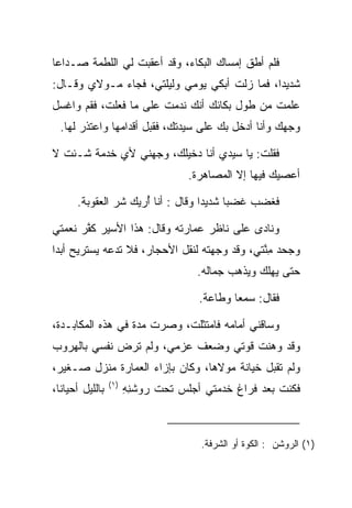 ‫ﻓﻠﻡ ﺃﻁﻕ ﺇﻤﺴﺎﻙ ﺍﻟﺒﻜﺎﺀ، ﻭﻗﺩ ﺃﻋﻘﺒﺕ ﻟﻲ ﺍﻟﻠﻁﻤﺔ ﺼـﺩﺍﻋﺎ‬
 ‫‪‬‬
‫ﺸﺩﻴ ‪‬ﺍ، ﻓﻤﺎ ﺯﻟﺕ ﺃﺒﻜﻲ ﻴﻭﻤﻲ ﻭﻟﻴﻠﺘﻲ، ﻓﺠﺎﺀ ﻤـﻭﻻﻱ ﻭﻗـﺎل:‬
                                              ‫ﺩ‬
‫ﻋﻠﻤﺕ ﻤﻥ ﻁﻭل ﺒﻜﺎﺌﻙ ﺃﻨﻙ ﻨﺩﻤﺕ ﻋﻠﻰ ﻤﺎ ﻓﻌﻠﺕ، ﻓﻘﻡ ﻭﺍﻏﺴل‬
  ‫ﻭﺠﻬﻙ ﻭﺃﻨﺎ ﺃﺩﺨل ﺒﻙ ﻋﻠﻰ ﺴﻴﺩﺘﻙ، ﻓﻘﺒل ﺃﻗﺩﺍﻤﻬﺎ ﻭﺍﻋﺘﺫﺭ ﻟﻬﺎ.‬
                       ‫‪‬‬

‫ﻓﻘﻠﺕ: ﻴﺎ ﺴﻴﺩﻱ ﺃﻨﺎ ﺩﺨﻴﻠﻙ، ﻭﺠﻬﻨﻲ ﻷﻱ ﺨﺩﻤﺔ ﺸـﺌﺕ ﻻ‬
                  ‫‪‬‬
                                   ‫ﺃﻋﺼﻴﻙ ﻓﻴﻬﺎ ﺇﻻ ﺍﻟﻤﺼﺎﻫﺭﺓ.‬

      ‫ﻓﻐﻀﺏ ﻏﻀﺒﺎ ﺸﺩﻴ ‪‬ﺍ ﻭﻗﺎل : ﺃﻨﺎ ﺃﺭﻴﻙ ﺸﺭ ﺍﻟﻌﻘﻭﺒﺔ.‬
               ‫‪‬‬     ‫ُ‬             ‫ﺩ‬      ‫‪‬‬

‫ﻭﻨﺎﺩﻯ ﻋﻠﻰ ﻨﺎﻅﺭ ﻋﻤﺎﺭﺘﻪ ﻭﻗﺎل: ﻫﺫﺍ ﺍﻷﺴﻴﺭ ﻜﻔﺭ ﻨﻌﻤﺘﻲ‬
       ‫ﹶﱠ‬
‫ﻭﺠﺤﺩ ﻤﻨﺘﻲ، ﻭﻗﺩ ﻭﺠﻬﺘﻪ ﻟﻨﻘل ﺍﻷﺤﺠﺎﺭ، ﻓﻼ ﺘﺩﻋﻪ ﻴﺴﺘﺭﻴﺢ ﺃﺒﺩﺍ‬
 ‫‪‬‬                                            ‫ِﱠ‬
                                     ‫ﺤﺘﻰ ﻴﻬﻠﻙ ﻭﻴﺫﻫﺏ ﺠﻤﺎﻟﻪ.‬
                                       ‫ﹸ‬

                                     ‫ﻓﻘﺎل: ﺴﻤﻌﺎ ﻭﻁﺎﻋﺔ.‬
                                             ‫‪‬‬

‫ﻭﺴﺎﻗﻨﻲ ﺃﻤﺎﻤﻪ ﻓﺎﻤﺘﺜﻠﺕ، ﻭﺼﺭﺕ ﻤﺩﺓ ﻓﻲ ﻫﺫﻩ ﺍﻟﻤﻜﺎﺒـﺩﺓ،‬
                            ‫ﹸ‬
‫ﻭﻗﺩ ﻭﻫﻨﺕ ﻗﻭﺘﻲ ﻭﻀﻌﻑ ﻋﺯﻤﻲ، ﻭﻟﻡ ﺘﺭﺽ ﻨﻔﺴﻲ ﺒﺎﻟﻬﺭﻭﺏ‬
‫ﻭﻟﻡ ﺘﻘﺒل ﺨﻴﺎﻨﺔ ﻤﻭﻻﻫﺎ، ﻭﻜﺎﻥ ﺒﺈﺯﺍﺀ ﺍﻟﻌﻤﺎﺭﺓ ﻤﻨﺯل ﺼـﻐﻴﺭ،‬
                 ‫)١(‬
‫ﺒﺎﻟﻠﻴل ﺃﺤﻴﺎﻨﺎ،‬
  ‫ﹰ‬                    ‫ﻓﻜﻨﺕ ﺒﻌﺩ ﻓﺭﺍﻍ ﺨﺩﻤﺘﻲ ﺃﺠﻠﺱ ﺘﺤﺕ ﺭﻭﺸﻨﻪ‬
                       ‫‪  ‬ﹶِ ِ‬



                                      ‫)١( ﺍﻟﺭﻭﺸﻥ : ﺍﻟﻜﻭﺓ ﺃﻭ ﺍﻟﺸﺭﻓﺔ.‬
 