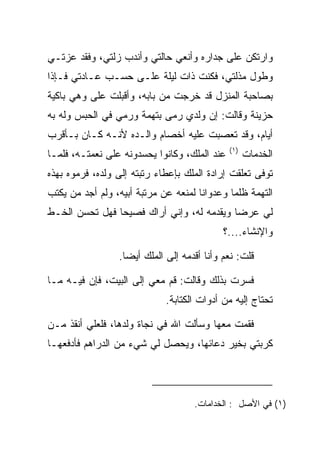 ‫ﻭﺍﺭﺘﻜﻥ ﻋﻠﻰ ﺠﺩﺍﺭﻩ ﻭﺃﻨﻌﻲ ﺤﺎﻟﺘﻲ ﻭﺃﻨﺩﺏ ﺯﻟﺘﻲ، ﻭﻓﻘﺩ ﻋﺯﺘـﻲ‬
‫ﻭﻁﻭل ﻤﺫﻟﺘﻲ، ﻓﻜﻨﺕ ﺫﺍﺕ ﻟﻴﻠﺔ ﻋﻠـﻰ ﺤﺴـﺏ ﻋـﺎﺩﺘﻲ ﻓـﺈﺫﺍ‬
‫ﺒﺼﺎﺤﺒﺔ ﺍﻟﻤﻨﺯل ﻗﺩ ﺨﺭﺠﺕ ﻤﻥ ﺒﺎﺒﻪ، ﻭﺃﻗﺒﻠﺕ ﻋﻠﻰ ﻭﻫﻲ ﺒﺎﻜﻴﺔ‬
          ‫‪‬‬
‫ﺤﺯﻴﻨﺔ ﻭﻗﺎﻟﺕ: ﺇﻥ ﻭﻟﺩﻱ ﺭﻤﻰ ﺒﺘﻬﻤﺔ ﻭﺭﻤﻲ ﻓﻲ ﺍﻟﺤﺒﺱ ﻭﻟﻪ ﺒﻪ‬
                  ‫‪‬‬          ‫‪‬‬
‫ﺃﻴﺎﻡ، ﻭﻗﺩ ﺘﻌﺼﺒﺕ ﻋﻠﻴﻪ ﺃﺨﺼﺎﻡ ﻭﺍﻟـﺩﻩ ﻷﻨـﻪ ﻜـﺎﻥ ﺒـﺄﻗﺭﺏ‬
                                   ‫‪ ‬ﹾ‬
                                              ‫)١(‬
‫ﻋﻨﺩ ﺍﻟﻤﻠﻙ، ﻭﻜﺎﻨﻭﺍ ﻴﺤﺴﺩﻭﻨﻪ ﻋﻠﻰ ﻨﻌﻤﺘـﻪ، ﻓﻠﻤـﺎ‬         ‫ﺍﻟﺨﺩﻤﺎﺕ‬
‫ﺘﻭﻓﻰ ﺘﻌﻠﻘﺕ ﺇﺭﺍﺩﺓ ﺍﻟﻤﻠﻙ ﺒﺈﻋﻁﺎﺀ ﺭﺘﺒﺘﻪ ﺇﻟﻰ ﻭﻟﺩﻩ، ﻓﺭﻤﻭﻩ ﺒﻬﺫﻩ‬
‫ﺍﻟﺘﻬﻤﺔ ﻅﻠﻤﺎ ﻭﻋﺩﻭﺍﻨﺎ ﻟﻤﻨﻌﻪ ﻋﻥ ﻤﺭﺘﺒﺔ ﺃﺒﻴﻪ، ﻭﻟﻡ ﺃﺠﺩ ﻤﻥ ﻴﻜﺘﺏ‬
                                      ‫ﹰ‬       ‫‪‬‬
‫ﻟﻲ ﻋﺭﻀﺎ ﻭﻴﻘﺩﻤﻪ ﻟﻪ، ﻭﺇﻨﻲ ﺃﺭﺍﻙ ﻓﺼﻴﺤﺎ ﻓﻬل ﺘﺤﺴﻥ ﺍﻟﺨـﻁ‬
                ‫‪‬‬                          ‫‪‬‬
                                            ‫ﻭﺍﻹﻨﺸﺎﺀ....؟‬

                 ‫ﻗﻠﺕ: ﻨﻌﻡ ﻭﺃﻨﺎ ﺃﻗﺩﻤﻪ ﺇﻟﻰ ﺍﻟﻤﻠﻙ ﺃﻴﻀﺎ.‬
                   ‫‪‬‬

‫ﻓﺴﺭﺕ ﺒﺫﻟﻙ ﻭﻗﺎﻟﺕ: ﻗﻡ ﻤﻌﻲ ﺇﻟﻰ ﺍﻟﺒﻴﺕ، ﻓﺈﻥ ﻓﻴـﻪ ﻤـﺎ‬
                             ‫ﺘﺤﺘﺎﺝ ﺇﻟﻴﻪ ﻤﻥ ﺃﺩﻭﺍﺕ ﺍﻟﻜﺘﺎﺒﺔ.‬

‫ﻓﻘﻤﺕ ﻤﻌﻬﺎ ﻭﺴﺄﻟﺕ ﺍﷲ ﻓﻲ ﻨﺠﺎﺓ ﻭﻟﺩﻫﺎ، ﻓﻠﻌﻠﻲ ﺃﻨﻘﺫ ﻤـﻥ‬
‫ﻜﺭﺒﺘﻲ ﺒﺨﻴﺭ ﺩﻋﺎﺌﻬﺎ، ﻭﻴﺤﺼل ﻟﻲ ﺸﻲﺀ ﻤﻥ ﺍﻟﺩﺭﺍﻫﻡ ﻓﺄﺩﻓﻌﻬـﺎ‬




                                    ‫)١( ﻓﻲ ﺍﻷﺼل : ﺍﻟﺨﺩﺍﻤﺎﺕ.‬
 
