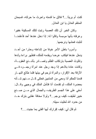 ‫ﻜﻨﺕ ﺃﻡ ﺒﺭﻴﺌﺎ...؟ ﻓﻼﻕ ﻤﺎ ﻗﺩﻤﺘﻪ ﻭﺍﺤﺭﺙ ﻤﺎ ﺤﺭﺜﺘﻪ، ﻓﺴﺒﺤﺎﻥ‬
                          ‫‪‬‬     ‫ِ‬        ‫ً‬
                               ‫ﺍﻟﻤﻨﺘﻘﻡ ﺍﻟﻌﺎﺩل ﻴﺎ ﺍﺒﻥ ﺍﻟﻌﺎﺩل.‬

‫ﻭﻜﺎﻥ ﺍﻟﺨﺒﺭ ﺃﻥ ﺘﻠﻙ ﺍﻟﻌﺼﺒﺔ ﺭﺘﺒﺕ ﻟﺘﻠﻙ ﺍﻟﻤﺴﻜﻴﻨﺔ ﺨﻔﻴﺭﺍ‬
 ‫‪‬‬                          ‫‪‬‬
‫ﻭﻋﺭﻓﺘﻪ ﺒﺄﻨﻬﺎ ﻤﻭﻤﺴﺔ ﻭﻗﺎﻟﻭﺍ ﻟﻪ: ﺇﺫﺍ ﺩﺨل ﻋﻨﺩﻫﺎ ﺃﺤﺩ ﻓﺄﻋﻠﻤﻨـﺎ‬
                                       ‫ِ‪‬‬
                                   ‫ﻟﻨﺜﺒﺕ ﻓﺤﺸﻬﺎ ﻭﻨﺭﺠﻤﻬﺎ.‬
                                                ‫ﹶﹸ‬

‫ﻭﺃﺴﺭﻭﺍ ﺒﺎﻁﻥ ﺍﻷﻤﺭ ﺨﻭﻓﺎ ﻤﻥ ﺇﺸﺎﻋﺘﻪ ﻭﺤﺫﺭﺍ ﻤﻥ ﺃﺤـﺩ‬
         ‫‪‬‬               ‫ﹰ‬               ‫‪‬‬
‫ﻴﺩﺨل ﻋﻨﺩﻫﺎ ﻓﻴﻜﺘﺏ ﻋﺭﻀﺎ ﻭﻴﻘﺩﻤﻪ ﻟﻠﻤﻠﻙ، ﻓﺘﻅﻬﺭ ﺒﺭﺍﺀﺓ ﻭﻟﺩﻫﺎ‬
                                 ‫‪‬‬
‫ﻭﺘﺘﻠﻭﺙ ﺍﻟﻌﺼﺒﺔ ﺒﺎﺭﺘﻜﺎﺏ ﺍﻟﻅﻠﻡ ﻭﺘﺼـﺎﺩﺭ ﺒﺄﺸـﻨﻊ ﺍﻟﻌﻘﻭﺒـﺔ،‬
                                          ‫‪‬‬
‫ﻭﻜﺎﻨﺕ ﻋﺎﺩﺓ ﺒﻼﺩﻫﻡ ﺇﺫﺍ ﻭﺠﺩ ﺭﺠل ﻋﻨﺩ ﺍﻤﺭﺃﺓ ﺭﺠﻤـﻭﻩ ﻓـﻲ‬
‫ﺍﻷﺯﻗﺔ ﺒﻌﺩ ﺍﻹﻗﺭﺍﺭ، ﻭﺍﻟﻤﺭﺃﺓ ﺘﺭﺠﻡ ﻓﻲ ﺒﻴﺘﻬﺎ ﻓﻠﻤﺎ ﻁﺎﻟﻊ ﺍﻟﻨﻬـﺎﺭ‬
‫ﻗﺩﻤﻨﺎ ﻟﻠﺤﻜﻡ ﺃﻨﺎ ﻭﻤﻌﻲ ﻤﻥ ﺍﻟﻤﺫﻨﺒﻴﻥ ﻓﺤﻜﻰ ﻜـل ﻤـﻨﻬﻡ ﺸـﺄﻨﻪ‬
‫ﺒﺤﻀﺭﺓ ﺍﻟﻤﻠﻙ، ﺜﻡ ﺘﻘﺩﻤﺕ ﺃﻨﺎ ﻓﺘﺄﻤل ﺍﻟﻤﻠﻙ ﻓﻲ ﻭﺠﻬﻲ ﻭﻗـﺎل:‬
‫ﺃﺴﻔﻲ ﻋﻠﻰ ﻫﺫﺍ ﺍﻟﺠﺴﻡ ﺍﻟﻅﺭﻴﻑ، ﻭﺍﻟﺠﻤﺎل ﺍﻟﺫﻱ ﻤـﻥ ﺼـﻨﻊ‬
‫ﹶﺒﻴﺭ ﻟﻁﻴﻑ، ﻜﻴﻑ ﻴﺭﺠﻡ...؟ ﻭﻟﻭﻻ ﻤﺨﺎﻓﺔ ﻋﻘﺎﺒﻲ ﺒﺘﺭﻙ ﺤـﺩ‬
                                 ‫‪‬‬           ‫ﺨ ٍ‬
                               ‫ﻤﻥ ﺤﺩﻭﺩ ﺍﷲ ﻟﺨﻠﻴﺕ ﺴﺒﻴﻠﻪ.‬

     ‫ﺜﻡ ﻗﺎل ﻟﻲ: ﻜﻴﻑ ﺇﻗﺭﺍﺭﻙ ﺃﻴﻬﺎ ﺍﻟﻔﺘﻰ ﺒﻤﺎ ﺠﻨﻴﺕ....؟‬
 