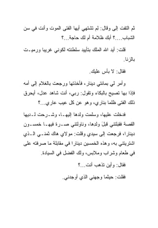 ‫ﺜﻡ ﺍﻟﺘﻔﺕ ﺇﻟﻰ ﻭﻗﺎل: ﻟﻡ ﺘﺸﺘﻬﻲ ﺃﻴﻬﺎ ﺍﻟﻔﺘﻰ ﺍﻟﻤﻭﺕ ﻭﺃﻨﺕ ﻓﻲ ﺴﻥ‬
                                  ‫ِ‪‬‬       ‫‪‬‬
                  ‫ﺍﻟﺸﺒﺎﺏ....؟ ﺃﺒﻙ ﻅﻼﻤﺔ ﺃﻡ ﻟﻙ ﺤﺎﺠﺔ...؟‬

‫ﻗﻠﺕ: ﺃﻴﺩ ﺍﷲ ﺍﻟﻤﻠﻙ ﺒﺘﺄﻴﻴﺩ ﺴﻠﻁﻨﺘﻪ ﻟﻜﻭﻨﻲ ﻏﺭﻴﺒﺎ ﻭﺭﻤﻴـﺕ‬
‫ﹸ‬       ‫‪‬‬
                                                 ‫ﺒﺎﻟﺯﻨﺎ.‬

                                ‫ﻓﻘﺎل: ﻻ ﺒﺄﺱ ﻋﻠﻴﻙ.‬

‫ﻭﺃﻤﺭ ﻟﻲ ﺒﻤﺎﺌﺘﻲ ﺩﻴﻨﺎﺭ، ﻓﺄﺨﺫﺘﻬﺎ ﻭﺭﺠﻌﺕ ﺒﺎﻟﻐﻼﻡ ﺇﻟﻰ ﺃﻤﻪ‬
‫ﻓﺈﺫﺍ ﺒﻬﺎ ﺘﺼﻴﺢ ﺒﺎﻟﺒﻜﺎﺀ ﻭﺘﻘﻭل: ﺭﺒﻲ، ﺃﻨﺕ ﺸﺎﻫﺩ ﻋﺩل، ﺃﻴﺤﺭﻕ‬
   ‫‪‬‬
       ‫ﺫﻟﻙ ﺍﻟﻔﺘﻰ ﻅﻠﻤﺎ ﺒﻨﺎﺭﻱ، ﻭﻫﻭ ﻋﻥ ﻜل ﻋﻴﺏ ﻋﺎﺭﻱ...؟‬
                                      ‫‪‬‬

‫ﻓﺩﺨﻠﺕ ﻋﻠﻴﻬﺎ، ﻭﺴﻠﻤﺕ ﻭﻟﺩﻫﺎ ﺇﻟﻴﻬـﺎ، ﻭﺸـﺭﺤﺕ ﻟـﺩﻴﻬﺎ‬
                                         ‫ﹸ‬
‫ﺍﻟﻘﺼﺔ ﻓﻘﺒﻠﺘﻨﻲ ﻗﺒل ﻭﻟﺩﻫﺎ، ﻭﻨﺎﻭﻟﺘﻨﻲ ﺼـﺭﺓ ﻓﻴﻬـﺎ ﺨﻤﺴـﻭﻥ‬
                             ‫ﹸ ‪ َ ‬ﹶ ِ ‪‬‬ ‫‪‬‬
‫ﺩﻴﻨﺎﺭﺍ، ﻓﺭﺠﻌﺕ ﺇﻟﻰ ﺴﻴﺩﻱ ﻭﻗﻠﺕ: ﻤﻭﻻﻱ ﻫﺎﻙ ﺜﻤﻨـﻲ ﺍﻟـﺫﻱ‬
                                            ‫‪‬‬
‫ﺍﺸﺘﺭﻴﺘﻨﻲ ﺒﻪ، ﻭﻫﺫﻩ ﺍﻟﺨﻤﺴﻴﻥ ﺩﻴﻨﺎﺭﺍ ﻓﻲ ﻤﻘﺎﺒﻠﺔ ﻤﺎ ﺼﺭﻓﺘﻪ ﻋﻠﻰ‬
‫‪‬‬                       ‫‪‬‬
        ‫ﻓﻲ ﻁﻌﺎﻡ ﻭﺸﺭﺍﺏ ﻭﻤﻼﺒﺱ، ﻭﻟﻙ ﺍﻟﻔﻀل ﻓﻲ ﺍﻟﺴﻴﺎﺩﺓ.‬

                           ‫ﻓﻘﺎل: ﻭﺃﻴﻥ ﺘﺫﻫﺏ ﺃﻨﺕ...؟‬

                   ‫ﻓﻘﻠﺕ: ﺤﻴﺜﻤﺎ ﻭﺠﻬﻨﻲ ﺍﻟﺫﻱ ﺃﻭﺠﺩﻨﻲ.‬
                                   ‫‪‬‬
 