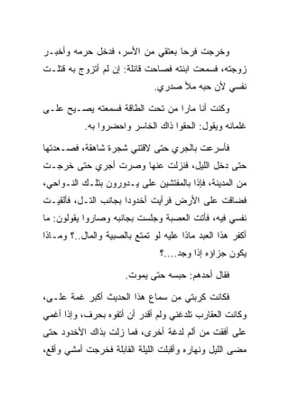 ‫ﻭﺨﺭﺠﺕ ﻓﺭﺤﺎ ﺒﻌﺘﻘﻲ ﻤﻥ ﺍﻷﺴﺭ، ﻓﺩﺨل ﺤﺭﻤﻪ ﻭﺃﺨﺒـﺭ‬
                                 ‫‪‬‬
‫ﺯﻭﺠﺘﻪ، ﻓﺴﻤﻌﺕ ﺍﺒﻨﺘﻪ ﻓﺼﺎﺤﺕ ﻗﺎﺌﻠﺔ: ﺇﻥ ﻟﻡ ﺃﺘﺯﻭﺝ ﺒﻪ ﻗﺘﻠـﺕ‬
                               ‫ﻨﻔﺴﻲ ﻷﻥ ﺤﺒﻪ ﻤﻸ ﺼﺩﺭﻱ.‬

‫ﻭﻜﻨﺕ ﺃﻨﺎ ﻤﺎﺭﺍ ﻤﻥ ﺘﺤﺕ ﺍﻟﻁﺎﻗﺔ ﻓﺴﻤﻌﺘﻪ ﻴﺼـﻴﺢ ﻋﻠـﻰ‬
                                 ‫‪‬‬
           ‫ﻏﻠﻤﺎﻨﻪ ﻭﻴﻘﻭل: ﺍﻟﺤﻘﻭﺍ ﺫﺍﻙ ﺍﻟﺨﺎﺴﺭ ﻭﺍﺤﻀﺭﻭﺍ ﺒﻪ.‬

‫ﻓﺄﺴﺭﻋﺕ ﺒﺎﻟﺠﺭﻱ ﺤﺘﻰ ﻻﻗﺘﻨﻲ ﺸﺠﺭﺓ ﺸﺎﻫﻘﺔ، ﻓﺼـﻌﺩﺘﻬﺎ‬
‫ﺤﺘﻰ ﺩﺨل ﺍﻟﻠﻴل، ﻓﻨﺯﻟﺕ ﻋﻨﻬﺎ ﻭﺼﺭﺕ ﺃﺠﺭﻱ ﺤﺘﻰ ﺨﺭﺠـﺕ‬
‫ﻤﻥ ﺍﻟﻤﺩﻴﻨﺔ، ﻓﺈﺫﺍ ﺒﺎﻟﻤﻔﺘﺸﻴﻥ ﻋﻠﻰ ﻴـﺩﻭﺭﻭﻥ ﺒﺘﻠـﻙ ﺍﻟﻨـﻭﺍﺤﻲ،‬
                        ‫‪‬‬
‫ﻓﻀﺎﻗﺕ ﻋﻠﻰ ﺍﻷﺭﺽ ﻓﺭﺃﻴﺕ ﺃﺨﺩﻭﺩﺍ ﺒﺠﺎﻨﺏ ﺍﻟﺘـل، ﻓﺄﻟﻘﻴـﺕ‬
                      ‫‪‬‬                ‫‪‬‬
‫ﻨﻔﺴﻲ ﻓﻴﻪ، ﻓﺄﺘﺕ ﺍﻟﻌﺼﺒﺔ ﻭﺠﻠﺴﺕ ﺒﺠﺎﻨﺒﻪ ﻭﺼﺎﺭﻭﺍ ﻴﻘﻭﻟﻭﻥ: ﻤﺎ‬
                                  ‫‪‬‬
‫ﺃﻜﻔﺭ ﻫﺫﺍ ﺍﻟﻌﺒﺩ ﻤﺎﺫﺍ ﻋﻠﻴﻪ ﻟﻭ ﺘﻤﺘﻊ ﺒﺎﻟﺼﺒﻴﺔ ﻭﺍﻟﻤﺎل..؟ ﻭﻤـﺎﺫﺍ‬
                                ‫ﻴﻜﻭﻥ ﺠﺯﺍﺅﻩ ﺇﺫﺍ ﻭﺠﺩ....؟‬
                                       ‫‪‬‬

                       ‫ﻓﻘﺎل ﺃﺤﺩﻫﻡ: ﺤﺒﺴﻪ ﺤﺘﻰ ﻴﻤﻭﺕ.‬

‫ﻓﻜﺎﻨﺕ ﻜﺭﺒﺘﻲ ﻤﻥ ﺴﻤﺎﻉ ﻫﺫﺍ ﺍﻟﺤﺩﻴﺙ ﺃﻜﺒﺭ ﻏﻤﺔ ﻋﻠـﻰ،‬
 ‫‪‬‬
‫ﻭﻜﺎﻨﺕ ﺍﻟﻌﻘﺎﺭﺏ ﺘﻠﺩﻏﻨﻲ ﻭﻟﻡ ﺃﻗﺩﺭ ﺃﻥ ﺃﺘﻔﻭﻩ ﺒﺤﺭﻑ، ﻭﺇﺫﺍ ﺃﻏﻤﻲ‬
                 ‫‪‬‬
‫ﻋﻠﻰ ﺃﻓﻘﺕ ﻤﻥ ﺃﻟﻡ ﻟﺩﻏﺔ ﺃﺨﺭﻯ، ﻓﻤﺎ ﺯﻟﺕ ﺒﺫﺍﻙ ﺍﻷﺨﺩﻭﺩ ﺤﺘﻰ‬
                                               ‫‪‬‬
‫ﻤﻀﻰ ﺍﻟﻠﻴل ﻭﻨﻬﺎﺭﻩ ﻭﺃﻗﺒﻠﺕ ﺍﻟﻠﻴﻠﺔ ﺍﻟﻘﺎﺒﻠﺔ ﻓﺨﺭﺠﺕ ﺃﻤﺸﻲ ﻭﺃﻗﻊ،‬
 