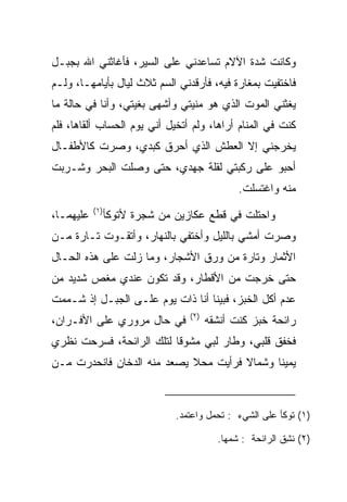 ‫ﻭﻜﺎﻨﺕ ﺸﺩﺓ ﺍﻵﻻﻡ ﺘﺴﺎﻋﺩﻨﻲ ﻋﻠﻰ ﺍﻟﺴﻴﺭ، ﻓﺄﻏﺎﺜﻨﻲ ﺍﷲ ﺒﺠﺒـل‬
‫ﻓﺎﺨﺘﻔﻴﺕ ﺒﻤﻐﺎﺭﺓ ﻓﻴﻪ، ﻓﺄﺭﻗﺩﻨﻲ ﺍﻟﺴﻡ ﺜﻼﺙ ﻟﻴﺎل ﺒﺄﻴﺎﻤﻬـﺎ، ﻭﻟـﻡ‬
                         ‫‪‬‬
‫ﻴﻐﺜﻨﻲ ﺍﻟﻤﻭﺕ ﺍﻟﺫﻱ ﻫﻭ ﻤﻨﻴﺘﻲ ﻭﺃﺸﻬﻰ ﺒﻐﻴﺘﻲ، ﻭﺃﻨﺎ ﻓﻲ ﺤﺎﻟﺔ ﻤﺎ‬
                                 ‫‪‬‬
‫ﻜﻨﺕ ﻓﻲ ﺍﻟﻤﻨﺎﻡ ﺃﺭﺍﻫﺎ، ﻭﻟﻡ ﺃﺘﺨﻴل ﺃﻨﻲ ﻴﻭﻡ ﺍﻟﺤﺴﺎﺏ ﺃﻟﻘﺎﻫﺎ، ﻓﻠﻡ‬
‫ﻴﺨﺭﺠﻨﻲ ﺇﻻ ﺍﻟﻌﻁﺵ ﺍﻟﺫﻱ ﺃﺤﺭﻕ ﻜﺒﺩﻱ، ﻭﺼﺭﺕ ﻜﺎﻷﻁﻔـﺎل‬
‫ﺃﺤﺒﻭ ﻋﻠﻰ ﺭﻜﺒﺘﻲ ﻟﻘﻠﺔ ﺠﻬﺩﻱ، ﺤﺘﻰ ﻭﺼﻠﺕ ﺍﻟﺒﺤﺭ ﻭﺸـﺭﺒﺕ‬
                                               ‫ﻤﻨﻪ ﻭﺍﻏﺘﺴﻠﺕ.‬
           ‫)١(‬
‫ﻋﻠﻴﻬﻤـﺎ،‬         ‫ﻭﺍﺤﺘﻠﺕ ﻓﻲ ﻗﻁﻊ ﻋﻜﺎﺯﻴﻥ ﻤﻥ ﺸﺠﺭﺓ ﻷﺘﻭﻜﺄ‬
                                    ‫‪‬‬        ‫ﹶﹾ ﹸ‬
‫ﻭﺼﺭﺕ ﺃﻤﺸﻲ ﺒﺎﻟﻠﻴل ﻭﺃﺨﺘﻔﻲ ﺒﺎﻟﻨﻬﺎﺭ، ﻭﺃﺘﻘـﻭﺕ ﺘـﺎﺭﺓ ﻤـﻥ‬
‫ﺍﻷﺜﻤﺎﺭ ﻭﺘﺎﺭﺓ ﻤﻥ ﻭﺭﻕ ﺍﻷﺸﺠﺎﺭ، ﻭﻤﺎ ﺯﻟﺕ ﻋﻠﻰ ﻫﺫﻩ ﺍﻟﺤـﺎل‬
‫ﺤﺘﻰ ﺨﺭﺠﺕ ﻤﻥ ﺍﻷﻗﻁﺎﺭ، ﻭﻗﺩ ﺘﻜ ‪‬ﻥ ﻋﻨﺩﻱ ﻤﻐﺹ ﺸﺩﻴﺩ ﻤﻥ‬
                  ‫ﻭ‬
‫ﻋﺩﻡ ﺃﻜل ﺍﻟﺨﺒﺯ، ﻓﺒﻴﻨﺎ ﺃﻨﺎ ﺫﺍﺕ ﻴﻭﻡ ﻋﻠـﻰ ﺍﻟﺠﺒـل ﺇﺫ ﺸـﻤﻤﺕ‬
                                  ‫)٢(‬
‫ﻓﻲ ﺤﺎل ﻤﺭﻭﺭﻱ ﻋﻠﻰ ﺍﻷﻓـﺭﺍﻥ،‬               ‫ﺭﺍﺌﺤﺔ ﺨﺒﺯ ﻜﻨﺕ ﺃﻨ ﹶﻘﻪ‬
                                          ‫ﺸ‬
‫ﻓﺨﻔﻕ ﻗﻠﺒﻲ، ﻭﻁﺎﺭ ﻟﺒﻲ ﻤﺸﻭﻗﺎ ﻟﺘﻠﻙ ﺍﻟﺭﺍﺌﺤﺔ، ﻓﺴﺭﺤﺕ ﻨﻅﺭﻱ‬
     ‫‪ ‬ﹸ‬                  ‫ﹰ‬      ‫ﹸ‬
‫ﻴﻤﻴﻨﺎ ﻭﺸﻤﺎﻻ ﻓﺭﺃﻴﺕ ﻤﺤﻼ ﻴﺼﻌﺩ ﻤﻨﻪ ﺍﻟﺩﺨﺎﻥ ﻓﺎﻨﺤﺩﺭﺕ ﻤـﻥ‬
                            ‫ﹰ‬         ‫ﹰ‬      ‫ﹰ‬



                               ‫)١( ﺘﻭﻜﺄ ﻋﻠﻰ ﺍﻟﺸﻲﺀ : ﺘﺤﻤل ﻭﺍﻋﺘﻤﺩ.‬

                                          ‫)٢( ﻨ ِﻕ ﺍﻟﺭﺍﺌﺤﺔ : ﺸ ‪‬ﻬﺎ.‬
                                             ‫ﻤ‬              ‫ﹶﺸ‬
 