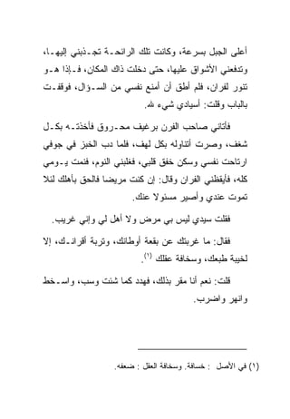 ‫ﺃﻋﻠﻰ ﺍﻟﺠﺒل ﺒﺴﺭﻋﺔ، ﻭﻜﺎﻨﺕ ﺘﻠﻙ ﺍﻟﺭﺍﺌﺤـﺔ ﺘﺠـﺫﺒﻨﻲ ﺇﻟﻴﻬـﺎ،‬
‫ﻭﺘﺩﻓﻌﻨﻲ ﺍﻷﺸﻭﺍﻕ ﻋﻠﻴﻬﺎ، ﺤﺘﻰ ﺩﺨﻠﺕ ﺫﺍﻙ ﺍﻟﻤﻜﺎﻥ، ﻓـﺈﺫﺍ ﻫـﻭ‬
‫ﺘﻨﻭﺭ ﻟﻔﺭﺍﻥ، ﻓﻠﻡ ﺃﻁﻕ ﺃﻥ ﺃﻤﻨﻊ ﻨﻔﺴﻲ ﻤﻥ ﺍﻟﺴـﺅﺍل، ﻓﻭﻗﻔـﺕ‬
                           ‫ﺒﺎﻟﺒﺎﺏ ﻭﻗﻠﺕ: ﺃﺴﻴﺎﺩﻱ ﺸﻲﺀ ﷲ.‬

‫ﻓﺄﺘﺎﻨﻲ ﺼﺎﺤﺏ ﺍﻟﻔﺭﻥ ﺒﺭﻏﻴﻑ ﻤﺤـﺭﻭﻕ ﻓﺄﺨﺫﺘـﻪ ﺒﻜـل‬
‫ﺸﻐﻑ، ﻭﺼﺭﺕ ﺃﺘﻨﺎﻭﻟﻪ ﺒﻜل ﻟﻬﻑ، ﻓﻠﻤﺎ ﺩﺏ ﺍﻟﺨﺒﺯ ﻓﻲ ﺠﻭﻓﻲ‬
‫ﺍﺭﺘﺎﺤﺕ ﻨﻔﺴﻲ ﻭﺴﻜﻥ ﺨﻔﻕ ﻗﻠﺒﻲ، ﻓﻐﻠﺒﻨﻲ ﺍﻟﻨﻭﻡ، ﻓﻨﻤﺕ ﻴـﻭﻤﻲ‬
‫ﻜﻠﻪ، ﻓﺄﻴﻘﻅﻨﻲ ﺍﻟﻔ ‪‬ﺍﻥ ﻭﻗﺎل: ﺇﻥ ﻜﻨﺕ ﻤﺭﻴﻀﺎ ﻓﺎﻟﺤﻕ ﺒﺄﻫﻠﻙ ﻟﺌﻼ‬
                 ‫‪‬‬                   ‫ﺭ‬
                        ‫ﺘﻤﻭﺕ ﻋﻨﺩﻱ ﻭﺃﺼﻴﺭ ﻤﺴﺌﻭﻻ ﻋﻨﻙ.‬
                             ‫ﹰ‬

  ‫ﻓﻘﻠﺕ ﺴﻴﺩﻱ ﻟﻴﺱ ﺒﻲ ﻤﺭﺽ ﻭﻻ ﺃﻫل ﻟﻲ ﻭﺇﻨﻲ ﻏﺭﻴﺏ.‬

‫ﻓﻘﺎل: ﻤﺎ ﻏﺭﺒﺘﻙ ﻋﻥ ﺒﻘﻌﺔ ﺃﻭﻁﺎﻨﻙ، ﻭﺘﺭﺒﺔ ﺃﻗﺭﺍﻨـﻙ، ﺇﻻ‬
                          ‫ﻟﺨﻴﺒﺔ ﻁﺒﻌﻙ، ﻭﺴﺨﺎﻓﺔ ﻋﻘﻠﻙ )١(.‬

‫ﻗﻠﺕ: ﻨﻌﻡ ﺃﻨﺎ ﻤﻘﺭ ﺒﺫﻟﻙ، ﻓﻬﺩﺩ ﻜﻤﺎ ﺸﺌﺕ ﻭﺴﺏ، ﻭﺍﺴـﺨﻁ‬
                     ‫‪‬‬         ‫‪ ‬‬
                                         ‫ﻭﺍﻨﻬﺭ ﻭﺍﻀﺭﺏ.‬




                   ‫)١( ﻓﻲ ﺍﻷﺼل : ﺨﺴﺎﻓﺔ. ﻭﺴﺨﺎﻓﺔ ﺍﻟﻌﻘل : ﻀﻌﻔﻪ.‬
 