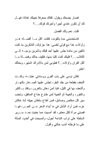 ‫ﻓﺼﺎﺭ ﻴﻀﺤﻙ ﻭﻴﻘﻭل: ﻜﻔﺎﻙ ﺒﻤﻌﺭﻓﺔ ﺨﻴﺒﺘﻙ ﺇﻫﺎﻨﺔ، ﻓﻬـل‬
              ‫ﻟﻙ ﺃﻥ ﺘﻜﻭﻥ ﻋﻨﺩﻱ ﺃﺠﻴﺭﺍ ﻭﺃﺠﺭﺘﻙ ﻗﻭﺘﻙ....؟‬
                                ‫‪‬‬

                              ‫ﻗﻠﺕ: ﻨﻌﻡ ﻭﻟﻙ ﺍﻟﻔﻀل.‬

‫ﻓﺎﺴﺘﺨﺩﻤﻨﻲ ﻤﺩﺓ ﺒﺎﻟﻘﻭﺕ، ﻓﻜﻨﺕ ﺁﻜل ﻤـﺎ ﺃﻓ ‪‬ـﻠﻪ ﻫـﻭ‬
    ‫َ ﹾﻀ ﹶ ‪‬‬                     ‫‪ ‬ﹰ‬
‫ﻭﺃﻭﻻﺩﻩ، ﻫﺫﺍ ﻤﻊ ﻗﻭﻟﻲ ﻟﻨﻔﺴﻲ: ﻫﺫﺍ ﺠﺯﺍﺅﻙ، ﺃﺘﺘﺫﻜﺭﻴﻥ ﻤﺫ ﻜﻨﺕ‬
‫ﺘﺄﻨﻔﻴﻥ ﻤﻥ ﻤﺎﺌﺩﺓ ﺠﻠﺱ ﻋﻠﻴﻬﺎ ﺃﺤﺩ ﻗﺒﻠﻙ ﻭﺘﺄﻤﺭﻴﻥ ﺒﺭﻤﻴـﻪ ﺇﻟـﻰ‬
‫ﺍﻟﻜﻼﺏ....؟ ﻓﻠﻴﺘﻙ ﻜﻨﺕ ﻜﻠﺒﺎ ﻤﻨﻬﺎ، ﻓﻜﻴﻑ ﺤﺎﻟﻙ ﻭﻓﻀ‪‬ـﻠﺔ ﻤـﺎ‬
     ‫ﹶ ﹶ‬                     ‫‪‬‬
‫ﺃﻜل ﺍﻟﻔ ‪‬ﺍﻥ ﻭﺃﻭﻻﺩﻩ...؟ ﻓﻁﻭﺒﻰ ﻟﻤﻥ ﺒﺎﻹﺩﺭﺍﻙ ﺍﺸﺘﻬﺭ، ﻭﺒﺤﺎﻟﻙ‬
                                             ‫ﺭ‬
                                                  ‫ﺍﻋﺘﺒﺭ.‬

‫ﻓﻜﺎﻥ ﻨﻭﻤﻲ ﻋﻠﻰ ﺒﺎﺏ ﺍﻟﻔﺭﻥ ﻭﻭﺴﺎﺩﺘﻲ ﻋﺘﺒﺘـﻪ، ﻭﻜﻨـﺕ‬
‫ﺃﻟﺘﺤﻑ ﺒﻘﻁﻌﺔ ﻤﻥ ﺠﻠﺩ ﺍﻟﺒﻘﺭ، ﺘﺠﻠﺱ ﻋﻠﻴﻬﺎ ﺍﻟﺼـﻐﺎﺭ ﺒﺎﻟﻨﻬـﺎﺭ‬
‫ﻭﺃﻟﺘﺤﻑ ﺒﻬﺎ ﻓﻲ ﺍﻟﻠﻴل، ﻓﺘﺒﺎ ﻟﻤﻥ ﺩﻫﺵ ﺒﺎﻟﻐﺭﻭﺭ، ﻭﺘﻘﻠﺩ ﺒـﺎﻟﻜﺒﺭ‬
                                ‫‪‬‬
‫ﻭﺍﻟﻨﻔﻭﺭ، ﻭﺍﻟﺨﻴﺒﺔ ﺜﻡ ﺍﻟﺨﻴﺒﺔ ﻟﻤﻥ ﻁﺎﻭﻉ ﺨﺩﺍﻉ ﺍﻟﻤﻨﺎﻓﻕ، ﻭﺘﺠﻨﺏ‬
‫ﺴﻴﺭ ﻜل ﻤﺨﻠﺹ ﻭﺼﺎﺩﻕ، ﻓﻤﻥ ﺃﻁﺎﻉ ﺴﻠﻁﺎﻥ ﺠﻬﻠﻪ ﺃﺒﺎﺩ ﺨﺎﻗﺎﻥ‬
‫ﻋﺯﻩ، ﻓﻤﻥ ﺃﺭﺍﺩ ﺍﻟﺘﺄﻤل ﻓﻲ ﻤﺎ ﺃﺒﺩﺍﻩ ﺍﻟﺩﻫﺭ ﻤـﻥ ﺍﻟﻌﺒـﺭ، ﻓﻬـﺎ‬
‫ﻗﺼﺘﻲ ﻤﺭﺁﺓ ﻟﻜل ﻤﻌﺘﺒﺭ، ﻟﻘﺩ ﺃﻤﺴﻴﺕ ﻤﻤﺎ ﺠﻨﻴﺕ ﺒﻌـﺩ ﺴـﺭﻴﺭ‬
‫ﺍﻟﺴﻠﻁﺔ ﻋﻠﻰ ﺘﺭﺍﺏ ﺍﻟﻨﺩﺍﻤﺔ ﺃﺠﻭل، ﻭﺃﺼﺒﺤﺕ ﻓﻲ ُﺨﺩﻭﺩ ﺍﻟﻤﺫﻟﺔ‬
           ‫ﺃ‬
                        ‫ﻋﻠﻰ ﻤﺎ ﻓﺭﻁﺘﻪ ﺃﻨﺩﺏ ﺤﺎﻟﺘﻲ ﻭﺃﻗﻭل:‬
 