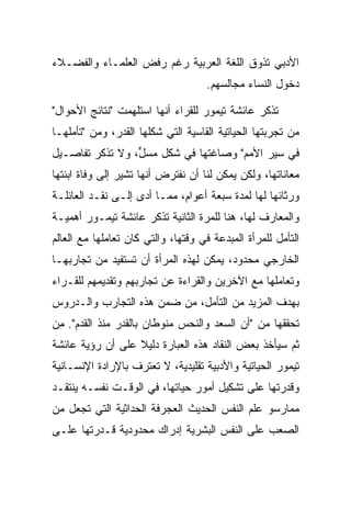 ‫ﺍﻷﺩﺒﻲ ﺘﺫﻭﻕ ﺍﻟﻠﻐﺔ ﺍﻟﻌﺭﺒﻴﺔ ﺭﻏﻡ ﺭﻓﺽ ﺍﻟﻌﻠﻤـﺎﺀ ﻭﺍﻟﻔﻀـﻼﺀ‬
                                    ‫ﺩﺨﻭل ﺍﻟﻨﺴﺎﺀ ﻤﺠﺎﻟﺴﻬﻡ.‬

‫ﺘﺫﻜﺭ ﻋﺎﺌﺸﺔ ﺘﻴﻤﻭﺭ ﻟﻠﻘﺭﺍﺀ ﺃﻨﻬﺎ ﺍﺴﺘﻠﻬﻤﺕ "ﻨﺘﺎﺌﺞ ﺍﻷﺤﻭﺍل"‬
‫ﻤﻥ ﺘﺠﺭﺒﺘﻬﺎ ﺍﻟﺤﻴﺎﺘﻴﺔ ﺍﻟﻘﺎﺴﻴﺔ ﺍﻟﺘﻲ ﺸﻜﻠﻬﺎ ﺍﻟﻘﺩﺭ، ﻭﻤﻥ "ﺘﺄﻤﻠﻬـﺎ‬
‫ﻓﻲ ﺴﻴﺭ ﺍﻷﻤﻡ" ﻭﺼﺎﻏﺘﻬﺎ ﻓﻲ ﺸﻜل ﻤﺴل، ﻭﻻ ﺘﺫﻜﺭ ﺘﻔﺎﺼـﻴل‬
                 ‫‪ ‬ﱟ‬
‫ﻤﻌﺎﻨﺎﺘﻬﺎ، ﻭﻟﻜﻥ ﻴﻤﻜﻥ ﻟﻨﺎ ﺃﻥ ﻨﻔﺘﺭﺽ ﺃﻨﻬﺎ ﺘﺸﻴﺭ ﺇﻟﻰ ﻭﻓﺎﺓ ﺍﺒﻨﺘﻬﺎ‬
‫ﻭﺭﺜﺎﺌﻬﺎ ﻟﻬﺎ ﻟﻤﺩﺓ ﺴﺒﻌﺔ ﺃﻋﻭﺍﻡ، ﻤﻤـﺎ ﺃﺩﻯ ﺇﻟـﻰ ﻨﻘـﺩ ﺍﻟﻌﺎﺌﻠـﺔ‬
‫ﻭﺍﻟﻤﻌﺎﺭﻑ ﻟﻬﺎ، ﻫﻨﺎ ﻟﻠﻤﺭﺓ ﺍﻟﺜﺎﻨﻴﺔ ﺘﺫﻜﺭ ﻋﺎﺌﺸﺔ ﺘﻴﻤـﻭﺭ ﺃﻫﻤﻴـﺔ‬
‫ﺍﻟﺘﺄﻤل ﻟﻠﻤﺭﺃﺓ ﺍﻟﻤﺒﺩﻋﺔ ﻓﻲ ﻭﻗﺘﻬﺎ، ﻭﺍﻟﺘﻲ ﻜﺎﻥ ﺘﻌﺎﻤﻠﻬﺎ ﻤﻊ ﺍﻟﻌﺎﻟﻡ‬
‫ﺍﻟﺨﺎﺭﺠﻲ ﻤﺤﺩﻭﺩ، ﻴﻤﻜﻥ ﻟﻬﺫﻩ ﺍﻟﻤﺭﺃﺓ ﺃﻥ ﺘﺴﺘﻔﻴﺩ ﻤﻥ ﺘﺠﺎﺭﺒﻬـﺎ‬
‫ﻭﺘﻌﺎﻤﻠﻬﺎ ﻤﻊ ﺍﻵﺨﺭﻴﻥ ﻭﺍﻟﻘﺭﺍﺀﺓ ﻋﻥ ﺘﺠﺎﺭﺒﻬﻡ ﻭﺘﻘﺩﻴﻤﻬﻡ ﻟﻠﻘـﺭﺍﺀ‬
‫ﺒﻬﺩﻑ ﺍﻟﻤﺯﻴﺩ ﻤﻥ ﺍﻟﺘﺄﻤل، ﻤﻥ ﻀﻤﻥ ﻫﺫﻩ ﺍﻟﺘﺠﺎﺭﺏ ﻭﺍﻟـﺩﺭﻭﺱ‬
‫ﺘﺤﻘﻘﻬﺎ ﻤﻥ "ﺃﻥ ﺍﻟﺴﻌﺩ ﻭﺍﻟﻨﺤﺱ ﻤﻨﻭﻁﺎﻥ ﺒﺎﻟﻘﺩﺭ ﻤﻨﺫ ﺍﻟﻘﺩﻡ". ﻤﻥ‬
‫ﺜﻡ ﺴﻴﺄﺨﺫ ﺒﻌﺽ ﺍﻟﻨﻘﺎﺩ ﻫﺫﻩ ﺍﻟﻌﺒﺎﺭﺓ ﺩﻟﻴﻼ ﻋﻠﻰ ﺃﻥ ﺭﺅﻴﺔ ﻋﺎﺌﺸﺔ‬
                  ‫ﹰ‬
‫ﺘﻴﻤﻭﺭ ﺍﻟﺤﻴﺎﺘﻴﺔ ﻭﺍﻷﺩﺒﻴﺔ ﺘﻘﻠﻴﺩﻴﺔ، ﻻ ﺘﻌﺘﺭﻑ ﺒﺎﻹﺭﺍﺩﺓ ﺍﻹﻨﺴـﺎﻨﻴﺔ‬
‫ﻭﻗﺩﺭﺘﻬﺎ ﻋﻠﻰ ﺘﺸﻜﻴل ﺃﻤﻭﺭ ﺤﻴﺎﺘﻬﺎ، ﻓﻲ ﺍﻟﻭﻗـﺕ ﻨﻔﺴـﻪ ﻴﻨﺘﻘـﺩ‬
‫ﻤﻤﺎﺭﺴﻭ ﻋﻠﻡ ﺍﻟﻨﻔﺱ ﺍﻟﺤﺩﻴﺙ ﺍﻟﻌﺠﺭﻓﺔ ﺍﻟﺤﺩﺍﺜﻴﺔ ﺍﻟﺘﻲ ﺘﺠﻌل ﻤﻥ‬
‫ﺍﻟﺼﻌﺏ ﻋﻠﻰ ﺍﻟﻨﻔﺱ ﺍﻟﺒﺸﺭﻴﺔ ﺇﺩﺭﺍﻙ ﻤﺤﺩﻭﺩﻴﺔ ﻗـﺩﺭﺘﻬﺎ ﻋﻠـﻰ‬
 