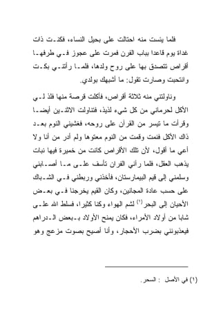 ‫ﻓﻠﻤﺎ ﻴﺌﺴﺕ ﻤﻨﻪ ﺍﺤﺘﺎﻟﺕ ﻋﻠﻰ ﺒﺤﻴل ﺍﻟﻨﺴﺎﺀ، ﻓﻜﻨـﺕ ﺫﺍﺕ‬
                       ‫‪‬‬
‫ﻏﺩﺍﺓ ﻴﻭﻡ ﻗﺎﻋﺩﺍ ﺒﺒﺎﺏ ﺍﻟﻔﺭﻥ ﻓﻤﺭﺕ ﻋﻠﻰ ﻋﺠﻭﺯ ﻓـﻲ ﻁﺭﻓﻬـﺎ‬
                ‫‪‬‬                    ‫‪‬‬
‫ﺃﻗﺭﺍﺹ ﺘﺘﺼﺩﻕ ﺒﻬﺎ ﻋﻠﻰ ﺭﻭﺡ ﻭﻟﺩﻫﺎ، ﻓﻠﻤـﺎ ﺭﺃﺘﻨـﻲ ﺒﻜـﺕ‬
                ‫ﻭﺍﻨﺘﺤﺒﺕ ﻭﺼﺎﺭﺕ ﺘﻘﻭل: ﻤﺎ ﺃﺸﺒﻬﻙ ﺒﻭﻟﺩﻱ.‬

‫ﻭﻨﺎﻭﻟﺘﻨﻲ ﻤﻨﻪ ﺜﻼﺜﺔ ﺃﻗﺭﺍﺹ، ﻓﺄﻜﻠﺕ ﻗﺭﺼﺔ ﻤﻨﻬﺎ ﻓﻠﺫ ﻟـﻲ‬
                ‫ﹸ‬
‫ﺍﻷﻜل ﻟﺤﺭﻤﺎﻨﻲ ﻤﻥ ﻜل ﺸﻲﺀ ﻟﺫﻴﺫ، ﻓﺘﻨﺎﻭﻟﺕ ﺍﻻﺜﻨـﻴﻥ ﺃﻴ ‪‬ـﺎ‬
  ‫ﻀ‬
‫ﻭﻗﺭﺃﺕ ﻤﺎ ﺘﻴﺴﺭ ﻤﻥ ﺍﻟﻘﺭﺁﻥ ﻋﻠﻰ ﺭﻭﺤﻪ، ﻓﻐﺸﻴﻨﻲ ﺍﻟﻨﻭﻡ ﺒﻌـﺩ‬
‫ﺫﺍﻙ ﺍﻷﻜل ﻓﻨﻤﺕ ﻭﻗﻤﺕ ﻤﻥ ﺍﻟﻨﻭﻡ ﻤﻌﺘﻭﻫﺎ ﻭﻟﻡ ﺃﺩﺭ ﻤﻥ ﺃﻨﺎ ﻭﻻ‬
                   ‫‪‬‬
‫ﺃﻋﻲ ﻤﺎ ﺃﻗﻭل، ﻷﻥ ﺘﻠﻙ ﺍﻷﻗﺭﺍﺹ ﻜﺎﻨﺕ ﻤﻥ ﺨﻤﻴﺭﺓ ﻓﻴﻬﺎ ﻨﺒﺎﺕ‬
‫ﻴﺫﻫﺏ ﺍﻟﻌﻘل، ﻓﻠﻤﺎ ﺭﺁﻨﻲ ﺍﻟﻔ ‪‬ﺍﻥ ﺘﺄﺴﻑ ﻋﻠـﻰ ﻤـﺎ ﺃﺼـﺎﺒﻨﻲ‬
                        ‫ﺭ‬
‫ﻭﺴﻠﻤﻨﻲ ﺇﻟﻰ ﻗﻴﻡ ﺍﻟﺒﻴﻤﺎﺭﺴﺘﺎﻥ، ﻓﺄﺨﺫﻨﻲ ﻭﺭﺒﻁﻨﻲ ﻓـﻲ ﺍﻟﺸـﺒﺎﻙ‬
                                        ‫‪‬‬
‫ﻋﻠﻰ ﺤﺴﺏ ﻋﺎﺩﺓ ﺍﻟﻤﺠﺎﻨﻴﻥ، ﻭﻜﺎﻥ ﺍﻟﻘﻴﻡ ﻴﺨﺭﺠﻨﺎ ﻓـﻲ ﺒﻌـﺽ‬
                 ‫‪‬‬
                                      ‫)١(‬
‫ﻟﺸﻡ ﺍﻟﻬﻭﺍﺀ ﻭﻜﻨﺎ ﻜﺜﻴﺭﺍ، ﻓﺴﻠﻁ ﺍﷲ ﻋﻠـﻰ‬
‫‪‬‬              ‫‪‬‬                            ‫ﺍﻷﺤﻴﺎﻥ ﺇﻟﻰ ﺍﻟﺒﺤﺭ‬
‫ﺸﺎﺒﺎ ﻤﻥ ﺃﻭﻻﺩ ﺍﻷﻤﺭﺍﺀ، ﻓﻜﺎﻥ ﻴﻤﻨﺢ ﺍﻷﻭﻻﺩ ﺒـﺒﻌﺽ ﺍﻟـﺩﺭﺍﻫﻡ‬
                                                ‫‪‬‬
‫ﻓﻴﻌﺫﺒﻭﻨﻨﻲ ﺒﻀﺭﺏ ﺍﻷﺤﺠﺎﺭ، ﻭﺃﻨﺎ ﺃﺼﻴﺢ ﺒﺼﻭﺕ ﻤﺯﻋﺞ ﻭﻫﻭ‬




                                       ‫)١( ﻓﻲ ﺍﻷﺼل : ﺍﻟﺴﺤﺭ.‬
 