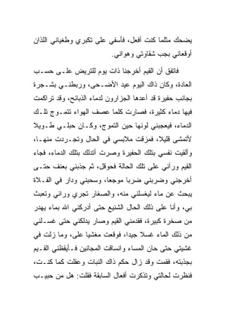 ‫ﻴﻀﺤﻙ ﻤﺜﻠﻤﺎ ﻜﻨﺕ ﺃﻓﻌل، ﻓﺄﺴﻔﻲ ﻋﻠﻰ ﺘﻜﺒﺭﻱ ﻭﻁﻐﻴﺎﻨﻲ ﺍﻟﻠﺫﺍﻥ‬
                           ‫ﺃﻭﻗﻌﺎﻨﻲ ﺒﺠﺏ ﺸﻘﺎﻭﺘﻲ ﻭﻫﻭﺍﻨﻲ.‬

‫ﻓﺎﺘﻔﻕ ﺃﻥ ﺍﻟﻘﻴﻡ ﺃﺨﺭﺠﻨﺎ ﺫﺍﺕ ﻴﻭﻡ ﻟﻠﺘﺭﻴﺽ ﻋﻠـﻰ ﺤﺴـﺏ‬
                                 ‫‪‬‬
‫ﺍﻟﻌﺎﺩﺓ، ﻭﻜﺎﻥ ﺫﺍﻙ ﺍﻟﻴﻭﻡ ﻋﻴﺩ ﺍﻷﻀـﺤﻰ، ﻭﺭﺒﻁﻨـﻲ ﺒﺸـﺠﺭﺓ‬
‫ﺒﺠﺎﻨﺏ ‪‬ﻔﻴ ‪‬ﺓ ﻗﺩ ﺃﻋﺩﻫﺎ ﺍﻟﺠﺯﺍﺭﻭﻥ ﻟﺩﻤﺎﺀ ﺍﻟﺫﺒﺎﺌﺢ، ﻭﻗﺩ ﺘﺭﺍﻜﻤﺕ‬
                              ‫‪‬‬              ‫ﺤ ﺭ‬
‫ﻓﻴﻬﺎ ﺩﻤﺎﺀ ﻜﺜﻴﺭﺓ، ﻓﺼﺎﺭﺕ ﻜﻠﻤﺎ ﻋﺼﻑ ﺍﻟﻬﻭﺍﺀ ﺘﺘﻤـﻭﺝ ﺘﻠـﻙ‬
‫ﺍﻟﺩﻤﺎﺀ، ﻓﻴﻌﺠﺒﻨﻲ ﻟﻭﻨﻬﺎ ﺤﻴﻥ ﺍﻟﺘﻤﻭﺝ، ﻭﻜـﺎﻥ ﺤﺒﻠـﻲ ﻁـﻭﻴﻼ‬
‫ﹰ‬
‫ﻷﺘﻤﺸﻰ ﻗﻠﻴﻼ، ﻓﻤﺯﻗﺕ ﻤﻼﺒﺴﻲ ﻓﻲ ﺍﻟﺤﺎل ﻭﺘﺠـﺭﺩﺕ ﻤﻨﻬـﺎ،‬
                                     ‫ﹰ‬
‫ﻭﺃﻟﻘﻴﺕ ﻨﻔﺴﻲ ﺒﺘﻠﻙ ﺍﻟ ‪‬ﻔﻴ ‪‬ﺓ ﻭﺼﺭﺕ ﺃﺘﺩﻟﻙ ﺒﺘﻠﻙ ﺍﻟﺩﻤﺎﺀ، ﻓﺠﺎﺀ‬
                              ‫ﺤ ﺭ‬
‫ﺍﻟﻘﻴﻡ ﻭﺭﺁﻨﻲ ﻋﻠﻰ ﺘﻠﻙ ﺍﻟﺤﺎﻟﺔ ﻓﺤﻭﻗل، ﺜﻡ ﺠﺫﺒﻨﻲ ﺒﻌﻨﻑ ﺤﺘـﻰ‬
‫ﺃﺨﺭﺠﻨﻲ ﻭﻀﺭﺒﻨﻲ ﻀﺭﺒﺎ ﻤﻭﺠﻌﺎ، ﻭﺴﺤﺒﻨﻲ ﻭﺩﺍﺭ ﻓﻲ ﺍﻟﻔـﻼﺓ‬
                        ‫‪‬‬     ‫‪‬‬
‫ﻴﺒﺤﺙ ﻋﻥ ﻤﺎﺀ ﻟﻴﻐﺴﻠﻨﻲ ﻤﻨﻪ، ﻭﺍﻟﺼﻐﺎﺭ ﺘﺠﺭﻱ ﻭﺭﺍﺌﻲ ﻭﺘﻌﺒﺙ‬
‫ﺒﻲ، ﻭﺃﻨﺎ ﻋﻠﻰ ﺫﻟﻙ ﺍﻟﺤﺎل ﺍﻟﺸﻨﻴﻊ ﺤﺘﻰ ﺃﺩﺭﻜﻨﻲ ﺍﷲ ﺒﻤﺎﺀ ﻴﻬﺩﺭ‬
‫ﻤﻥ ﺼﺨﺭﺓ ﻜﺒﻴﺭﺓ، ﻓﻘ ‪‬ﻤﻨﻲ ﺍﻟﻘﻴﻡ ﻭﺼﺎﺭ ﻴﺩﻟﻜﻨﻲ ﺤﺘﻰ ﻏﺴـﻠﻨﻲ‬
                        ‫‪‬‬       ‫ﺩ‬
‫ﻤﻥ ﺫﻟﻙ ﺍﻟﻤﺎﺀ ﻏﺴﻼ ﺠﻴﺩﺍ، ﻓﻭﻗﻌﺕ ﻤﻐﺸﻴﺎ ﻋﻠﻰ، ﻭﻤﺎ ﺯﻟﺕ ﻓﻲ‬
            ‫‪‬‬    ‫‪‬‬            ‫ﹰ ‪‬‬
‫ﻏﺸﻴﺘﻲ ﺤﺘﻰ ﺤﺎﻥ ﺍﻟﻤﺴﺎﺀ ﻭﺍﻨﺴﺎﻗﺕ ﺍﻟﻤﺠﺎﻨﻴﻥ ﻓـﺄﻴﻘﻅﻨﻲ ﺍﻟﻘـﻴﻡ‬
‫ﺒﺠﺫﺒﺘﻪ، ﻓﻘﻤﺕ ﻭﻗﺩ ﺯﺍل ﺤﻜﻡ ﺫﺍﻙ ﺍﻟﻨﺒﺎﺕ ﻭﻋﻘﻠﺕ ﻜﻤﺎ ﻜﻨـﺕ،‬
          ‫ﹾ ﹸ‬
‫ﻓﻨﻅﺭﺕ ﻟﺤﺎﻟﺘﻲ ﻭﺘﺫﻜﺭﺕ ﺃﻓﻌﺎل ﺍﻟﺴﺎﺒﻘﺔ ﻓﻘﻠﺕ: ﻫل ﻤﻥ ﺤﺒﻴـﺏ‬
 